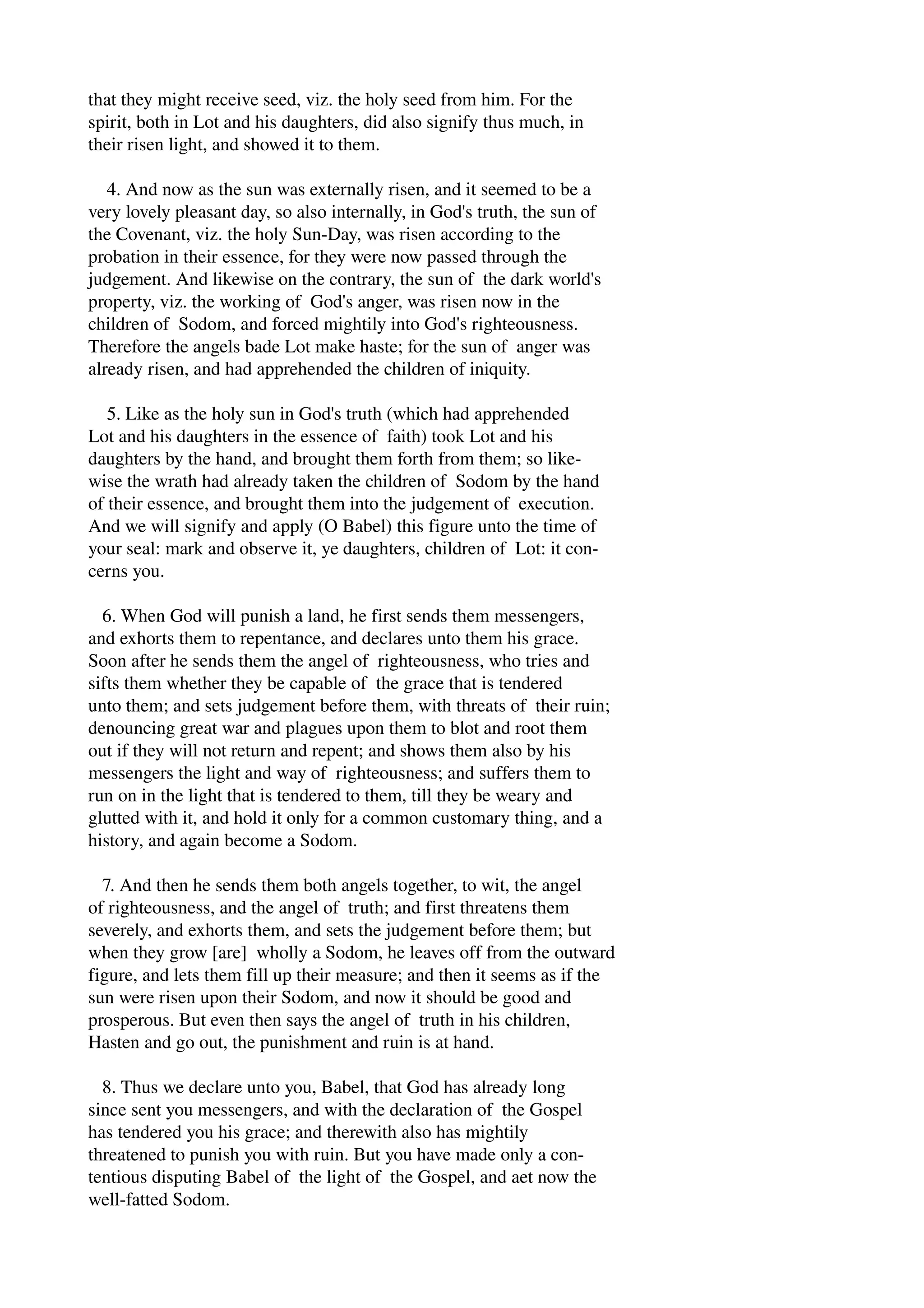 that they might receive seed, viz. the holy seed from him. For the 
spirit, both in Lot and his daughters, did also signify thus much, in 
their risen light, and showed it to them. 
4. And now as the sun was externally risen, and it seemed to be a 
very lovely pleasant day, so also internally, in God's truth, the sun of 
the Covenant, viz. the holy Sun­Day, 
was risen according to the 
probation in their essence, for they were now passed through the 
judgement. And likewise on the contrary, the sun of the dark world's 
property, viz. the working of God's anger, was risen now in the 
children of Sodom, and forced mightily into God's righteousness. 
Therefore the angels bade Lot make haste; for the sun of anger was 
already risen, and had apprehended the children of iniquity. 
5. Like as the holy sun in God's truth (which had apprehended 
Lot and his daughters in the essence of faith) took Lot and his 
daughters by the hand, and brought them forth from them; so like­wise 
the wrath had already taken the children of Sodom by the hand 
of their essence, and brought them into the judgement of execution. 
And we will signify and apply (O Babel) this figure unto the time of 
your seal: mark and observe it, ye daughters, children of Lot: it con­cerns 
you. 
6. When God will punish a land, he first sends them messengers, 
and exhorts them to repentance, and declares unto them his grace. 
Soon after he sends them the angel of righteousness, who tries and 
sifts them whether they be capable of the grace that is tendered 
unto them; and sets judgement before them, with threats of their ruin; 
denouncing great war and plagues upon them to blot and root them 
out if they will not return and repent; and shows them also by his 
messengers the light and way of righteousness; and suffers them to 
run on in the light that is tendered to them, till they be weary and 
glutted with it, and hold it only for a common customary thing, and a 
history, and again become a Sodom. 
7. And then he sends them both angels together, to wit, the angel 
of righteousness, and the angel of truth; and first threatens them 
severely, and exhorts them, and sets the judgement before them; but 
when they grow [are] wholly a Sodom, he leaves off from the outward 
figure, and lets them fill up their measure; and then it seems as if the 
sun were risen upon their Sodom, and now it should be good and 
prosperous. But even then says the angel of truth in his children, 
Hasten and go out, the punishment and ruin is at hand. 
8. Thus we declare unto you, Babel, that God has already long 
since sent you messengers, and with the declaration of the Gospel 
has tendered you his grace; and therewith also has mightily 
threatened to punish you with ruin. But you have made only a con­tentious 
disputing Babel of the light of the Gospel, and aet now the 
well­fatted 
Sodom. 
 