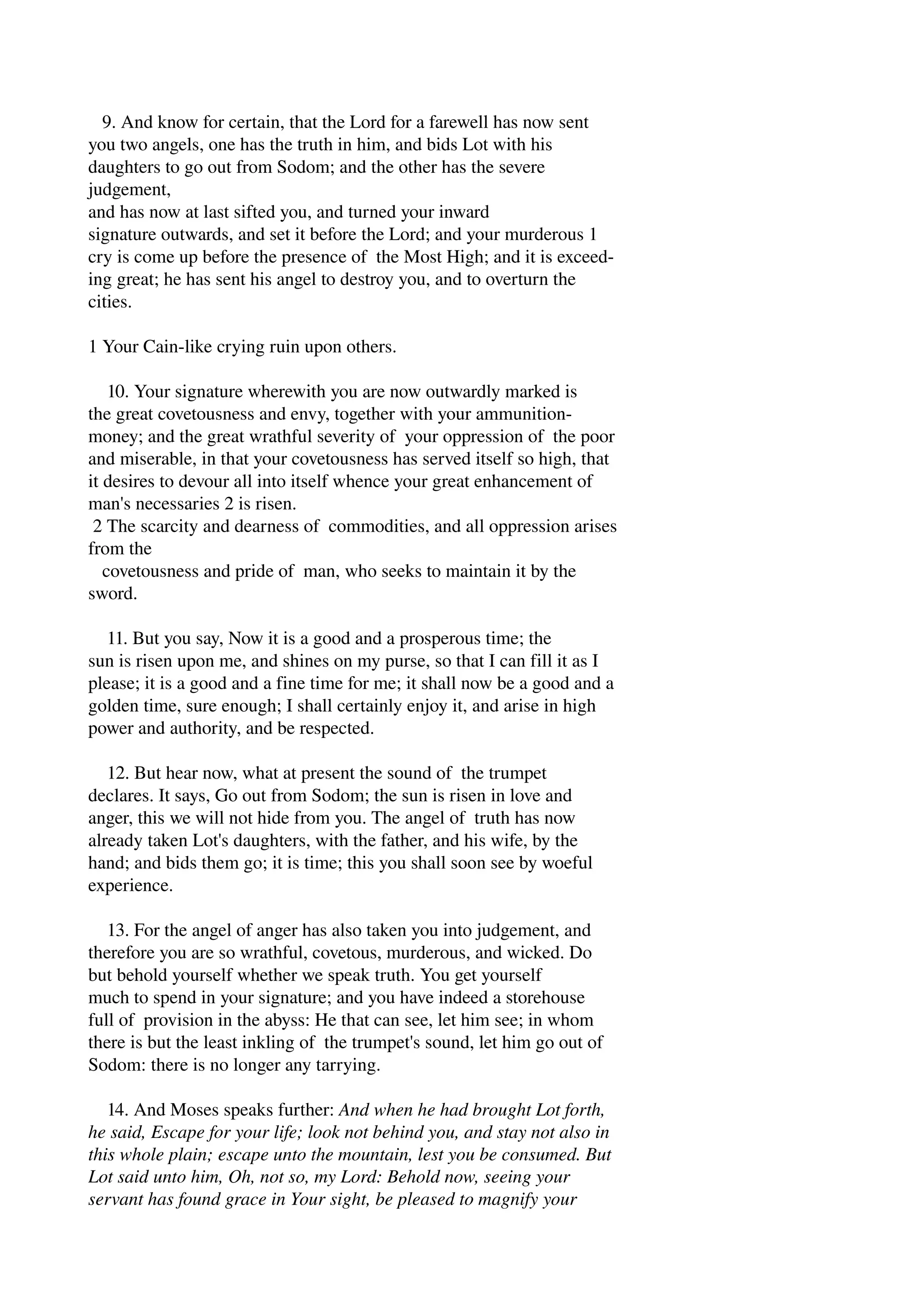 9. And know for certain, that the Lord for a farewell has now sent 
you two angels, one has the truth in him, and bids Lot with his 
daughters to go out from Sodom; and the other has the severe 
judgement, 
and has now at last sifted you, and turned your inward 
signature outwards, and set it before the Lord; and your murderous 1 
cry is come up before the presence of the Most High; and it is exceed­ing 
great; he has sent his angel to destroy you, and to overturn the 
cities. 
1 Your Cain­like 
crying ruin upon others. 
10. Your signature wherewith you are now outwardly marked is 
the great covetousness and envy, together with your ammunition­money; 
and the great wrathful severity of your oppression of the poor 
and miserable, in that your covetousness has served itself so high, that 
it desires to devour all into itself whence your great enhancement of 
man's necessaries 2 is risen. 
2 The scarcity and dearness of commodities, and all oppression arises 
from the 
covetousness and pride of man, who seeks to maintain it by the 
sword. 
11. But you say, Now it is a good and a prosperous time; the 
sun is risen upon me, and shines on my purse, so that I can fill it as I 
please; it is a good and a fine time for me; it shall now be a good and a 
golden time, sure enough; I shall certainly enjoy it, and arise in high 
power and authority, and be respected. 
12. But hear now, what at present the sound of the trumpet 
declares. It says, Go out from Sodom; the sun is risen in love and 
anger, this we will not hide from you. The angel of truth has now 
already taken Lot's daughters, with the father, and his wife, by the 
hand; and bids them go; it is time; this you shall soon see by woeful 
experience. 
13. For the angel of anger has also taken you into judgement, and 
therefore you are so wrathful, covetous, murderous, and wicked. Do 
but behold yourself whether we speak truth. You get yourself 
much to spend in your signature; and you have indeed a storehouse 
full of provision in the abyss: He that can see, let him see; in whom 
there is but the least inkling of the trumpet's sound, let him go out of 
Sodom: there is no longer any tarrying. 
14. And Moses speaks further: And when he had brought Lot forth, 
he said, Escape for your life; look not behind you, and stay not also in 
this whole plain; escape unto the mountain, lest you be consumed. But 
Lot said unto him, Oh, not so, my Lord: Behold now, seeing your 
servant has found grace in Your sight, be pleased to magnify your 
 