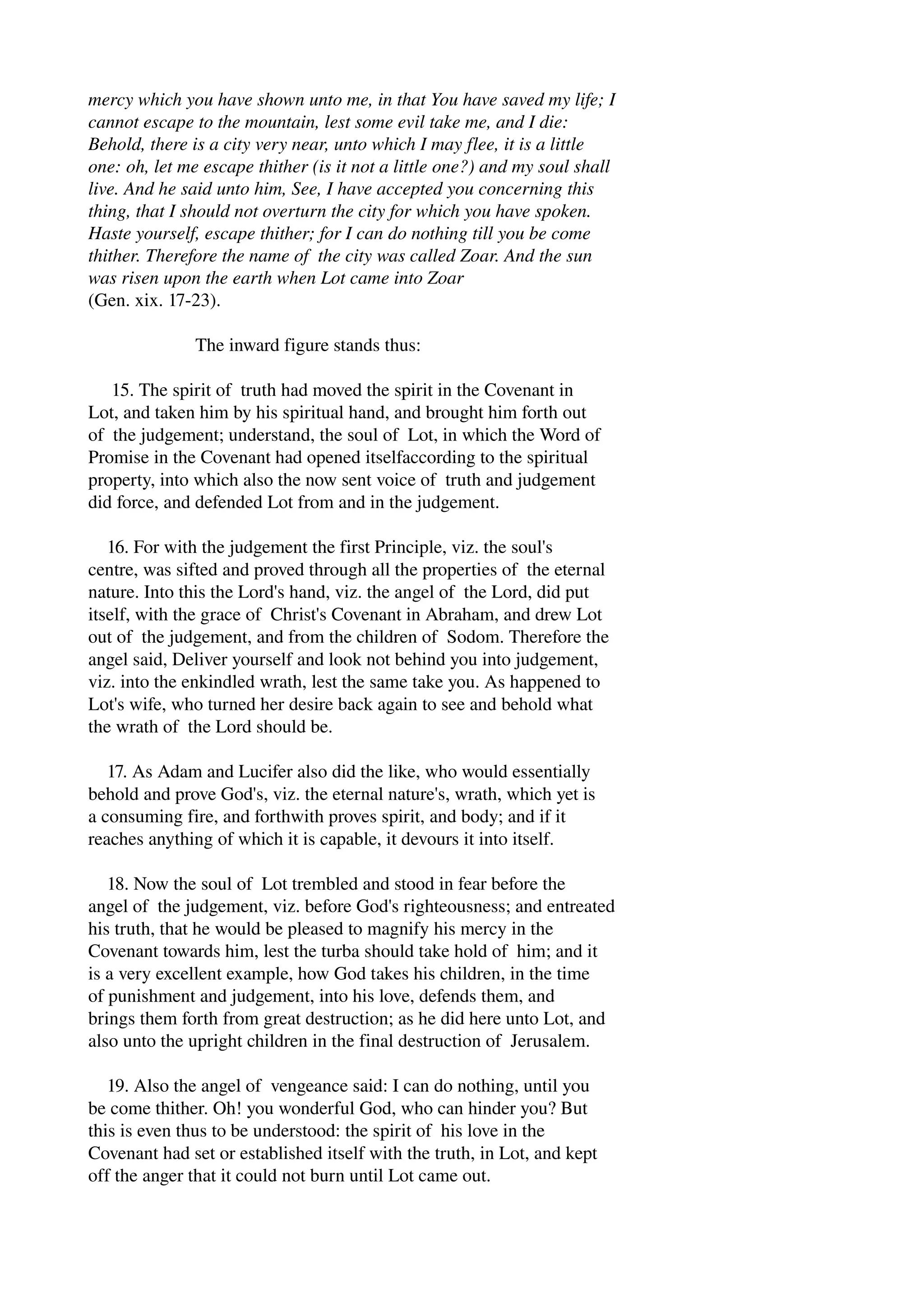 mercy which you have shown unto me, in that You have saved my life; I 
cannot escape to the mountain, lest some evil take me, and I die: 
Behold, there is a city very near, unto which I may flee, it is a little 
one: oh, let me escape thither (is it not a little one?) and my soul shall 
live. And he said unto him, See, I have accepted you concerning this 
thing, that I should not overturn the city for which you have spoken. 
Haste yourself, escape thither; for I can do nothing till you be come 
thither. Therefore the name of the city was called Zoar. And the sun 
was risen upon the earth when Lot came into Zoar 
(Gen. xix. 17­23). 
The inward figure stands thus: 
15. The spirit of truth had moved the spirit in the Covenant in 
Lot, and taken him by his spiritual hand, and brought him forth out 
of the judgement; understand, the soul of Lot, in which the Word of 
Promise in the Covenant had opened itselfaccording to the spiritual 
property, into which also the now sent voice of truth and judgement 
did force, and defended Lot from and in the judgement. 
16. For with the judgement the first Principle, viz. the soul's 
centre, was sifted and proved through all the properties of the eternal 
nature. Into this the Lord's hand, viz. the angel of the Lord, did put 
itself, with the grace of Christ's Covenant in Abraham, and drew Lot 
out of the judgement, and from the children of Sodom. Therefore the 
angel said, Deliver yourself and look not behind you into judgement, 
viz. into the enkindled wrath, lest the same take you. As happened to 
Lot's wife, who turned her desire back again to see and behold what 
the wrath of the Lord should be. 
17. As Adam and Lucifer also did the like, who would essentially 
behold and prove God's, viz. the eternal nature's, wrath, which yet is 
a consuming fire, and forthwith proves spirit, and body; and if it 
reaches anything of which it is capable, it devours it into itself. 
18. Now the soul of Lot trembled and stood in fear before the 
angel of the judgement, viz. before God's righteousness; and entreated 
his truth, that he would be pleased to magnify his mercy in the 
Covenant towards him, lest the turba should take hold of him; and it 
is a very excellent example, how God takes his children, in the time 
of punishment and judgement, into his love, defends them, and 
brings them forth from great destruction; as he did here unto Lot, and 
also unto the upright children in the final destruction of Jerusalem. 
19. Also the angel of vengeance said: I can do nothing, until you 
be come thither. Oh! you wonderful God, who can hinder you? But 
this is even thus to be understood: the spirit of his love in the 
Covenant had set or established itself with the truth, in Lot, and kept 
off the anger that it could not burn until Lot came out. 
 