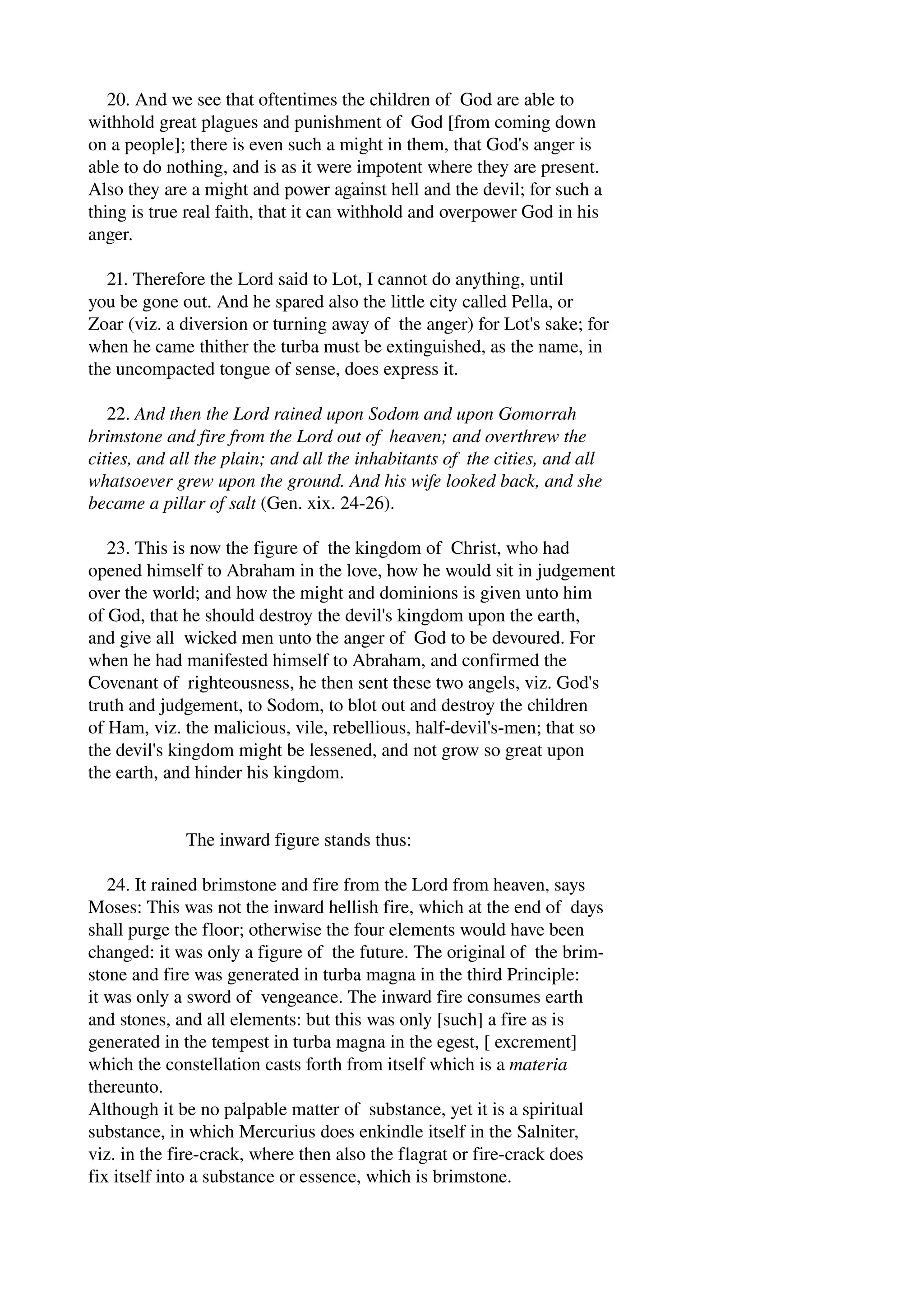 20. And we see that oftentimes the children of God are able to 
withhold great plagues and punishment of God [from coming down 
on a people]; there is even such a might in them, that God's anger is 
able to do nothing, and is as it were impotent where they are present. 
Also they are a might and power against hell and the devil; for such a 
thing is true real faith, that it can withhold and overpower God in his 
anger. 
21. Therefore the Lord said to Lot, I cannot do anything, until 
you be gone out. And he spared also the little city called Pella, or 
Zoar (viz. a diversion or turning away of the anger) for Lot's sake; for 
when he came thither the turba must be extinguished, as the name, in 
the uncompacted tongue of sense, does express it. 
22. And then the Lord rained upon Sodom and upon Gomorrah 
brimstone and fire from the Lord out of heaven; and overthrew the 
cities, and all the plain; and all the inhabitants of the cities, and all 
whatsoever grew upon the ground. And his wife looked back, and she 
became a pillar of salt (Gen. xix. 24­26). 
23. This is now the figure of the kingdom of Christ, who had 
opened himself to Abraham in the love, how he would sit in judgement 
over the world; and how the might and dominions is given unto him 
of God, that he should destroy the devil's kingdom upon the earth, 
and give all wicked men unto the anger of God to be devoured. For 
when he had manifested himself to Abraham, and confirmed the 
Covenant of righteousness, he then sent these two angels, viz. God's 
truth and judgement, to Sodom, to blot out and destroy the children 
of Ham, viz. the malicious, vile, rebellious, half­devil's­men; 
that so 
the devil's kingdom might be lessened, and not grow so great upon 
the earth, and hinder his kingdom. 
The inward figure stands thus: 
24. It rained brimstone and fire from the Lord from heaven, says 
Moses: This was not the inward hellish fire, which at the end of days 
shall purge the floor; otherwise the four elements would have been 
changed: it was only a figure of the future. The original of the brim­stone 
and fire was generated in turba magna in the third Principle: 
it was only a sword of vengeance. The inward fire consumes earth 
and stones, and all elements: but this was only [such] a fire as is 
generated in the tempest in turba magna in the egest, [ excrement] 
which the constellation casts forth from itself which is a materia 
thereunto. 
Although it be no palpable matter of substance, yet it is a spiritual 
substance, in which Mercurius does enkindle itself in the Salniter, 
viz. in the fire­crack, 
where then also the flagrat or fire­crack 
does 
fix itself into a substance or essence, which is brimstone. 
 