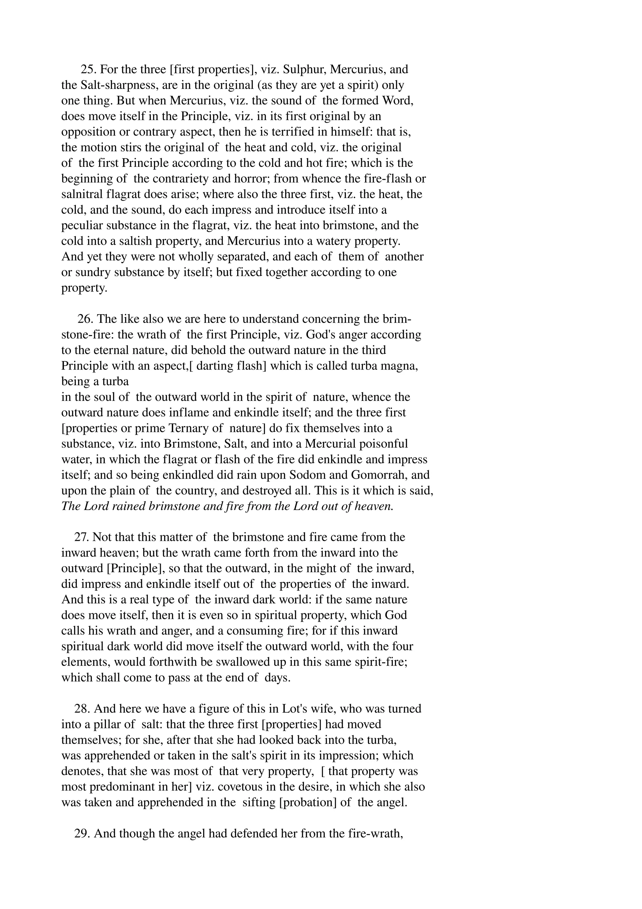 25. For the three [first properties], viz. Sulphur, Mercurius, and 
the Salt­sharpness, 
are in the original (as they are yet a spirit) only 
one thing. But when Mercurius, viz. the sound of the formed Word, 
does move itself in the Principle, viz. in its first original by an 
opposition or contrary aspect, then he is terrified in himself: that is, 
the motion stirs the original of the heat and cold, viz. the original 
of the first Principle according to the cold and hot fire; which is the 
beginning of the contrariety and horror; from whence the fire­flash 
or 
salnitral flagrat does arise; where also the three first, viz. the heat, the 
cold, and the sound, do each impress and introduce itself into a 
peculiar substance in the flagrat, viz. the heat into brimstone, and the 
cold into a saltish property, and Mercurius into a watery property. 
And yet they were not wholly separated, and each of them of another 
or sundry substance by itself; but fixed together according to one 
property. 
26. The like also we are here to understand concerning the brim­stone­fire: 
the wrath of the first Principle, viz. God's anger according 
to the eternal nature, did behold the outward nature in the third 
Principle with an aspect,[ darting flash] which is called turba magna, 
being a turba 
in the soul of the outward world in the spirit of nature, whence the 
outward nature does inflame and enkindle itself; and the three first 
[properties or prime Ternary of nature] do fix themselves into a 
substance, viz. into Brimstone, Salt, and into a Mercurial poisonful 
water, in which the flagrat or flash of the fire did enkindle and impress 
itself; and so being enkindled did rain upon Sodom and Gomorrah, and 
upon the plain of the country, and destroyed all. This is it which is said, 
The Lord rained brimstone and fire from the Lord out of heaven. 
27. Not that this matter of the brimstone and fire came from the 
inward heaven; but the wrath came forth from the inward into the 
outward [Principle], so that the outward, in the might of the inward, 
did impress and enkindle itself out of the properties of the inward. 
And this is a real type of the inward dark world: if the same nature 
does move itself, then it is even so in spiritual property, which God 
calls his wrath and anger, and a consuming fire; for if this inward 
spiritual dark world did move itself the outward world, with the four 
elements, would forthwith be swallowed up in this same spirit­fire; 
which shall come to pass at the end of days. 
28. And here we have a figure of this in Lot's wife, who was turned 
into a pillar of salt: that the three first [properties] had moved 
themselves; for she, after that she had looked back into the turba, 
was apprehended or taken in the salt's spirit in its impression; which 
denotes, that she was most of that very property, [ that property was 
most predominant in her] viz. covetous in the desire, in which she also 
was taken and apprehended in the sifting [probation] of the angel. 
29. And though the angel had defended her from the fire­wrath, 
 