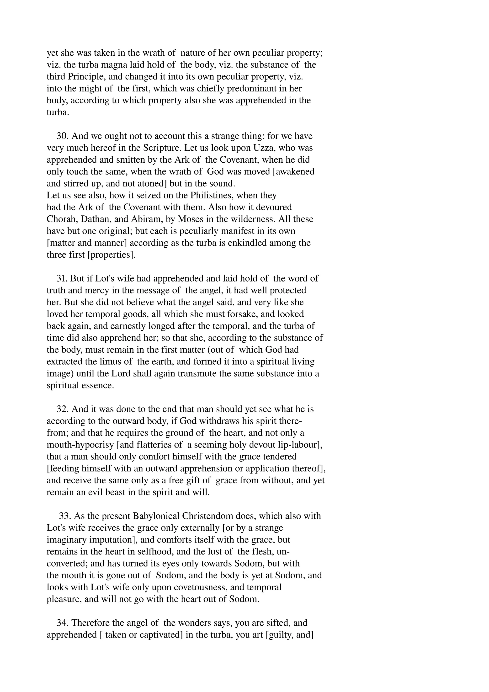yet she was taken in the wrath of nature of her own peculiar property; 
viz. the turba magna laid hold of the body, viz. the substance of the 
third Principle, and changed it into its own peculiar property, viz. 
into the might of the first, which was chiefly predominant in her 
body, according to which property also she was apprehended in the 
turba. 
30. And we ought not to account this a strange thing; for we have 
very much hereof in the Scripture. Let us look upon Uzza, who was 
apprehended and smitten by the Ark of the Covenant, when he did 
only touch the same, when the wrath of God was moved [awakened 
and stirred up, and not atoned] but in the sound. 
Let us see also, how it seized on the Philistines, when they 
had the Ark of the Covenant with them. Also how it devoured 
Chorah, Dathan, and Abiram, by Moses in the wilderness. All these 
have but one original; but each is peculiarly manifest in its own 
[matter and manner] according as the turba is enkindled among the 
three first [properties]. 
31. But if Lot's wife had apprehended and laid hold of the word of 
truth and mercy in the message of the angel, it had well protected 
her. But she did not believe what the angel said, and very like she 
loved her temporal goods, all which she must forsake, and looked 
back again, and earnestly longed after the temporal, and the turba of 
time did also apprehend her; so that she, according to the substance of 
the body, must remain in the first matter (out of which God had 
extracted the limus of the earth, and formed it into a spiritual living 
image) until the Lord shall again transmute the same substance into a 
spiritual essence. 
32. And it was done to the end that man should yet see what he is 
according to the outward body, if God withdraws his spirit there­from; 
and that he requires the ground of the heart, and not only a 
mouth­hypocrisy 
[and flatteries of a seeming holy devout lip­labour], 
that a man should only comfort himself with the grace tendered 
[feeding himself with an outward apprehension or application thereof], 
and receive the same only as a free gift of grace from without, and yet 
remain an evil beast in the spirit and will. 
33. As the present Babylonical Christendom does, which also with 
Lot's wife receives the grace only externally [or by a strange 
imaginary imputation], and comforts itself with the grace, but 
remains in the heart in selfhood, and the lust of the flesh, un­converted; 
and has turned its eyes only towards Sodom, but with 
the mouth it is gone out of Sodom, and the body is yet at Sodom, and 
looks with Lot's wife only upon covetousness, and temporal 
pleasure, and will not go with the heart out of Sodom. 
34. Therefore the angel of the wonders says, you are sifted, and 
apprehended [ taken or captivated] in the turba, you art [guilty, and] 
 