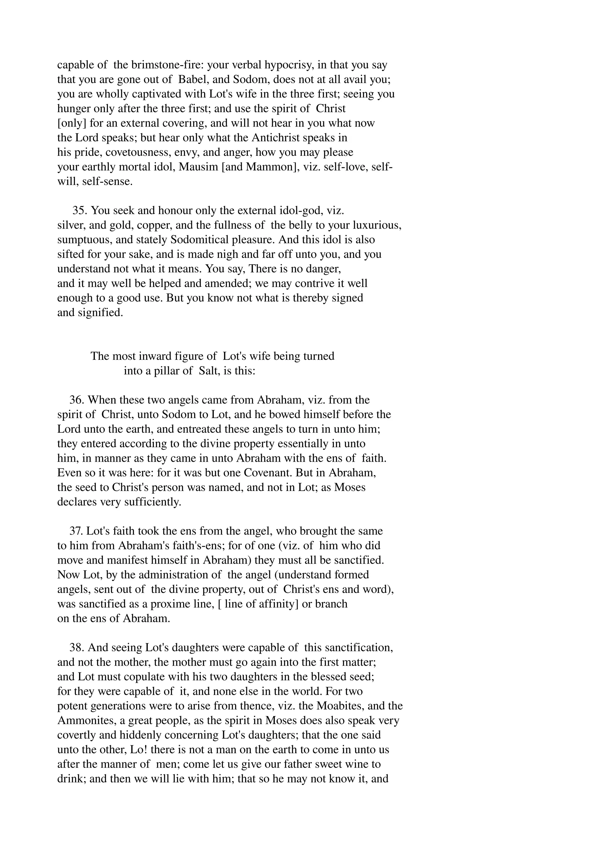 capable of the brimstone­fire: 
your verbal hypocrisy, in that you say 
that you are gone out of Babel, and Sodom, does not at all avail you; 
you are wholly captivated with Lot's wife in the three first; seeing you 
hunger only after the three first; and use the spirit of Christ 
[only] for an external covering, and will not hear in you what now 
the Lord speaks; but hear only what the Antichrist speaks in 
his pride, covetousness, envy, and anger, how you may please 
your earthly mortal idol, Mausim [and Mammon], viz. self­love, 
self­will, 
self­sense. 
35. You seek and honour only the external idol­god, 
viz. 
silver, and gold, copper, and the fullness of the belly to your luxurious, 
sumptuous, and stately Sodomitical pleasure. And this idol is also 
sifted for your sake, and is made nigh and far off unto you, and you 
understand not what it means. You say, There is no danger, 
and it may well be helped and amended; we may contrive it well 
enough to a good use. But you know not what is thereby signed 
and signified. 
The most inward figure of Lot's wife being turned 
into a pillar of Salt, is this: 
36. When these two angels came from Abraham, viz. from the 
spirit of Christ, unto Sodom to Lot, and he bowed himself before the 
Lord unto the earth, and entreated these angels to turn in unto him; 
they entered according to the divine property essentially in unto 
him, in manner as they came in unto Abraham with the ens of faith. 
Even so it was here: for it was but one Covenant. But in Abraham, 
the seed to Christ's person was named, and not in Lot; as Moses 
declares very sufficiently. 
37. Lot's faith took the ens from the angel, who brought the same 
to him from Abraham's faith's­ens; 
for of one (viz. of him who did 
move and manifest himself in Abraham) they must all be sanctified. 
Now Lot, by the administration of the angel (understand formed 
angels, sent out of the divine property, out of Christ's ens and word), 
was sanctified as a proxime line, [ line of affinity] or branch 
on the ens of Abraham. 
38. And seeing Lot's daughters were capable of this sanctification, 
and not the mother, the mother must go again into the first matter; 
and Lot must copulate with his two daughters in the blessed seed; 
for they were capable of it, and none else in the world. For two 
potent generations were to arise from thence, viz. the Moabites, and the 
Ammonites, a great people, as the spirit in Moses does also speak very 
covertly and hiddenly concerning Lot's daughters; that the one said 
unto the other, Lo! there is not a man on the earth to come in unto us 
after the manner of men; come let us give our father sweet wine to 
drink; and then we will lie with him; that so he may not know it, and 
 