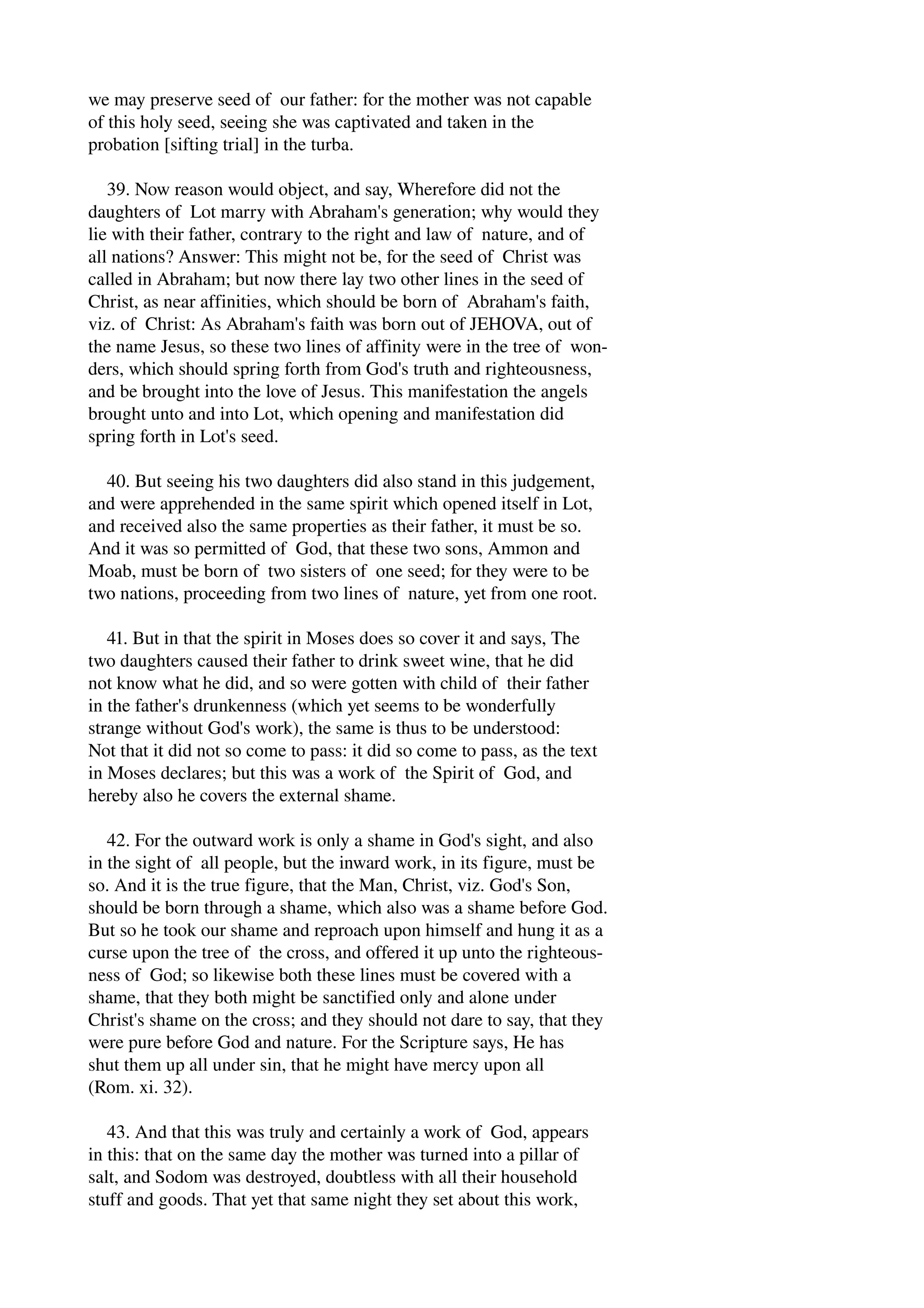 we may preserve seed of our father: for the mother was not capable 
of this holy seed, seeing she was captivated and taken in the 
probation [sifting trial] in the turba. 
39. Now reason would object, and say, Wherefore did not the 
daughters of Lot marry with Abraham's generation; why would they 
lie with their father, contrary to the right and law of nature, and of 
all nations? Answer: This might not be, for the seed of Christ was 
called in Abraham; but now there lay two other lines in the seed of 
Christ, as near affinities, which should be born of Abraham's faith, 
viz. of Christ: As Abraham's faith was born out of JEHOVA, out of 
the name Jesus, so these two lines of affinity were in the tree of won­ders, 
which should spring forth from God's truth and righteousness, 
and be brought into the love of Jesus. This manifestation the angels 
brought unto and into Lot, which opening and manifestation did 
spring forth in Lot's seed. 
40. But seeing his two daughters did also stand in this judgement, 
and were apprehended in the same spirit which opened itself in Lot, 
and received also the same properties as their father, it must be so. 
And it was so permitted of God, that these two sons, Ammon and 
Moab, must be born of two sisters of one seed; for they were to be 
two nations, proceeding from two lines of nature, yet from one root. 
41. But in that the spirit in Moses does so cover it and says, The 
two daughters caused their father to drink sweet wine, that he did 
not know what he did, and so were gotten with child of their father 
in the father's drunkenness (which yet seems to be wonderfully 
strange without God's work), the same is thus to be understood: 
Not that it did not so come to pass: it did so come to pass, as the text 
in Moses declares; but this was a work of the Spirit of God, and 
hereby also he covers the external shame. 
42. For the outward work is only a shame in God's sight, and also 
in the sight of all people, but the inward work, in its figure, must be 
so. And it is the true figure, that the Man, Christ, viz. God's Son, 
should be born through a shame, which also was a shame before God. 
But so he took our shame and reproach upon himself and hung it as a 
curse upon the tree of the cross, and offered it up unto the righteous­ness 
of God; so likewise both these lines must be covered with a 
shame, that they both might be sanctified only and alone under 
Christ's shame on the cross; and they should not dare to say, that they 
were pure before God and nature. For the Scripture says, He has 
shut them up all under sin, that he might have mercy upon all 
(Rom. xi. 32). 
43. And that this was truly and certainly a work of God, appears 
in this: that on the same day the mother was turned into a pillar of 
salt, and Sodom was destroyed, doubtless with all their household 
stuff and goods. That yet that same night they set about this work, 
 