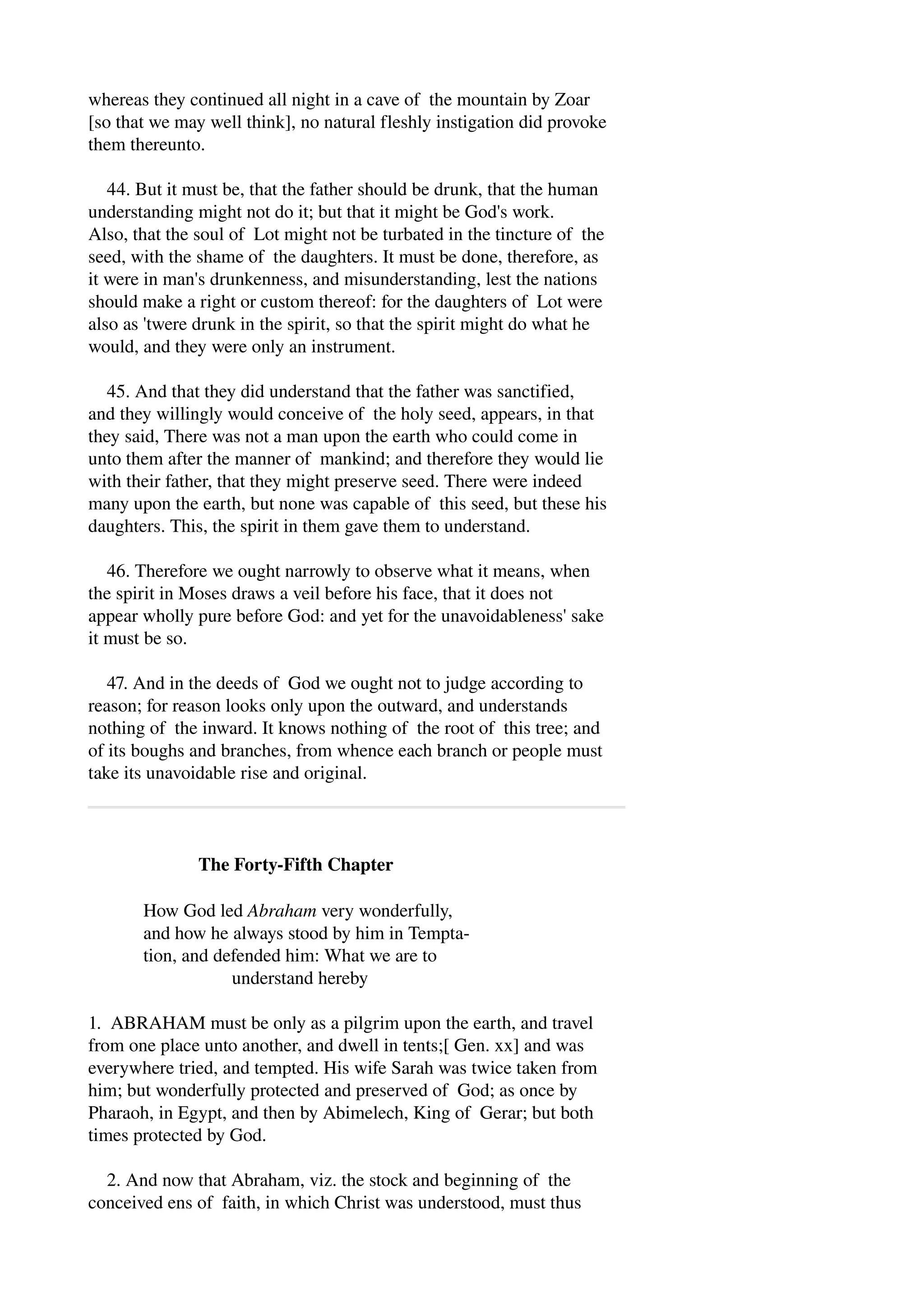 whereas they continued all night in a cave of the mountain by Zoar 
[so that we may well think], no natural fleshly instigation did provoke 
them thereunto. 
44. But it must be, that the father should be drunk, that the human 
understanding might not do it; but that it might be God's work. 
Also, that the soul of Lot might not be turbated in the tincture of the 
seed, with the shame of the daughters. It must be done, therefore, as 
it were in man's drunkenness, and misunderstanding, lest the nations 
should make a right or custom thereof: for the daughters of Lot were 
also as 'twere drunk in the spirit, so that the spirit might do what he 
would, and they were only an instrument. 
45. And that they did understand that the father was sanctified, 
and they willingly would conceive of the holy seed, appears, in that 
they said, There was not a man upon the earth who could come in 
unto them after the manner of mankind; and therefore they would lie 
with their father, that they might preserve seed. There were indeed 
many upon the earth, but none was capable of this seed, but these his 
daughters. This, the spirit in them gave them to understand. 
46. Therefore we ought narrowly to observe what it means, when 
the spirit in Moses draws a veil before his face, that it does not 
appear wholly pure before God: and yet for the unavoidableness' sake 
it must be so. 
47. And in the deeds of God we ought not to judge according to 
reason; for reason looks only upon the outward, and understands 
nothing of the inward. It knows nothing of the root of this tree; and 
of its boughs and branches, from whence each branch or people must 
take its unavoidable rise and original. 
The Forty­Fifth 
Chapter 
How God led Abraham very wonderfully, 
and how he always stood by him in Tempta­tion, 
and defended him: What we are to 
understand hereby 
1. ABRAHAM must be only as a pilgrim upon the earth, and travel 
from one place unto another, and dwell in tents;[ Gen. xx] and was 
everywhere tried, and tempted. His wife Sarah was twice taken from 
him; but wonderfully protected and preserved of God; as once by 
Pharaoh, in Egypt, and then by Abimelech, King of Gerar; but both 
times protected by God. 
2. And now that Abraham, viz. the stock and beginning of the 
conceived ens of faith, in which Christ was understood, must thus 
 