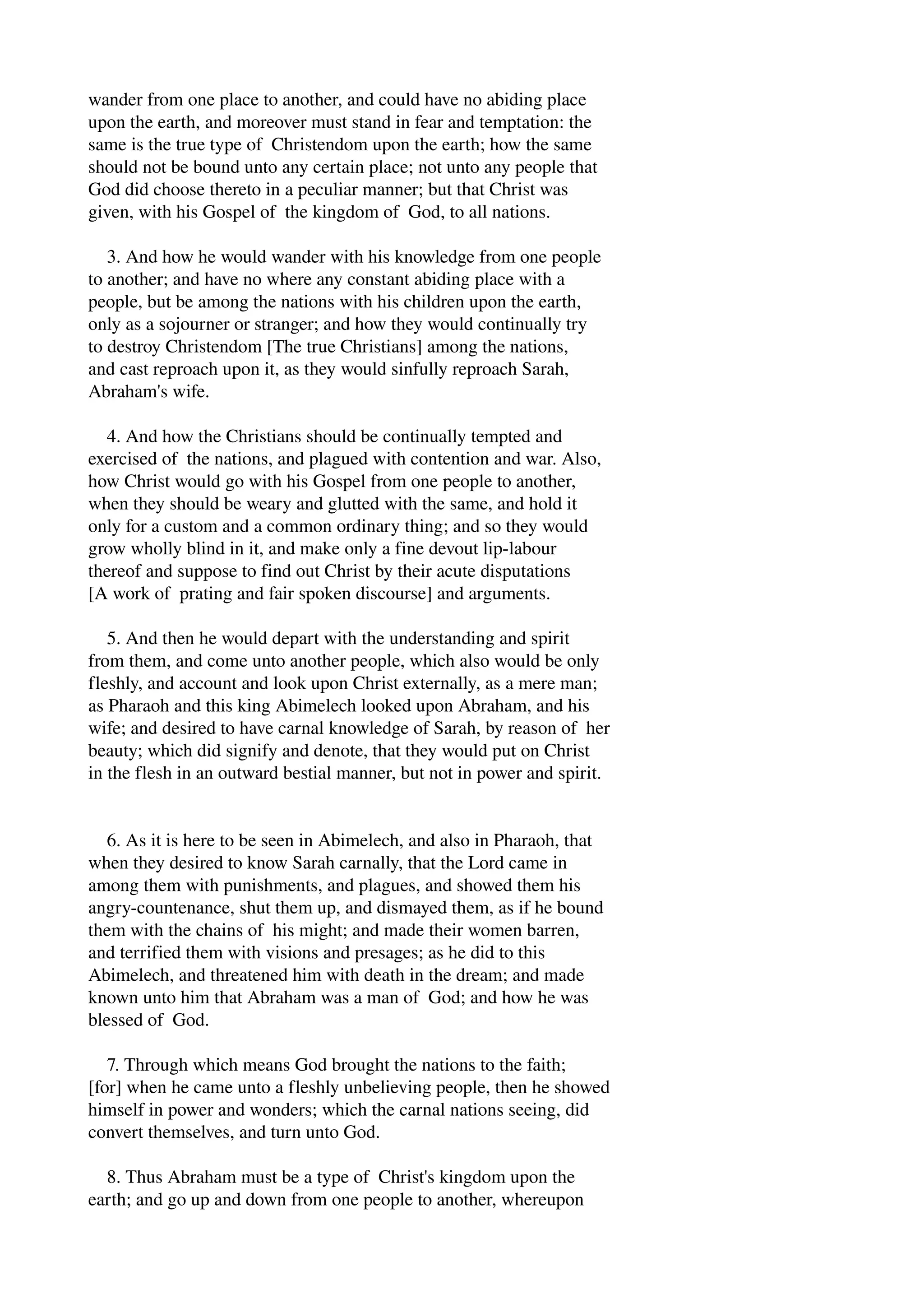 wander from one place to another, and could have no abiding place 
upon the earth, and moreover must stand in fear and temptation: the 
same is the true type of Christendom upon the earth; how the same 
should not be bound unto any certain place; not unto any people that 
God did choose thereto in a peculiar manner; but that Christ was 
given, with his Gospel of the kingdom of God, to all nations. 
3. And how he would wander with his knowledge from one people 
to another; and have no where any constant abiding place with a 
people, but be among the nations with his children upon the earth, 
only as a sojourner or stranger; and how they would continually try 
to destroy Christendom [The true Christians] among the nations, 
and cast reproach upon it, as they would sinfully reproach Sarah, 
Abraham's wife. 
4. And how the Christians should be continually tempted and 
exercised of the nations, and plagued with contention and war. Also, 
how Christ would go with his Gospel from one people to another, 
when they should be weary and glutted with the same, and hold it 
only for a custom and a common ordinary thing; and so they would 
grow wholly blind in it, and make only a fine devout lip­labour 
thereof and suppose to find out Christ by their acute disputations 
[A work of prating and fair spoken discourse] and arguments. 
5. And then he would depart with the understanding and spirit 
from them, and come unto another people, which also would be only 
fleshly, and account and look upon Christ externally, as a mere man; 
as Pharaoh and this king Abimelech looked upon Abraham, and his 
wife; and desired to have carnal knowledge of Sarah, by reason of her 
beauty; which did signify and denote, that they would put on Christ 
in the flesh in an outward bestial manner, but not in power and spirit. 
6. As it is here to be seen in Abimelech, and also in Pharaoh, that 
when they desired to know Sarah carnally, that the Lord came in 
among them with punishments, and plagues, and showed them his 
angry­countenance, 
shut them up, and dismayed them, as if he bound 
them with the chains of his might; and made their women barren, 
and terrified them with visions and presages; as he did to this 
Abimelech, and threatened him with death in the dream; and made 
known unto him that Abraham was a man of God; and how he was 
blessed of God. 
7. Through which means God brought the nations to the faith; 
[for] when he came unto a fleshly unbelieving people, then he showed 
himself in power and wonders; which the carnal nations seeing, did 
convert themselves, and turn unto God. 
8. Thus Abraham must be a type of Christ's kingdom upon the 
earth; and go up and down from one people to another, whereupon 
 