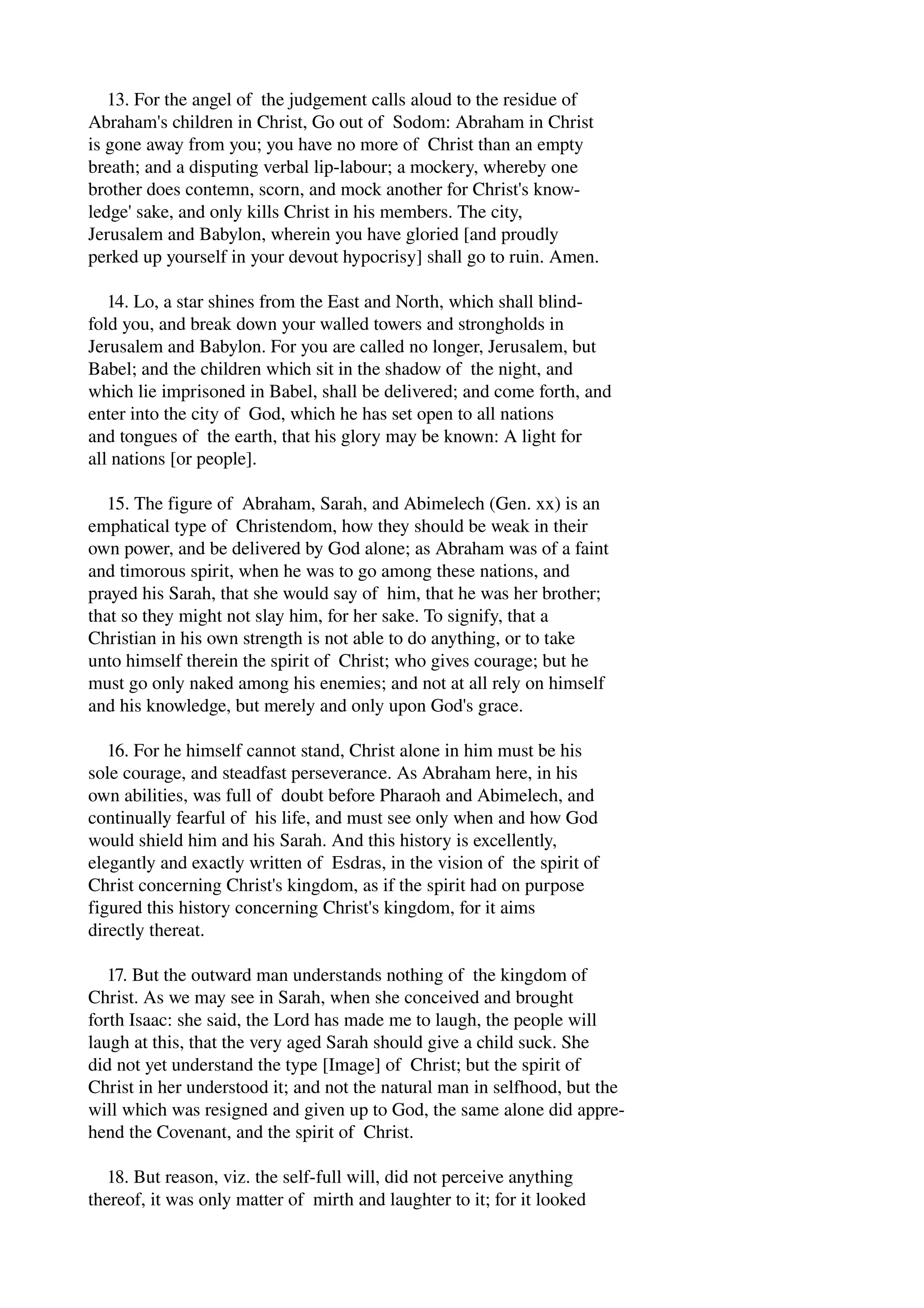 13. For the angel of the judgement calls aloud to the residue of 
Abraham's children in Christ, Go out of Sodom: Abraham in Christ 
is gone away from you; you have no more of Christ than an empty 
breath; and a disputing verbal lip­labour; 
a mockery, whereby one 
brother does contemn, scorn, and mock another for Christ's know­ledge' 
sake, and only kills Christ in his members. The city, 
Jerusalem and Babylon, wherein you have gloried [and proudly 
perked up yourself in your devout hypocrisy] shall go to ruin. Amen. 
14. Lo, a star shines from the East and North, which shall blind­fold 
you, and break down your walled towers and strongholds in 
Jerusalem and Babylon. For you are called no longer, Jerusalem, but 
Babel; and the children which sit in the shadow of the night, and 
which lie imprisoned in Babel, shall be delivered; and come forth, and 
enter into the city of God, which he has set open to all nations 
and tongues of the earth, that his glory may be known: A light for 
all nations [or people]. 
15. The figure of Abraham, Sarah, and Abimelech (Gen. xx) is an 
emphatical type of Christendom, how they should be weak in their 
own power, and be delivered by God alone; as Abraham was of a faint 
and timorous spirit, when he was to go among these nations, and 
prayed his Sarah, that she would say of him, that he was her brother; 
that so they might not slay him, for her sake. To signify, that a 
Christian in his own strength is not able to do anything, or to take 
unto himself therein the spirit of Christ; who gives courage; but he 
must go only naked among his enemies; and not at all rely on himself 
and his knowledge, but merely and only upon God's grace. 
16. For he himself cannot stand, Christ alone in him must be his 
sole courage, and steadfast perseverance. As Abraham here, in his 
own abilities, was full of doubt before Pharaoh and Abimelech, and 
continually fearful of his life, and must see only when and how God 
would shield him and his Sarah. And this history is excellently, 
elegantly and exactly written of Esdras, in the vision of the spirit of 
Christ concerning Christ's kingdom, as if the spirit had on purpose 
figured this history concerning Christ's kingdom, for it aims 
directly thereat. 
17. But the outward man understands nothing of the kingdom of 
Christ. As we may see in Sarah, when she conceived and brought 
forth Isaac: she said, the Lord has made me to laugh, the people will 
laugh at this, that the very aged Sarah should give a child suck. She 
did not yet understand the type [Image] of Christ; but the spirit of 
Christ in her understood it; and not the natural man in selfhood, but the 
will which was resigned and given up to God, the same alone did appre­hend 
the Covenant, and the spirit of Christ. 
18. But reason, viz. the self­full 
will, did not perceive anything 
thereof, it was only matter of mirth and laughter to it; for it looked 
 