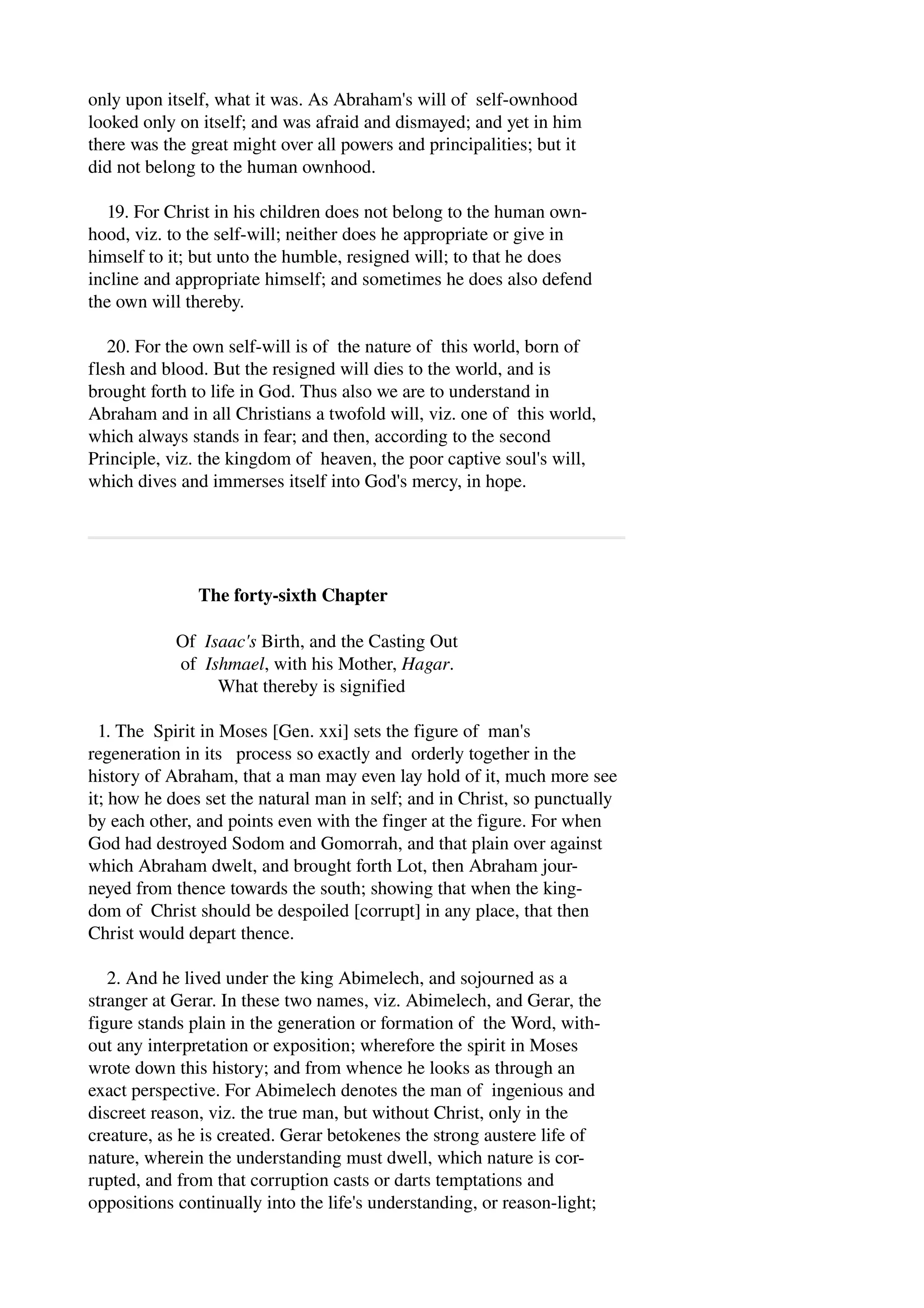 only upon itself, what it was. As Abraham's will of self­ownhood 
looked only on itself; and was afraid and dismayed; and yet in him 
there was the great might over all powers and principalities; but it 
did not belong to the human ownhood. 
19. For Christ in his children does not belong to the human own­hood, 
viz. to the self­will; 
neither does he appropriate or give in 
himself to it; but unto the humble, resigned will; to that he does 
incline and appropriate himself; and sometimes he does also defend 
the own will thereby. 
20. For the own self­will 
is of the nature of this world, born of 
flesh and blood. But the resigned will dies to the world, and is 
brought forth to life in God. Thus also we are to understand in 
Abraham and in all Christians a twofold will, viz. one of this world, 
which always stands in fear; and then, according to the second 
Principle, viz. the kingdom of heaven, the poor captive soul's will, 
which dives and immerses itself into God's mercy, in hope. 
The forty­sixth 
Chapter 
Of Isaac's Birth, and the Casting Out 
of Ishmael, with his Mother, Hagar. 
What thereby is signified 
1. The Spirit in Moses [Gen. xxi] sets the figure of man's 
regeneration in its process so exactly and orderly together in the 
history of Abraham, that a man may even lay hold of it, much more see 
it; how he does set the natural man in self; and in Christ, so punctually 
by each other, and points even with the finger at the figure. For when 
God had destroyed Sodom and Gomorrah, and that plain over against 
which Abraham dwelt, and brought forth Lot, then Abraham jour­neyed 
from thence towards the south; showing that when the king­dom 
of Christ should be despoiled [corrupt] in any place, that then 
Christ would depart thence. 
2. And he lived under the king Abimelech, and sojourned as a 
stranger at Gerar. In these two names, viz. Abimelech, and Gerar, the 
figure stands plain in the generation or formation of the Word, with­out 
any interpretation or exposition; wherefore the spirit in Moses 
wrote down this history; and from whence he looks as through an 
exact perspective. For Abimelech denotes the man of ingenious and 
discreet reason, viz. the true man, but without Christ, only in the 
creature, as he is created. Gerar betokenes the strong austere life of 
nature, wherein the understanding must dwell, which nature is cor­rupted, 
and from that corruption casts or darts temptations and 
oppositions continually into the life's understanding, or reason­light; 
 