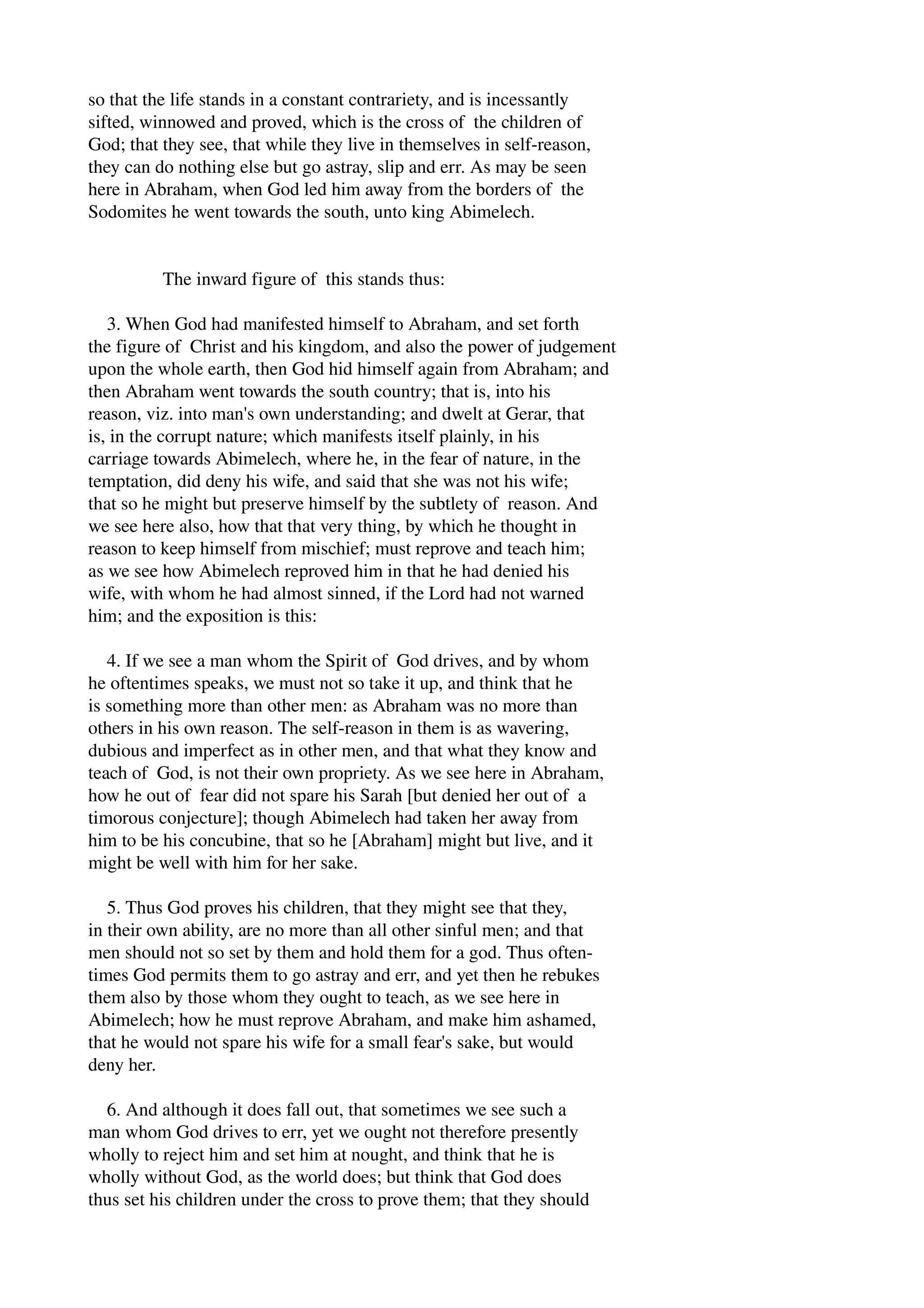 so that the life stands in a constant contrariety, and is incessantly 
sifted, winnowed and proved, which is the cross of the children of 
God; that they see, that while they live in themselves in self­reason, 
they can do nothing else but go astray, slip and err. As may be seen 
here in Abraham, when God led him away from the borders of the 
Sodomites he went towards the south, unto king Abimelech. 
The inward figure of this stands thus: 
3. When God had manifested himself to Abraham, and set forth 
the figure of Christ and his kingdom, and also the power of judgement 
upon the whole earth, then God hid himself again from Abraham; and 
then Abraham went towards the south country; that is, into his 
reason, viz. into man's own understanding; and dwelt at Gerar, that 
is, in the corrupt nature; which manifests itself plainly, in his 
carriage towards Abimelech, where he, in the fear of nature, in the 
temptation, did deny his wife, and said that she was not his wife; 
that so he might but preserve himself by the subtlety of reason. And 
we see here also, how that that very thing, by which he thought in 
reason to keep himself from mischief; must reprove and teach him; 
as we see how Abimelech reproved him in that he had denied his 
wife, with whom he had almost sinned, if the Lord had not warned 
him; and the exposition is this: 
4. If we see a man whom the Spirit of God drives, and by whom 
he oftentimes speaks, we must not so take it up, and think that he 
is something more than other men: as Abraham was no more than 
others in his own reason. The self­reason 
in them is as wavering, 
dubious and imperfect as in other men, and that what they know and 
teach of God, is not their own propriety. As we see here in Abraham, 
how he out of fear did not spare his Sarah [but denied her out of a 
timorous conjecture]; though Abimelech had taken her away from 
him to be his concubine, that so he [Abraham] might but live, and it 
might be well with him for her sake. 
5. Thus God proves his children, that they might see that they, 
in their own ability, are no more than all other sinful men; and that 
men should not so set by them and hold them for a god. Thus often­times 
God permits them to go astray and err, and yet then he rebukes 
them also by those whom they ought to teach, as we see here in 
Abimelech; how he must reprove Abraham, and make him ashamed, 
that he would not spare his wife for a small fear's sake, but would 
deny her. 
6. And although it does fall out, that sometimes we see such a 
man whom God drives to err, yet we ought not therefore presently 
wholly to reject him and set him at nought, and think that he is 
wholly without God, as the world does; but think that God does 
thus set his children under the cross to prove them; that they should 
 