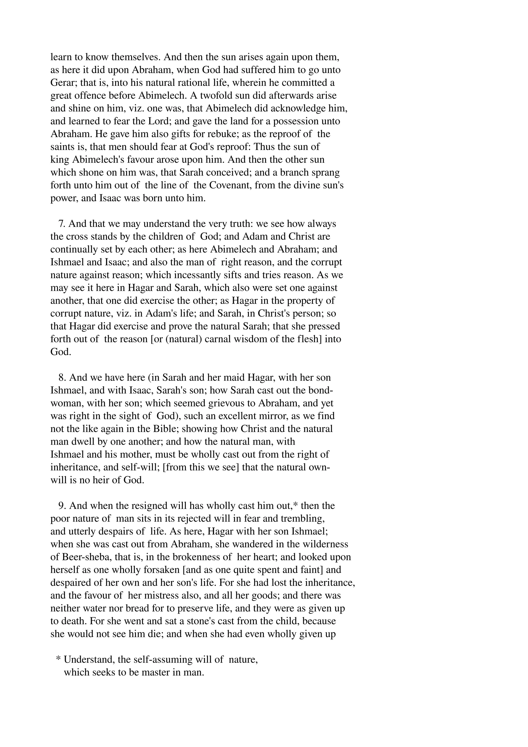 learn to know themselves. And then the sun arises again upon them, 
as here it did upon Abraham, when God had suffered him to go unto 
Gerar; that is, into his natural rational life, wherein he committed a 
great offence before Abimelech. A twofold sun did afterwards arise 
and shine on him, viz. one was, that Abimelech did acknowledge him, 
and learned to fear the Lord; and gave the land for a possession unto 
Abraham. He gave him also gifts for rebuke; as the reproof of the 
saints is, that men should fear at God's reproof: Thus the sun of 
king Abimelech's favour arose upon him. And then the other sun 
which shone on him was, that Sarah conceived; and a branch sprang 
forth unto him out of the line of the Covenant, from the divine sun's 
power, and Isaac was born unto him. 
7. And that we may understand the very truth: we see how always 
the cross stands by the children of God; and Adam and Christ are 
continually set by each other; as here Abimelech and Abraham; and 
Ishmael and Isaac; and also the man of right reason, and the corrupt 
nature against reason; which incessantly sifts and tries reason. As we 
may see it here in Hagar and Sarah, which also were set one against 
another, that one did exercise the other; as Hagar in the property of 
corrupt nature, viz. in Adam's life; and Sarah, in Christ's person; so 
that Hagar did exercise and prove the natural Sarah; that she pressed 
forth out of the reason [or (natural) carnal wisdom of the flesh] into 
God. 
8. And we have here (in Sarah and her maid Hagar, with her son 
Ishmael, and with Isaac, Sarah's son; how Sarah cast out the bond­woman, 
with her son; which seemed grievous to Abraham, and yet 
was right in the sight of God), such an excellent mirror, as we find 
not the like again in the Bible; showing how Christ and the natural 
man dwell by one another; and how the natural man, with 
Ishmael and his mother, must be wholly cast out from the right of 
inheritance, and self­will; 
[from this we see] that the natural own­will 
is no heir of God. 
9. And when the resigned will has wholly cast him out,* then the 
poor nature of man sits in its rejected will in fear and trembling, 
and utterly despairs of life. As here, Hagar with her son Ishmael; 
when she was cast out from Abraham, she wandered in the wilderness 
of Beer­sheba, 
that is, in the brokenness of her heart; and looked upon 
herself as one wholly forsaken [and as one quite spent and faint] and 
despaired of her own and her son's life. For she had lost the inheritance, 
and the favour of her mistress also, and all her goods; and there was 
neither water nor bread for to preserve life, and they were as given up 
to death. For she went and sat a stone's cast from the child, because 
she would not see him die; and when she had even wholly given up 
* Understand, the self­assuming 
will of nature, 
which seeks to be master in man. 
 