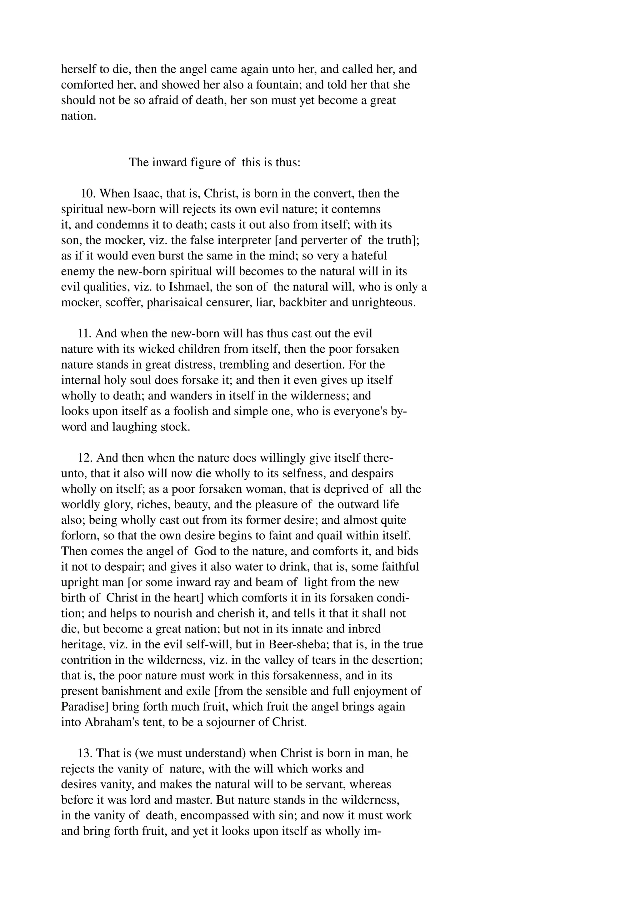herself to die, then the angel came again unto her, and called her, and 
comforted her, and showed her also a fountain; and told her that she 
should not be so afraid of death, her son must yet become a great 
nation. 
The inward figure of this is thus: 
10. When Isaac, that is, Christ, is born in the convert, then the 
spiritual new­born 
will rejects its own evil nature; it contemns 
it, and condemns it to death; casts it out also from itself; with its 
son, the mocker, viz. the false interpreter [and perverter of the truth]; 
as if it would even burst the same in the mind; so very a hateful 
enemy the new­born 
spiritual will becomes to the natural will in its 
evil qualities, viz. to Ishmael, the son of the natural will, who is only a 
mocker, scoffer, pharisaical censurer, liar, backbiter and unrighteous. 
11. And when the new­born 
will has thus cast out the evil 
nature with its wicked children from itself, then the poor forsaken 
nature stands in great distress, trembling and desertion. For the 
internal holy soul does forsake it; and then it even gives up itself 
wholly to death; and wanders in itself in the wilderness; and 
looks upon itself as a foolish and simple one, who is everyone's by­word 
and laughing stock. 
12. And then when the nature does willingly give itself there­unto, 
that it also will now die wholly to its selfness, and despairs 
wholly on itself; as a poor forsaken woman, that is deprived of all the 
worldly glory, riches, beauty, and the pleasure of the outward life 
also; being wholly cast out from its former desire; and almost quite 
forlorn, so that the own desire begins to faint and quail within itself. 
Then comes the angel of God to the nature, and comforts it, and bids 
it not to despair; and gives it also water to drink, that is, some faithful 
upright man [or some inward ray and beam of light from the new 
birth of Christ in the heart] which comforts it in its forsaken condi­tion; 
and helps to nourish and cherish it, and tells it that it shall not 
die, but become a great nation; but not in its innate and inbred 
heritage, viz. in the evil self­will, 
but in Beer­sheba; 
that is, in the true 
contrition in the wilderness, viz. in the valley of tears in the desertion; 
that is, the poor nature must work in this forsakenness, and in its 
present banishment and exile [from the sensible and full enjoyment of 
Paradise] bring forth much fruit, which fruit the angel brings again 
into Abraham's tent, to be a sojourner of Christ. 
13. That is (we must understand) when Christ is born in man, he 
rejects the vanity of nature, with the will which works and 
desires vanity, and makes the natural will to be servant, whereas 
before it was lord and master. But nature stands in the wilderness, 
in the vanity of death, encompassed with sin; and now it must work 
and bring forth fruit, and yet it looks upon itself as wholly im­ 
 
