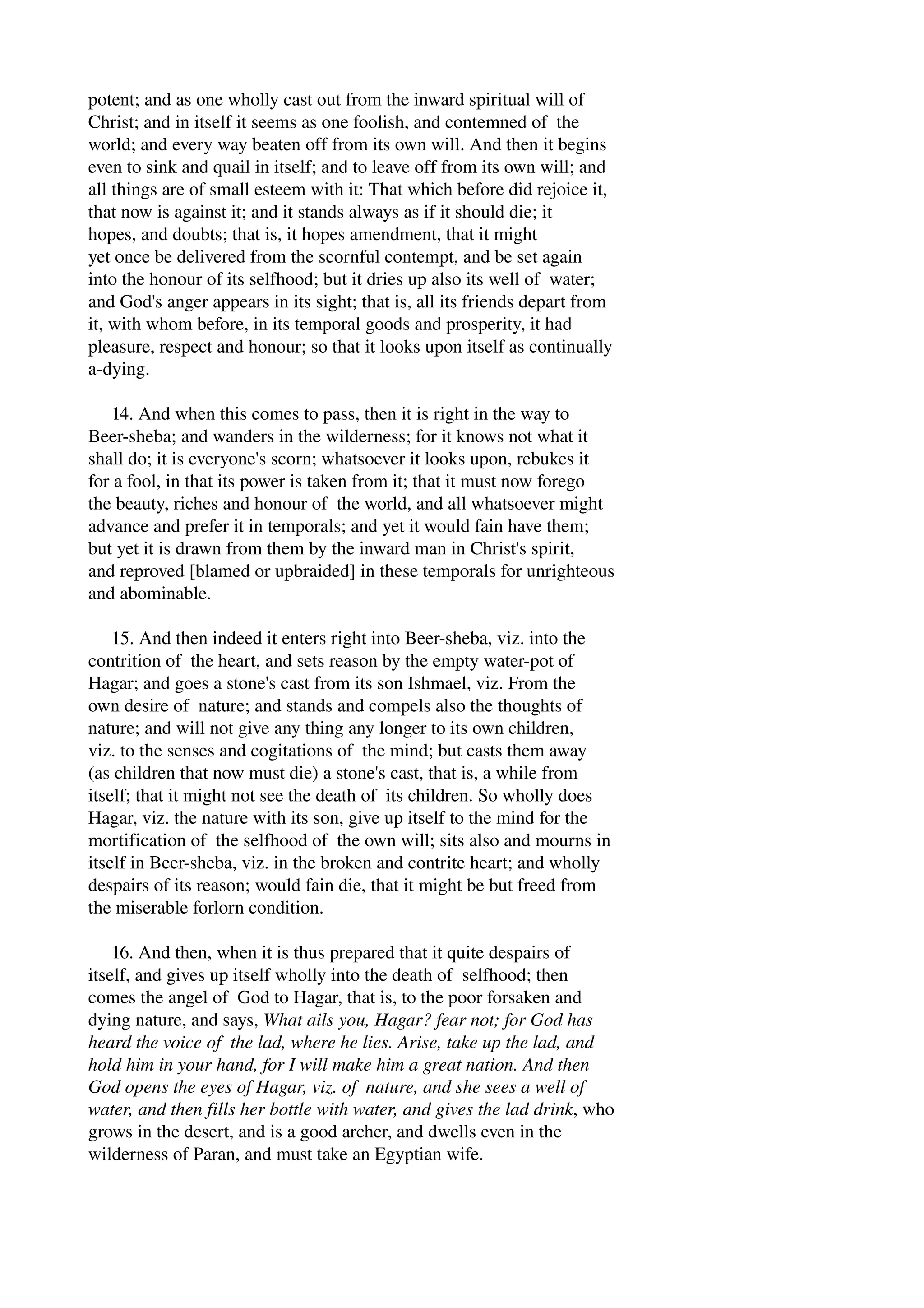 potent; and as one wholly cast out from the inward spiritual will of 
Christ; and in itself it seems as one foolish, and contemned of the 
world; and every way beaten off from its own will. And then it begins 
even to sink and quail in itself; and to leave off from its own will; and 
all things are of small esteem with it: That which before did rejoice it, 
that now is against it; and it stands always as if it should die; it 
hopes, and doubts; that is, it hopes amendment, that it might 
yet once be delivered from the scornful contempt, and be set again 
into the honour of its selfhood; but it dries up also its well of water; 
and God's anger appears in its sight; that is, all its friends depart from 
it, with whom before, in its temporal goods and prosperity, it had 
pleasure, respect and honour; so that it looks upon itself as continually 
a­dying. 
14. And when this comes to pass, then it is right in the way to 
Beer­sheba; 
and wanders in the wilderness; for it knows not what it 
shall do; it is everyone's scorn; whatsoever it looks upon, rebukes it 
for a fool, in that its power is taken from it; that it must now forego 
the beauty, riches and honour of the world, and all whatsoever might 
advance and prefer it in temporals; and yet it would fain have them; 
but yet it is drawn from them by the inward man in Christ's spirit, 
and reproved [blamed or upbraided] in these temporals for unrighteous 
and abominable. 
15. And then indeed it enters right into Beer­sheba, 
viz. into the 
contrition of the heart, and sets reason by the empty water­pot 
of 
Hagar; and goes a stone's cast from its son Ishmael, viz. From the 
own desire of nature; and stands and compels also the thoughts of 
nature; and will not give any thing any longer to its own children, 
viz. to the senses and cogitations of the mind; but casts them away 
(as children that now must die) a stone's cast, that is, a while from 
itself; that it might not see the death of its children. So wholly does 
Hagar, viz. the nature with its son, give up itself to the mind for the 
mortification of the selfhood of the own will; sits also and mourns in 
itself in Beer­sheba, 
viz. in the broken and contrite heart; and wholly 
despairs of its reason; would fain die, that it might be but freed from 
the miserable forlorn condition. 
16. And then, when it is thus prepared that it quite despairs of 
itself, and gives up itself wholly into the death of selfhood; then 
comes the angel of God to Hagar, that is, to the poor forsaken and 
dying nature, and says, What ails you, Hagar? fear not; for God has 
heard the voice of the lad, where he lies. Arise, take up the lad, and 
hold him in your hand, for I will make him a great nation. And then 
God opens the eyes of Hagar, viz. of nature, and she sees a well of 
water, and then fills her bottle with water, and gives the lad drink, who 
grows in the desert, and is a good archer, and dwells even in the 
wilderness of Paran, and must take an Egyptian wife. 
 