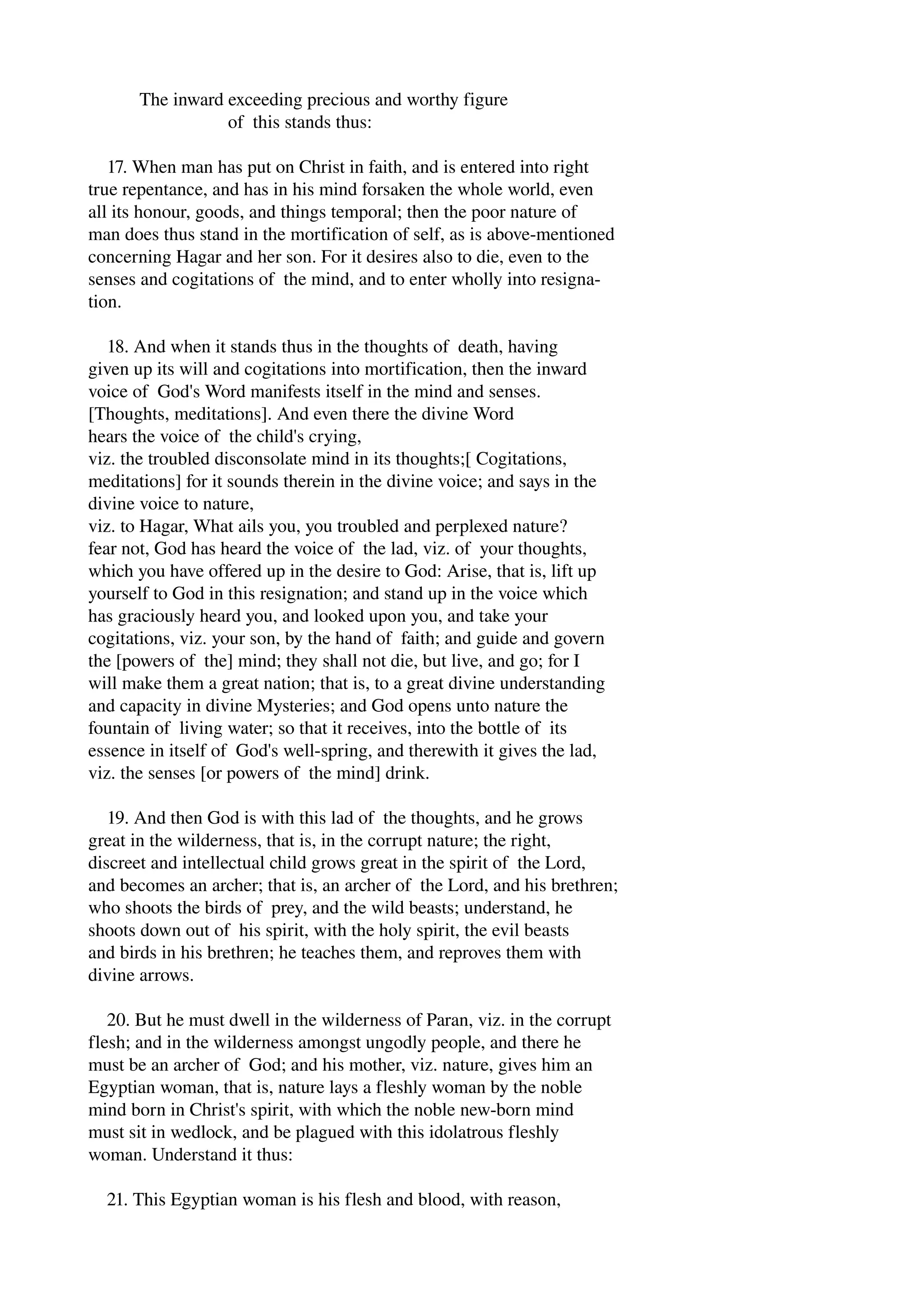 The inward exceeding precious and worthy figure 
of this stands thus: 
17. When man has put on Christ in faith, and is entered into right 
true repentance, and has in his mind forsaken the whole world, even 
all its honour, goods, and things temporal; then the poor nature of 
man does thus stand in the mortification of self, as is above­mentioned 
concerning Hagar and her son. For it desires also to die, even to the 
senses and cogitations of the mind, and to enter wholly into resigna­tion. 
18. And when it stands thus in the thoughts of death, having 
given up its will and cogitations into mortification, then the inward 
voice of God's Word manifests itself in the mind and senses. 
[Thoughts, meditations]. And even there the divine Word 
hears the voice of the child's crying, 
viz. the troubled disconsolate mind in its thoughts;[ Cogitations, 
meditations] for it sounds therein in the divine voice; and says in the 
divine voice to nature, 
viz. to Hagar, What ails you, you troubled and perplexed nature? 
fear not, God has heard the voice of the lad, viz. of your thoughts, 
which you have offered up in the desire to God: Arise, that is, lift up 
yourself to God in this resignation; and stand up in the voice which 
has graciously heard you, and looked upon you, and take your 
cogitations, viz. your son, by the hand of faith; and guide and govern 
the [powers of the] mind; they shall not die, but live, and go; for I 
will make them a great nation; that is, to a great divine understanding 
and capacity in divine Mysteries; and God opens unto nature the 
fountain of living water; so that it receives, into the bottle of its 
essence in itself of God's well­spring, 
and therewith it gives the lad, 
viz. the senses [or powers of the mind] drink. 
19. And then God is with this lad of the thoughts, and he grows 
great in the wilderness, that is, in the corrupt nature; the right, 
discreet and intellectual child grows great in the spirit of the Lord, 
and becomes an archer; that is, an archer of the Lord, and his brethren; 
who shoots the birds of prey, and the wild beasts; understand, he 
shoots down out of his spirit, with the holy spirit, the evil beasts 
and birds in his brethren; he teaches them, and reproves them with 
divine arrows. 
20. But he must dwell in the wilderness of Paran, viz. in the corrupt 
flesh; and in the wilderness amongst ungodly people, and there he 
must be an archer of God; and his mother, viz. nature, gives him an 
Egyptian woman, that is, nature lays a fleshly woman by the noble 
mind born in Christ's spirit, with which the noble new­born 
mind 
must sit in wedlock, and be plagued with this idolatrous fleshly 
woman. Understand it thus: 
21. This Egyptian woman is his flesh and blood, with reason, 
 