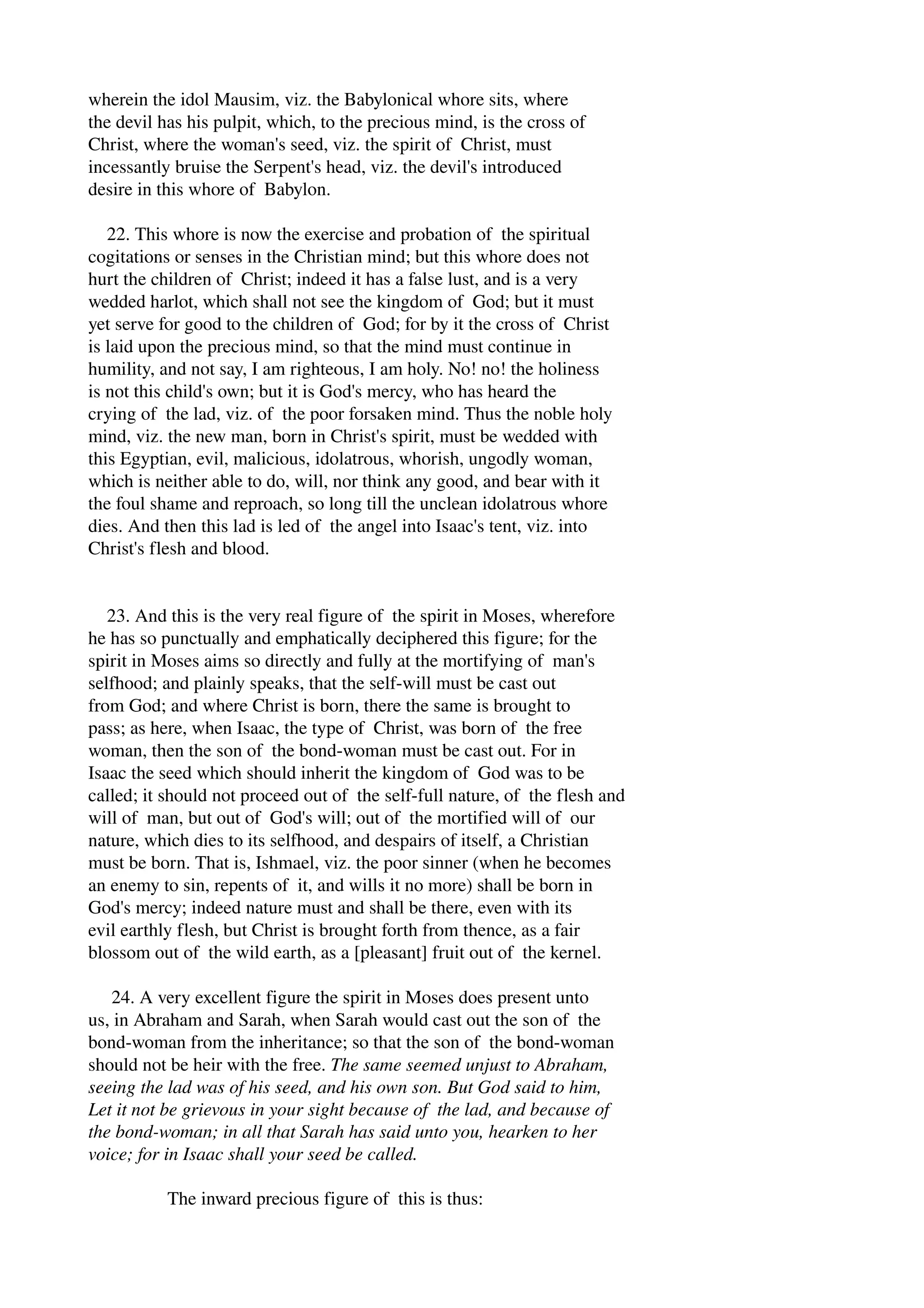 wherein the idol Mausim, viz. the Babylonical whore sits, where 
the devil has his pulpit, which, to the precious mind, is the cross of 
Christ, where the woman's seed, viz. the spirit of Christ, must 
incessantly bruise the Serpent's head, viz. the devil's introduced 
desire in this whore of Babylon. 
22. This whore is now the exercise and probation of the spiritual 
cogitations or senses in the Christian mind; but this whore does not 
hurt the children of Christ; indeed it has a false lust, and is a very 
wedded harlot, which shall not see the kingdom of God; but it must 
yet serve for good to the children of God; for by it the cross of Christ 
is laid upon the precious mind, so that the mind must continue in 
humility, and not say, I am righteous, I am holy. No! no! the holiness 
is not this child's own; but it is God's mercy, who has heard the 
crying of the lad, viz. of the poor forsaken mind. Thus the noble holy 
mind, viz. the new man, born in Christ's spirit, must be wedded with 
this Egyptian, evil, malicious, idolatrous, whorish, ungodly woman, 
which is neither able to do, will, nor think any good, and bear with it 
the foul shame and reproach, so long till the unclean idolatrous whore 
dies. And then this lad is led of the angel into Isaac's tent, viz. into 
Christ's flesh and blood. 
23. And this is the very real figure of the spirit in Moses, wherefore 
he has so punctually and emphatically deciphered this figure; for the 
spirit in Moses aims so directly and fully at the mortifying of man's 
selfhood; and plainly speaks, that the self­will 
must be cast out 
from God; and where Christ is born, there the same is brought to 
pass; as here, when Isaac, the type of Christ, was born of the free 
woman, then the son of the bond­woman 
must be cast out. For in 
Isaac the seed which should inherit the kingdom of God was to be 
called; it should not proceed out of the self­full 
nature, of the flesh and 
will of man, but out of God's will; out of the mortified will of our 
nature, which dies to its selfhood, and despairs of itself, a Christian 
must be born. That is, Ishmael, viz. the poor sinner (when he becomes 
an enemy to sin, repents of it, and wills it no more) shall be born in 
God's mercy; indeed nature must and shall be there, even with its 
evil earthly flesh, but Christ is brought forth from thence, as a fair 
blossom out of the wild earth, as a [pleasant] fruit out of the kernel. 
24. A very excellent figure the spirit in Moses does present unto 
us, in Abraham and Sarah, when Sarah would cast out the son of the 
bond­woman 
from the inheritance; so that the son of the bond­woman 
should not be heir with the free. The same seemed unjust to Abraham, 
seeing the lad was of his seed, and his own son. But God said to him, 
Let it not be grievous in your sight because of the lad, and because of 
the bond­woman; 
in all that Sarah has said unto you, hearken to her 
voice; for in Isaac shall your seed be called. 
The inward precious figure of this is thus: 
 