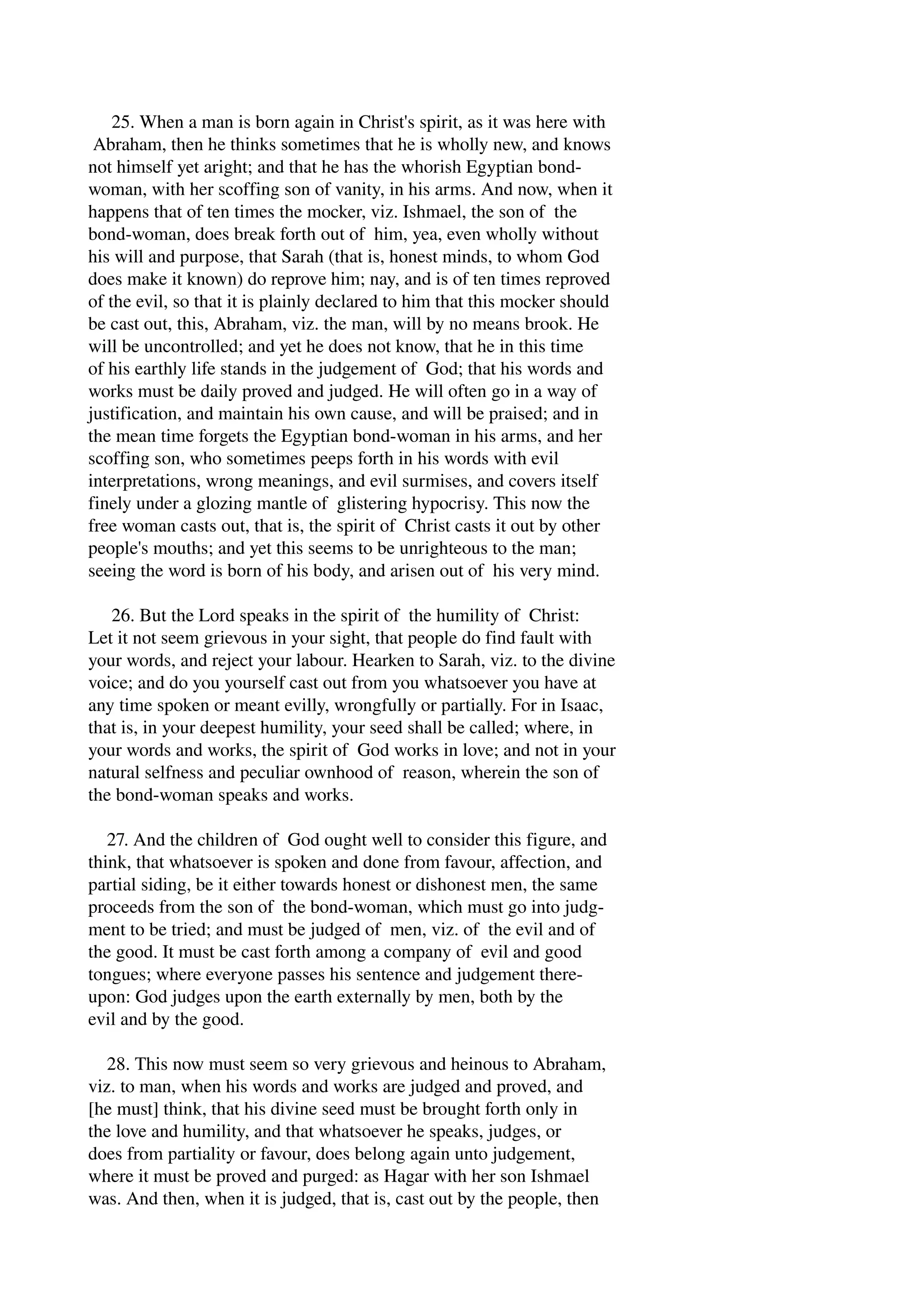25. When a man is born again in Christ's spirit, as it was here with 
Abraham, then he thinks sometimes that he is wholly new, and knows 
not himself yet aright; and that he has the whorish Egyptian bond­woman, 
with her scoffing son of vanity, in his arms. And now, when it 
happens that of ten times the mocker, viz. Ishmael, the son of the 
bond­woman, 
does break forth out of him, yea, even wholly without 
his will and purpose, that Sarah (that is, honest minds, to whom God 
does make it known) do reprove him; nay, and is of ten times reproved 
of the evil, so that it is plainly declared to him that this mocker should 
be cast out, this, Abraham, viz. the man, will by no means brook. He 
will be uncontrolled; and yet he does not know, that he in this time 
of his earthly life stands in the judgement of God; that his words and 
works must be daily proved and judged. He will often go in a way of 
justification, and maintain his own cause, and will be praised; and in 
the mean time forgets the Egyptian bond­woman 
in his arms, and her 
scoffing son, who sometimes peeps forth in his words with evil 
interpretations, wrong meanings, and evil surmises, and covers itself 
finely under a glozing mantle of glistering hypocrisy. This now the 
free woman casts out, that is, the spirit of Christ casts it out by other 
people's mouths; and yet this seems to be unrighteous to the man; 
seeing the word is born of his body, and arisen out of his very mind. 
26. But the Lord speaks in the spirit of the humility of Christ: 
Let it not seem grievous in your sight, that people do find fault with 
your words, and reject your labour. Hearken to Sarah, viz. to the divine 
voice; and do you yourself cast out from you whatsoever you have at 
any time spoken or meant evilly, wrongfully or partially. For in Isaac, 
that is, in your deepest humility, your seed shall be called; where, in 
your words and works, the spirit of God works in love; and not in your 
natural selfness and peculiar ownhood of reason, wherein the son of 
the bond­woman 
speaks and works. 
27. And the children of God ought well to consider this figure, and 
think, that whatsoever is spoken and done from favour, affection, and 
partial siding, be it either towards honest or dishonest men, the same 
proceeds from the son of the bond­woman, 
which must go into judg­ment 
to be tried; and must be judged of men, viz. of the evil and of 
the good. It must be cast forth among a company of evil and good 
tongues; where everyone passes his sentence and judgement there­upon: 
God judges upon the earth externally by men, both by the 
evil and by the good. 
28. This now must seem so very grievous and heinous to Abraham, 
viz. to man, when his words and works are judged and proved, and 
[he must] think, that his divine seed must be brought forth only in 
the love and humility, and that whatsoever he speaks, judges, or 
does from partiality or favour, does belong again unto judgement, 
where it must be proved and purged: as Hagar with her son Ishmael 
was. And then, when it is judged, that is, cast out by the people, then 
 