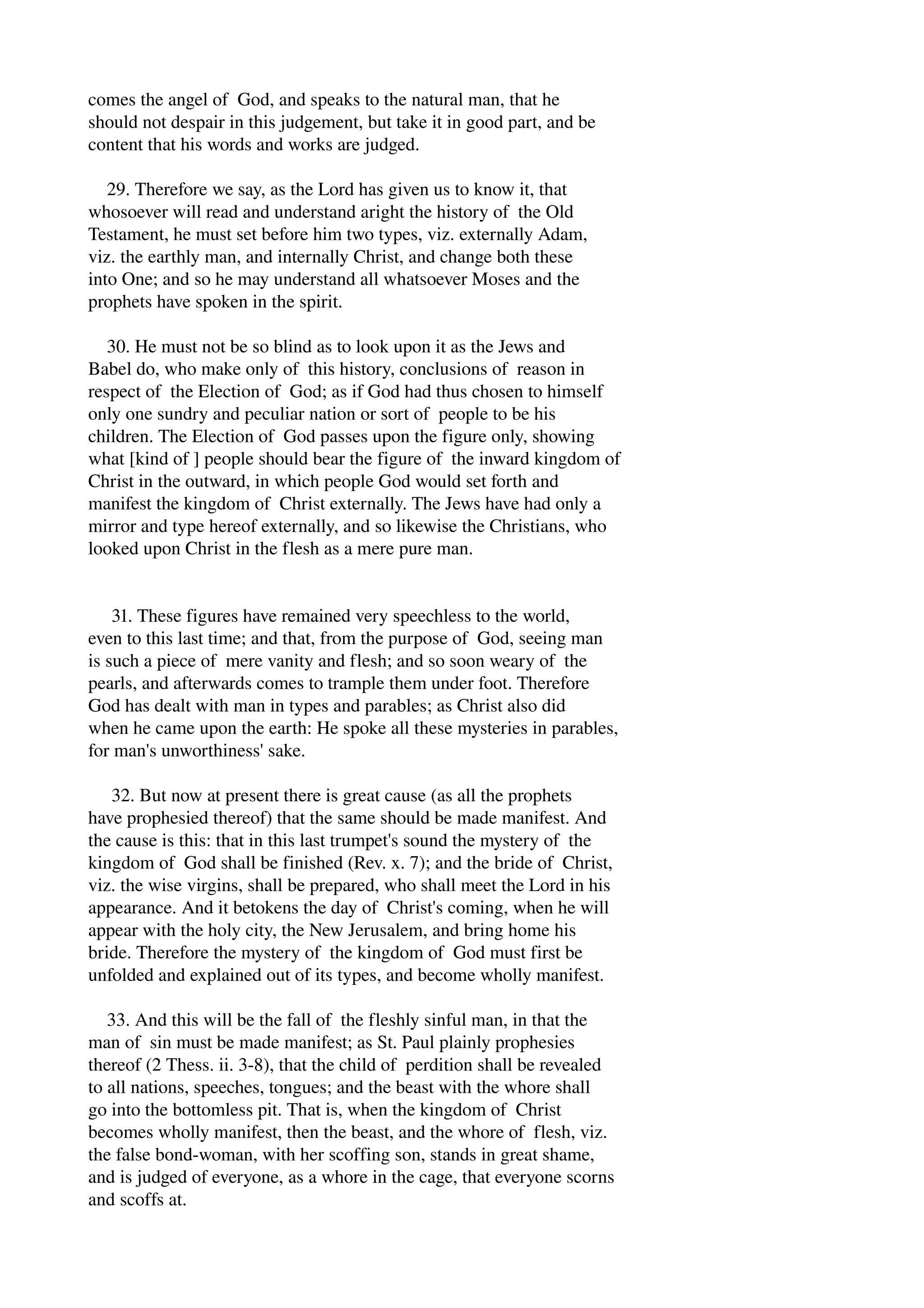 comes the angel of God, and speaks to the natural man, that he 
should not despair in this judgement, but take it in good part, and be 
content that his words and works are judged. 
29. Therefore we say, as the Lord has given us to know it, that 
whosoever will read and understand aright the history of the Old 
Testament, he must set before him two types, viz. externally Adam, 
viz. the earthly man, and internally Christ, and change both these 
into One; and so he may understand all whatsoever Moses and the 
prophets have spoken in the spirit. 
30. He must not be so blind as to look upon it as the Jews and 
Babel do, who make only of this history, conclusions of reason in 
respect of the Election of God; as if God had thus chosen to himself 
only one sundry and peculiar nation or sort of people to be his 
children. The Election of God passes upon the figure only, showing 
what [kind of ] people should bear the figure of the inward kingdom of 
Christ in the outward, in which people God would set forth and 
manifest the kingdom of Christ externally. The Jews have had only a 
mirror and type hereof externally, and so likewise the Christians, who 
looked upon Christ in the flesh as a mere pure man. 
31. These figures have remained very speechless to the world, 
even to this last time; and that, from the purpose of God, seeing man 
is such a piece of mere vanity and flesh; and so soon weary of the 
pearls, and afterwards comes to trample them under foot. Therefore 
God has dealt with man in types and parables; as Christ also did 
when he came upon the earth: He spoke all these mysteries in parables, 
for man's unworthiness' sake. 
32. But now at present there is great cause (as all the prophets 
have prophesied thereof) that the same should be made manifest. And 
the cause is this: that in this last trumpet's sound the mystery of the 
kingdom of God shall be finished (Rev. x. 7); and the bride of Christ, 
viz. the wise virgins, shall be prepared, who shall meet the Lord in his 
appearance. And it betokens the day of Christ's coming, when he will 
appear with the holy city, the New Jerusalem, and bring home his 
bride. Therefore the mystery of the kingdom of God must first be 
unfolded and explained out of its types, and become wholly manifest. 
33. And this will be the fall of the fleshly sinful man, in that the 
man of sin must be made manifest; as St. Paul plainly prophesies 
thereof (2 Thess. ii. 3­8), 
that the child of perdition shall be revealed 
to all nations, speeches, tongues; and the beast with the whore shall 
go into the bottomless pit. That is, when the kingdom of Christ 
becomes wholly manifest, then the beast, and the whore of flesh, viz. 
the false bond­woman, 
with her scoffing son, stands in great shame, 
and is judged of everyone, as a whore in the cage, that everyone scorns 
and scoffs at. 
 