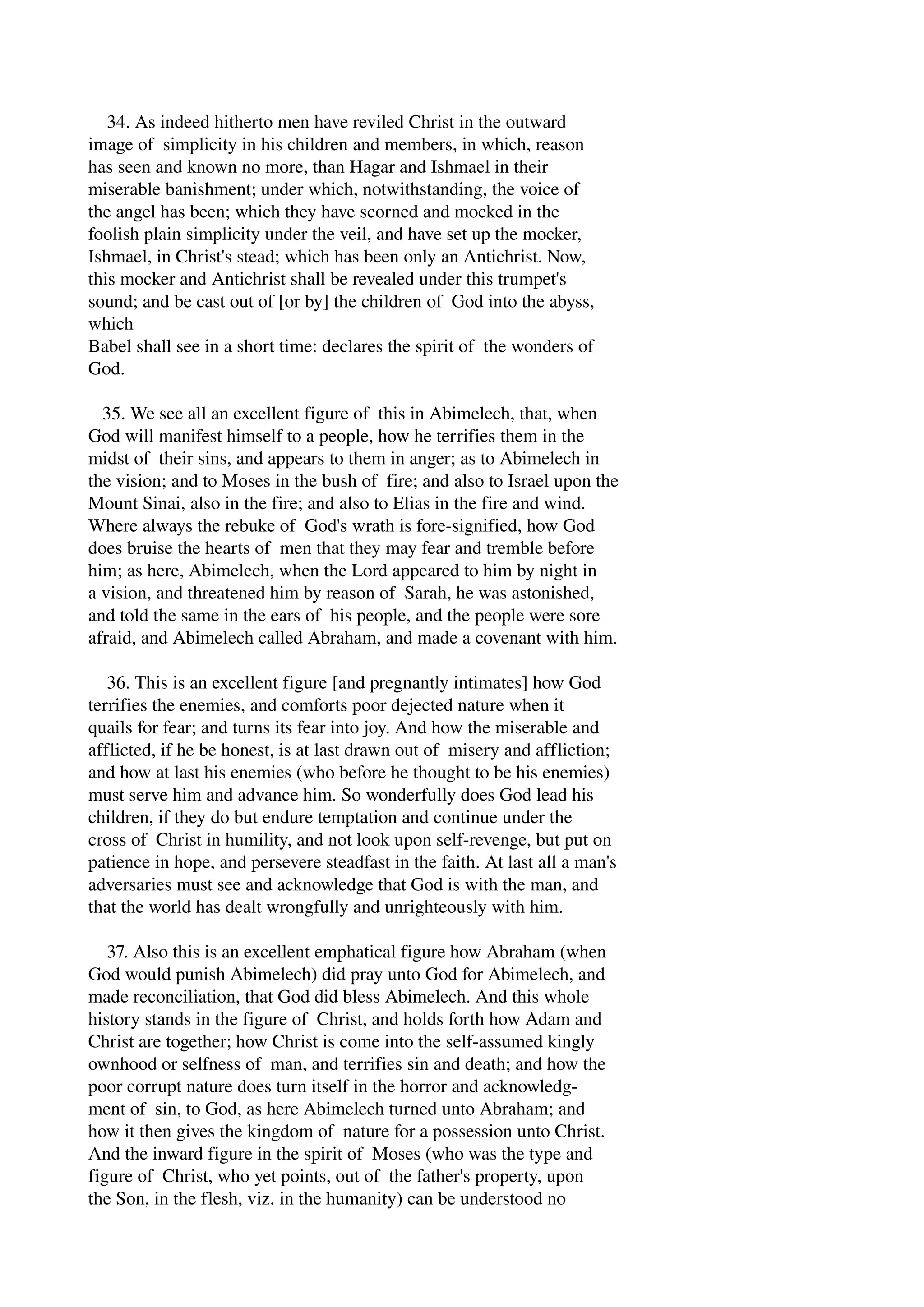 34. As indeed hitherto men have reviled Christ in the outward 
image of simplicity in his children and members, in which, reason 
has seen and known no more, than Hagar and Ishmael in their 
miserable banishment; under which, notwithstanding, the voice of 
the angel has been; which they have scorned and mocked in the 
foolish plain simplicity under the veil, and have set up the mocker, 
Ishmael, in Christ's stead; which has been only an Antichrist. Now, 
this mocker and Antichrist shall be revealed under this trumpet's 
sound; and be cast out of [or by] the children of God into the abyss, 
which 
Babel shall see in a short time: declares the spirit of the wonders of 
God. 
35. We see all an excellent figure of this in Abimelech, that, when 
God will manifest himself to a people, how he terrifies them in the 
midst of their sins, and appears to them in anger; as to Abimelech in 
the vision; and to Moses in the bush of fire; and also to Israel upon the 
Mount Sinai, also in the fire; and also to Elias in the fire and wind. 
Where always the rebuke of God's wrath is fore­signified, 
how God 
does bruise the hearts of men that they may fear and tremble before 
him; as here, Abimelech, when the Lord appeared to him by night in 
a vision, and threatened him by reason of Sarah, he was astonished, 
and told the same in the ears of his people, and the people were sore 
afraid, and Abimelech called Abraham, and made a covenant with him. 
36. This is an excellent figure [and pregnantly intimates] how God 
terrifies the enemies, and comforts poor dejected nature when it 
quails for fear; and turns its fear into joy. And how the miserable and 
afflicted, if he be honest, is at last drawn out of misery and affliction; 
and how at last his enemies (who before he thought to be his enemies) 
must serve him and advance him. So wonderfully does God lead his 
children, if they do but endure temptation and continue under the 
cross of Christ in humility, and not look upon self­revenge, 
but put on 
patience in hope, and persevere steadfast in the faith. At last all a man's 
adversaries must see and acknowledge that God is with the man, and 
that the world has dealt wrongfully and unrighteously with him. 
37. Also this is an excellent emphatical figure how Abraham (when 
God would punish Abimelech) did pray unto God for Abimelech, and 
made reconciliation, that God did bless Abimelech. And this whole 
history stands in the figure of Christ, and holds forth how Adam and 
Christ are together; how Christ is come into the self­assumed 
kingly 
ownhood or selfness of man, and terrifies sin and death; and how the 
poor corrupt nature does turn itself in the horror and acknowledg­ment 
of sin, to God, as here Abimelech turned unto Abraham; and 
how it then gives the kingdom of nature for a possession unto Christ. 
And the inward figure in the spirit of Moses (who was the type and 
figure of Christ, who yet points, out of the father's property, upon 
the Son, in the flesh, viz. in the humanity) can be understood no 
 
