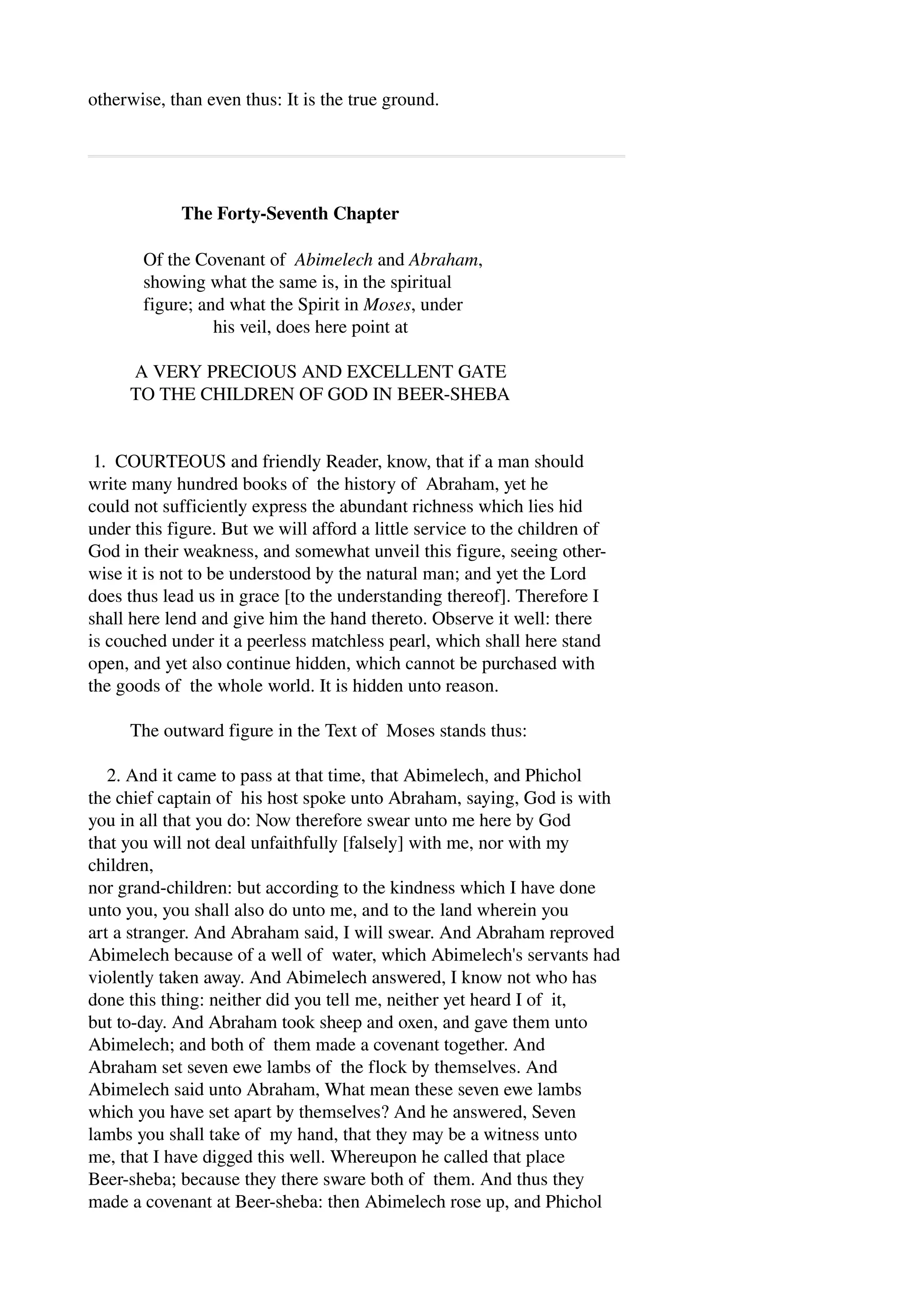 otherwise, than even thus: It is the true ground. 
The Forty­Seventh 
Chapter 
Of the Covenant of Abimelech and Abraham, 
showing what the same is, in the spiritual 
figure; and what the Spirit in Moses, under 
his veil, does here point at 
A VERY PRECIOUS AND EXCELLENT GATE 
TO THE CHILDREN OF GOD IN BEER­SHEBA 
1. COURTEOUS and friendly Reader, know, that if a man should 
write many hundred books of the history of Abraham, yet he 
could not sufficiently express the abundant richness which lies hid 
under this figure. But we will afford a little service to the children of 
God in their weakness, and somewhat unveil this figure, seeing other­wise 
it is not to be understood by the natural man; and yet the Lord 
does thus lead us in grace [to the understanding thereof]. Therefore I 
shall here lend and give him the hand thereto. Observe it well: there 
is couched under it a peerless matchless pearl, which shall here stand 
open, and yet also continue hidden, which cannot be purchased with 
the goods of the whole world. It is hidden unto reason. 
The outward figure in the Text of Moses stands thus: 
2. And it came to pass at that time, that Abimelech, and Phichol 
the chief captain of his host spoke unto Abraham, saying, God is with 
you in all that you do: Now therefore swear unto me here by God 
that you will not deal unfaithfully [falsely] with me, nor with my 
children, 
nor grand­children: 
but according to the kindness which I have done 
unto you, you shall also do unto me, and to the land wherein you 
art a stranger. And Abraham said, I will swear. And Abraham reproved 
Abimelech because of a well of water, which Abimelech's servants had 
violently taken away. And Abimelech answered, I know not who has 
done this thing: neither did you tell me, neither yet heard I of it, 
but to­day. 
And Abraham took sheep and oxen, and gave them unto 
Abimelech; and both of them made a covenant together. And 
Abraham set seven ewe lambs of the flock by themselves. And 
Abimelech said unto Abraham, What mean these seven ewe lambs 
which you have set apart by themselves? And he answered, Seven 
lambs you shall take of my hand, that they may be a witness unto 
me, that I have digged this well. Whereupon he called that place 
Beer­sheba; 
because they there sware both of them. And thus they 
made a covenant at Beer­sheba: 
then Abimelech rose up, and Phichol 
 