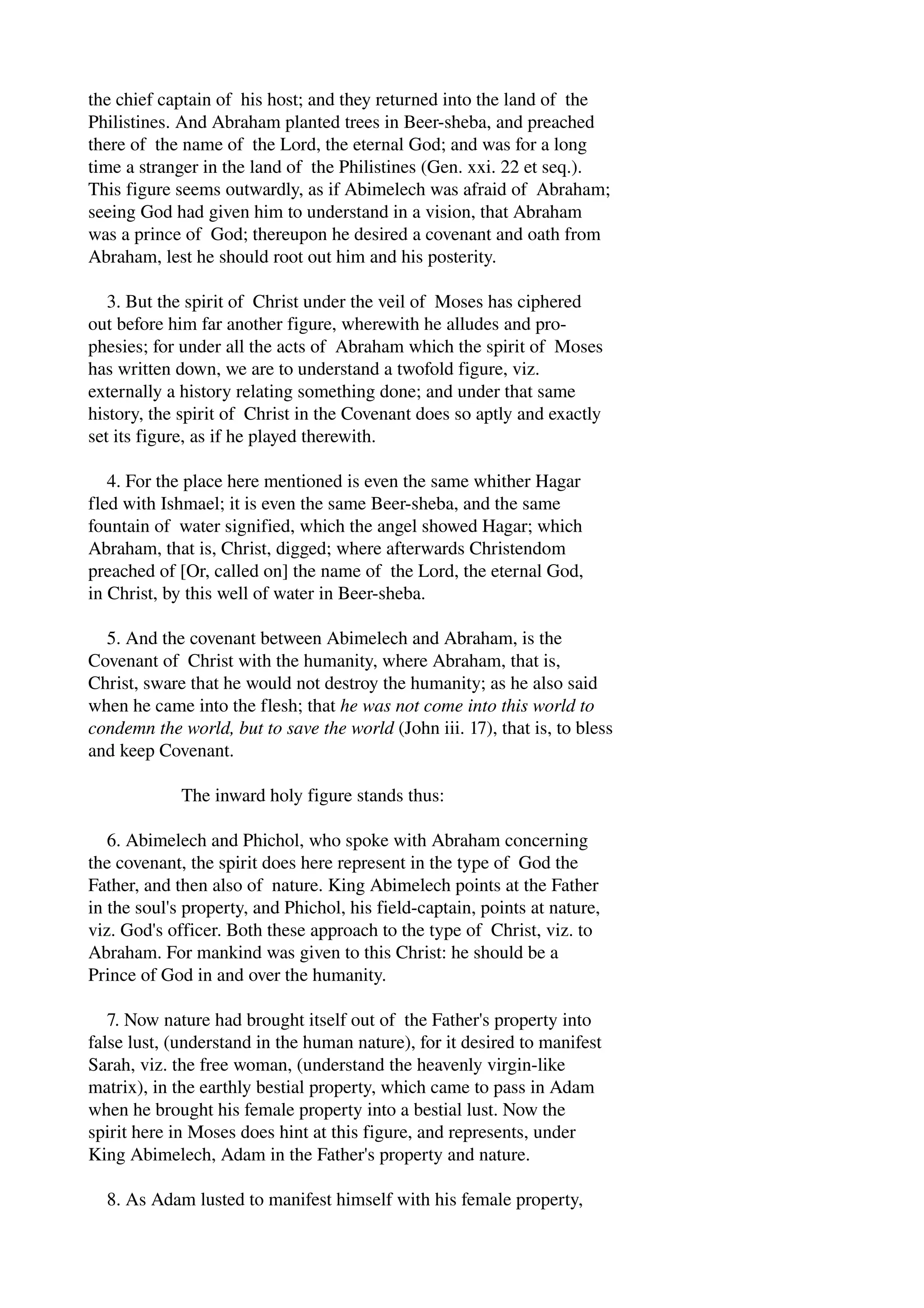 the chief captain of his host; and they returned into the land of the 
Philistines. And Abraham planted trees in Beer­sheba, 
and preached 
there of the name of the Lord, the eternal God; and was for a long 
time a stranger in the land of the Philistines (Gen. xxi. 22 et seq.). 
This figure seems outwardly, as if Abimelech was afraid of Abraham; 
seeing God had given him to understand in a vision, that Abraham 
was a prince of God; thereupon he desired a covenant and oath from 
Abraham, lest he should root out him and his posterity. 
3. But the spirit of Christ under the veil of Moses has ciphered 
out before him far another figure, wherewith he alludes and pro­phesies; 
for under all the acts of Abraham which the spirit of Moses 
has written down, we are to understand a twofold figure, viz. 
externally a history relating something done; and under that same 
history, the spirit of Christ in the Covenant does so aptly and exactly 
set its figure, as if he played therewith. 
4. For the place here mentioned is even the same whither Hagar 
fled with Ishmael; it is even the same Beer­sheba, 
and the same 
fountain of water signified, which the angel showed Hagar; which 
Abraham, that is, Christ, digged; where afterwards Christendom 
preached of [Or, called on] the name of the Lord, the eternal God, 
in Christ, by this well of water in Beer­sheba. 
5. And the covenant between Abimelech and Abraham, is the 
Covenant of Christ with the humanity, where Abraham, that is, 
Christ, sware that he would not destroy the humanity; as he also said 
when he came into the flesh; that he was not come into this world to 
condemn the world, but to save the world (John iii. 17), that is, to bless 
and keep Covenant. 
The inward holy figure stands thus: 
6. Abimelech and Phichol, who spoke with Abraham concerning 
the covenant, the spirit does here represent in the type of God the 
Father, and then also of nature. King Abimelech points at the Father 
in the soul's property, and Phichol, his field­captain, 
points at nature, 
viz. God's officer. Both these approach to the type of Christ, viz. to 
Abraham. For mankind was given to this Christ: he should be a 
Prince of God in and over the humanity. 
7. Now nature had brought itself out of the Father's property into 
false lust, (understand in the human nature), for it desired to manifest 
Sarah, viz. the free woman, (understand the heavenly virgin­like 
matrix), in the earthly bestial property, which came to pass in Adam 
when he brought his female property into a bestial lust. Now the 
spirit here in Moses does hint at this figure, and represents, under 
King Abimelech, Adam in the Father's property and nature. 
8. As Adam lusted to manifest himself with his female property, 
 