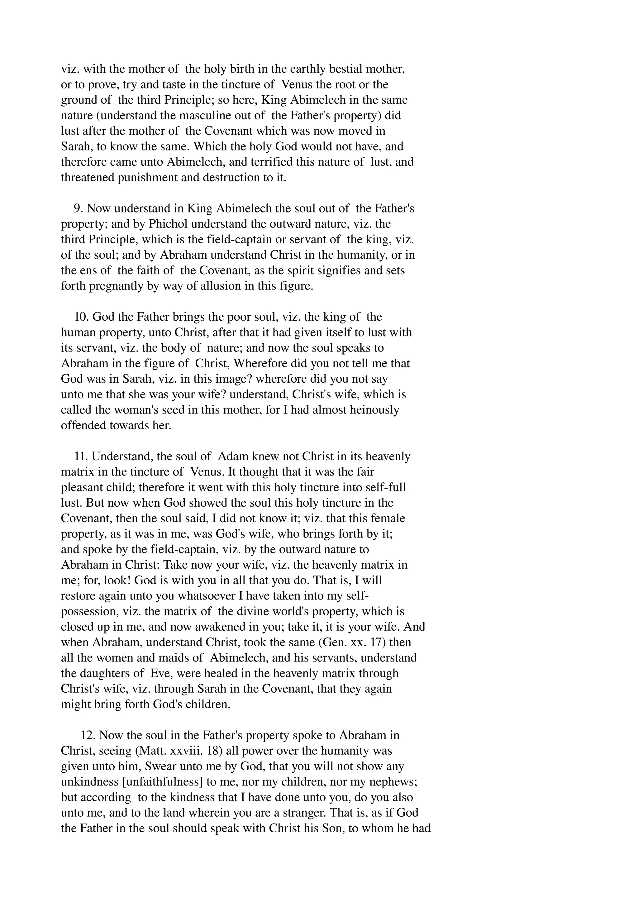 viz. with the mother of the holy birth in the earthly bestial mother, 
or to prove, try and taste in the tincture of Venus the root or the 
ground of the third Principle; so here, King Abimelech in the same 
nature (understand the masculine out of the Father's property) did 
lust after the mother of the Covenant which was now moved in 
Sarah, to know the same. Which the holy God would not have, and 
therefore came unto Abimelech, and terrified this nature of lust, and 
threatened punishment and destruction to it. 
9. Now understand in King Abimelech the soul out of the Father's 
property; and by Phichol understand the outward nature, viz. the 
third Principle, which is the field­captain 
or servant of the king, viz. 
of the soul; and by Abraham understand Christ in the humanity, or in 
the ens of the faith of the Covenant, as the spirit signifies and sets 
forth pregnantly by way of allusion in this figure. 
10. God the Father brings the poor soul, viz. the king of the 
human property, unto Christ, after that it had given itself to lust with 
its servant, viz. the body of nature; and now the soul speaks to 
Abraham in the figure of Christ, Wherefore did you not tell me that 
God was in Sarah, viz. in this image? wherefore did you not say 
unto me that she was your wife? understand, Christ's wife, which is 
called the woman's seed in this mother, for I had almost heinously 
offended towards her. 
11. Understand, the soul of Adam knew not Christ in its heavenly 
matrix in the tincture of Venus. It thought that it was the fair 
pleasant child; therefore it went with this holy tincture into self­full 
lust. But now when God showed the soul this holy tincture in the 
Covenant, then the soul said, I did not know it; viz. that this female 
property, as it was in me, was God's wife, who brings forth by it; 
and spoke by the field­captain, 
viz. by the outward nature to 
Abraham in Christ: Take now your wife, viz. the heavenly matrix in 
me; for, look! God is with you in all that you do. That is, I will 
restore again unto you whatsoever I have taken into my self­possession, 
viz. the matrix of the divine world's property, which is 
closed up in me, and now awakened in you; take it, it is your wife. And 
when Abraham, understand Christ, took the same (Gen. xx. 17) then 
all the women and maids of Abimelech, and his servants, understand 
the daughters of Eve, were healed in the heavenly matrix through 
Christ's wife, viz. through Sarah in the Covenant, that they again 
might bring forth God's children. 
12. Now the soul in the Father's property spoke to Abraham in 
Christ, seeing (Matt. xxviii. 18) all power over the humanity was 
given unto him, Swear unto me by God, that you will not show any 
unkindness [unfaithfulness] to me, nor my children, nor my nephews; 
but according to the kindness that I have done unto you, do you also 
unto me, and to the land wherein you are a stranger. That is, as if God 
the Father in the soul should speak with Christ his Son, to whom he had 
 