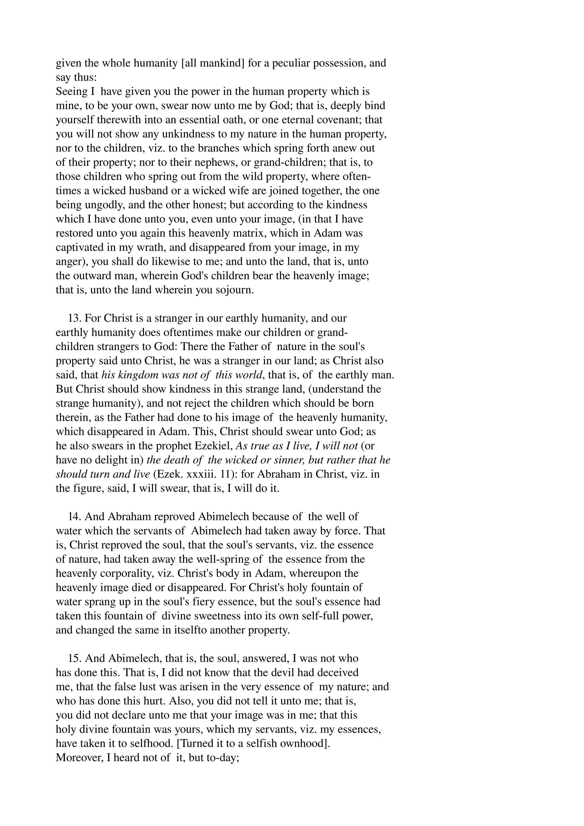 given the whole humanity [all mankind] for a peculiar possession, and 
say thus: 
Seeing I have given you the power in the human property which is 
mine, to be your own, swear now unto me by God; that is, deeply bind 
yourself therewith into an essential oath, or one eternal covenant; that 
you will not show any unkindness to my nature in the human property, 
nor to the children, viz. to the branches which spring forth anew out 
of their property; nor to their nephews, or grand­children; 
that is, to 
those children who spring out from the wild property, where often­times 
a wicked husband or a wicked wife are joined together, the one 
being ungodly, and the other honest; but according to the kindness 
which I have done unto you, even unto your image, (in that I have 
restored unto you again this heavenly matrix, which in Adam was 
captivated in my wrath, and disappeared from your image, in my 
anger), you shall do likewise to me; and unto the land, that is, unto 
the outward man, wherein God's children bear the heavenly image; 
that is, unto the land wherein you sojourn. 
13. For Christ is a stranger in our earthly humanity, and our 
earthly humanity does oftentimes make our children or grand­children 
strangers to God: There the Father of nature in the soul's 
property said unto Christ, he was a stranger in our land; as Christ also 
said, that his kingdom was not of this world, that is, of the earthly man. 
But Christ should show kindness in this strange land, (understand the 
strange humanity), and not reject the children which should be born 
therein, as the Father had done to his image of the heavenly humanity, 
which disappeared in Adam. This, Christ should swear unto God; as 
he also swears in the prophet Ezekiel, As true as I live, I will not (or 
have no delight in) the death of the wicked or sinner, but rather that he 
should turn and live (Ezek. xxxiii. 11): for Abraham in Christ, viz. in 
the figure, said, I will swear, that is, I will do it. 
14. And Abraham reproved Abimelech because of the well of 
water which the servants of Abimelech had taken away by force. That 
is, Christ reproved the soul, that the soul's servants, viz. the essence 
of nature, had taken away the well­spring 
of the essence from the 
heavenly corporality, viz. Christ's body in Adam, whereupon the 
heavenly image died or disappeared. For Christ's holy fountain of 
water sprang up in the soul's fiery essence, but the soul's essence had 
taken this fountain of divine sweetness into its own self­full 
power, 
and changed the same in itselfto another property. 
15. And Abimelech, that is, the soul, answered, I was not who 
has done this. That is, I did not know that the devil had deceived 
me, that the false lust was arisen in the very essence of my nature; and 
who has done this hurt. Also, you did not tell it unto me; that is, 
you did not declare unto me that your image was in me; that this 
holy divine fountain was yours, which my servants, viz. my essences, 
have taken it to selfhood. [Turned it to a selfish ownhood]. 
Moreover, I heard not of it, but to­day; 
 