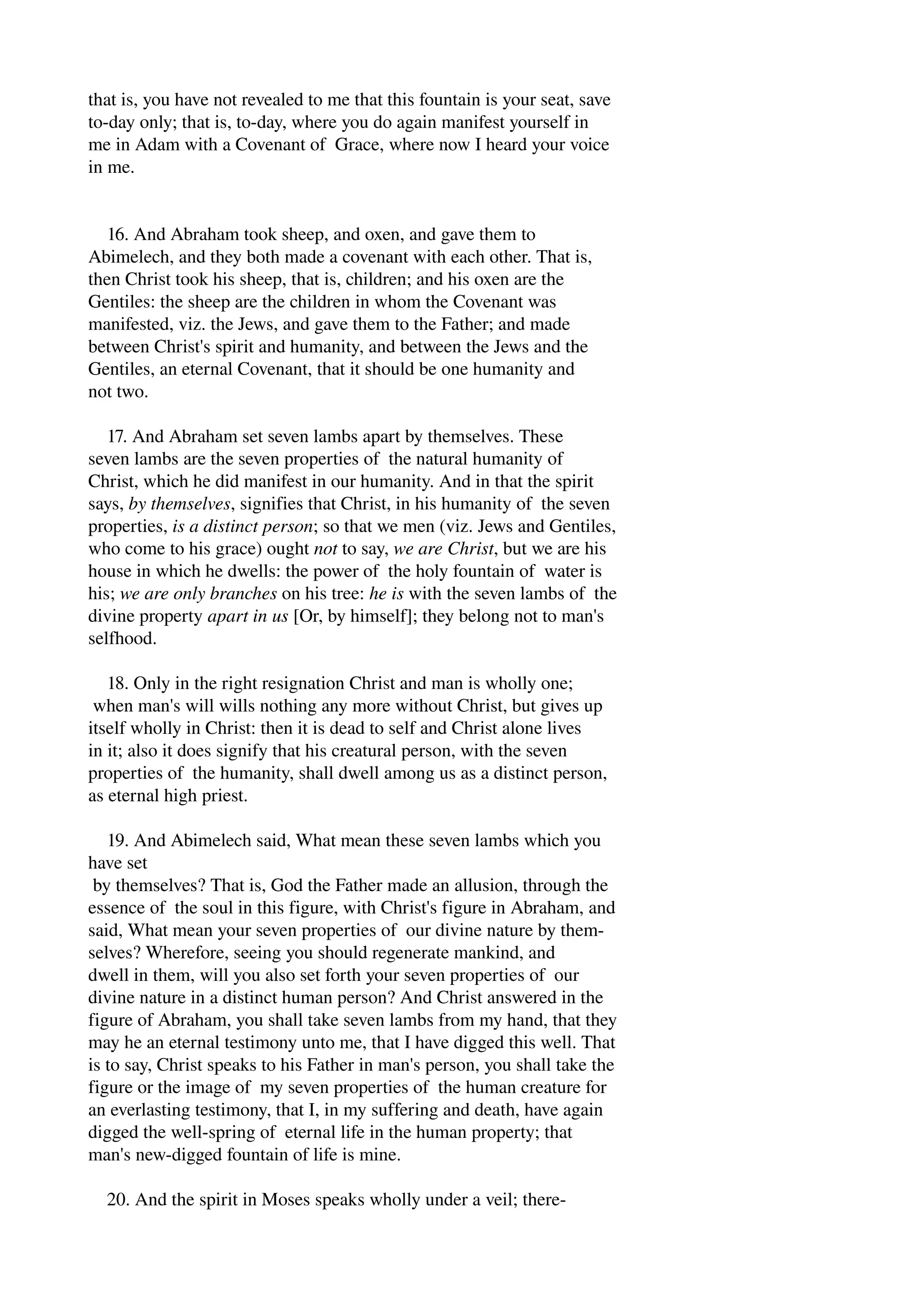 that is, you have not revealed to me that this fountain is your seat, save 
to­day 
only; that is, to­day, 
where you do again manifest yourself in 
me in Adam with a Covenant of Grace, where now I heard your voice 
in me. 
16. And Abraham took sheep, and oxen, and gave them to 
Abimelech, and they both made a covenant with each other. That is, 
then Christ took his sheep, that is, children; and his oxen are the 
Gentiles: the sheep are the children in whom the Covenant was 
manifested, viz. the Jews, and gave them to the Father; and made 
between Christ's spirit and humanity, and between the Jews and the 
Gentiles, an eternal Covenant, that it should be one humanity and 
not two. 
17. And Abraham set seven lambs apart by themselves. These 
seven lambs are the seven properties of the natural humanity of 
Christ, which he did manifest in our humanity. And in that the spirit 
says, by themselves, signifies that Christ, in his humanity of the seven 
properties, is a distinct person; so that we men (viz. Jews and Gentiles, 
who come to his grace) ought not to say, we are Christ, but we are his 
house in which he dwells: the power of the holy fountain of water is 
his; we are only branches on his tree: he is with the seven lambs of the 
divine property apart in us [Or, by himself]; they belong not to man's 
selfhood. 
18. Only in the right resignation Christ and man is wholly one; 
when man's will wills nothing any more without Christ, but gives up 
itself wholly in Christ: then it is dead to self and Christ alone lives 
in it; also it does signify that his creatural person, with the seven 
properties of the humanity, shall dwell among us as a distinct person, 
as eternal high priest. 
19. And Abimelech said, What mean these seven lambs which you 
have set 
by themselves? That is, God the Father made an allusion, through the 
essence of the soul in this figure, with Christ's figure in Abraham, and 
said, What mean your seven properties of our divine nature by them­selves? 
Wherefore, seeing you should regenerate mankind, and 
dwell in them, will you also set forth your seven properties of our 
divine nature in a distinct human person? And Christ answered in the 
figure of Abraham, you shall take seven lambs from my hand, that they 
may he an eternal testimony unto me, that I have digged this well. That 
is to say, Christ speaks to his Father in man's person, you shall take the 
figure or the image of my seven properties of the human creature for 
an everlasting testimony, that I, in my suffering and death, have again 
digged the well­spring 
of eternal life in the human property; that 
man's new­digged 
fountain of life is mine. 
20. And the spirit in Moses speaks wholly under a veil; there­ 
 