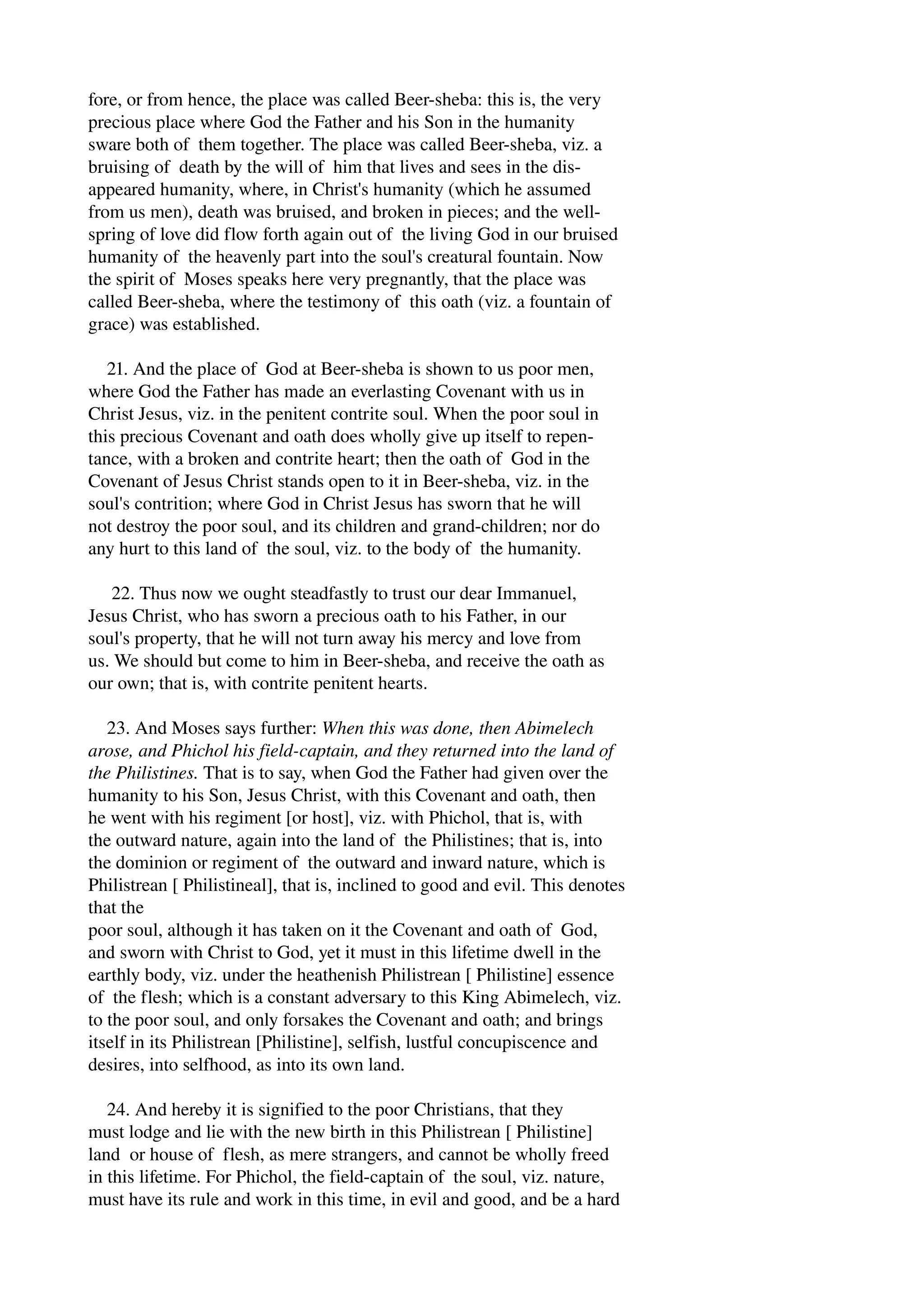fore, or from hence, the place was called Beer­sheba: 
this is, the very 
precious place where God the Father and his Son in the humanity 
sware both of them together. The place was called Beer­sheba, 
viz. a 
bruising of death by the will of him that lives and sees in the dis­appeared 
humanity, where, in Christ's humanity (which he assumed 
from us men), death was bruised, and broken in pieces; and the well­spring 
of love did flow forth again out of the living God in our bruised 
humanity of the heavenly part into the soul's creatural fountain. Now 
the spirit of Moses speaks here very pregnantly, that the place was 
called Beer­sheba, 
where the testimony of this oath (viz. a fountain of 
grace) was established. 
21. And the place of God at Beer­sheba 
is shown to us poor men, 
where God the Father has made an everlasting Covenant with us in 
Christ Jesus, viz. in the penitent contrite soul. When the poor soul in 
this precious Covenant and oath does wholly give up itself to repen­tance, 
with a broken and contrite heart; then the oath of God in the 
Covenant of Jesus Christ stands open to it in Beer­sheba, 
viz. in the 
soul's contrition; where God in Christ Jesus has sworn that he will 
not destroy the poor soul, and its children and grand­children; 
nor do 
any hurt to this land of the soul, viz. to the body of the humanity. 
22. Thus now we ought steadfastly to trust our dear Immanuel, 
Jesus Christ, who has sworn a precious oath to his Father, in our 
soul's property, that he will not turn away his mercy and love from 
us. We should but come to him in Beer­sheba, 
and receive the oath as 
our own; that is, with contrite penitent hearts. 
23. And Moses says further: When this was done, then Abimelech 
arose, and Phichol his field­captain, 
and they returned into the land of 
the Philistines. That is to say, when God the Father had given over the 
humanity to his Son, Jesus Christ, with this Covenant and oath, then 
he went with his regiment [or host], viz. with Phichol, that is, with 
the outward nature, again into the land of the Philistines; that is, into 
the dominion or regiment of the outward and inward nature, which is 
Philistrean [ Philistineal], that is, inclined to good and evil. This denotes 
that the 
poor soul, although it has taken on it the Covenant and oath of God, 
and sworn with Christ to God, yet it must in this lifetime dwell in the 
earthly body, viz. under the heathenish Philistrean [ Philistine] essence 
of the flesh; which is a constant adversary to this King Abimelech, viz. 
to the poor soul, and only forsakes the Covenant and oath; and brings 
itself in its Philistrean [Philistine], selfish, lustful concupiscence and 
desires, into selfhood, as into its own land. 
24. And hereby it is signified to the poor Christians, that they 
must lodge and lie with the new birth in this Philistrean [ Philistine] 
land or house of flesh, as mere strangers, and cannot be wholly freed 
in this lifetime. For Phichol, the field­captain 
of the soul, viz. nature, 
must have its rule and work in this time, in evil and good, and be a hard 
 