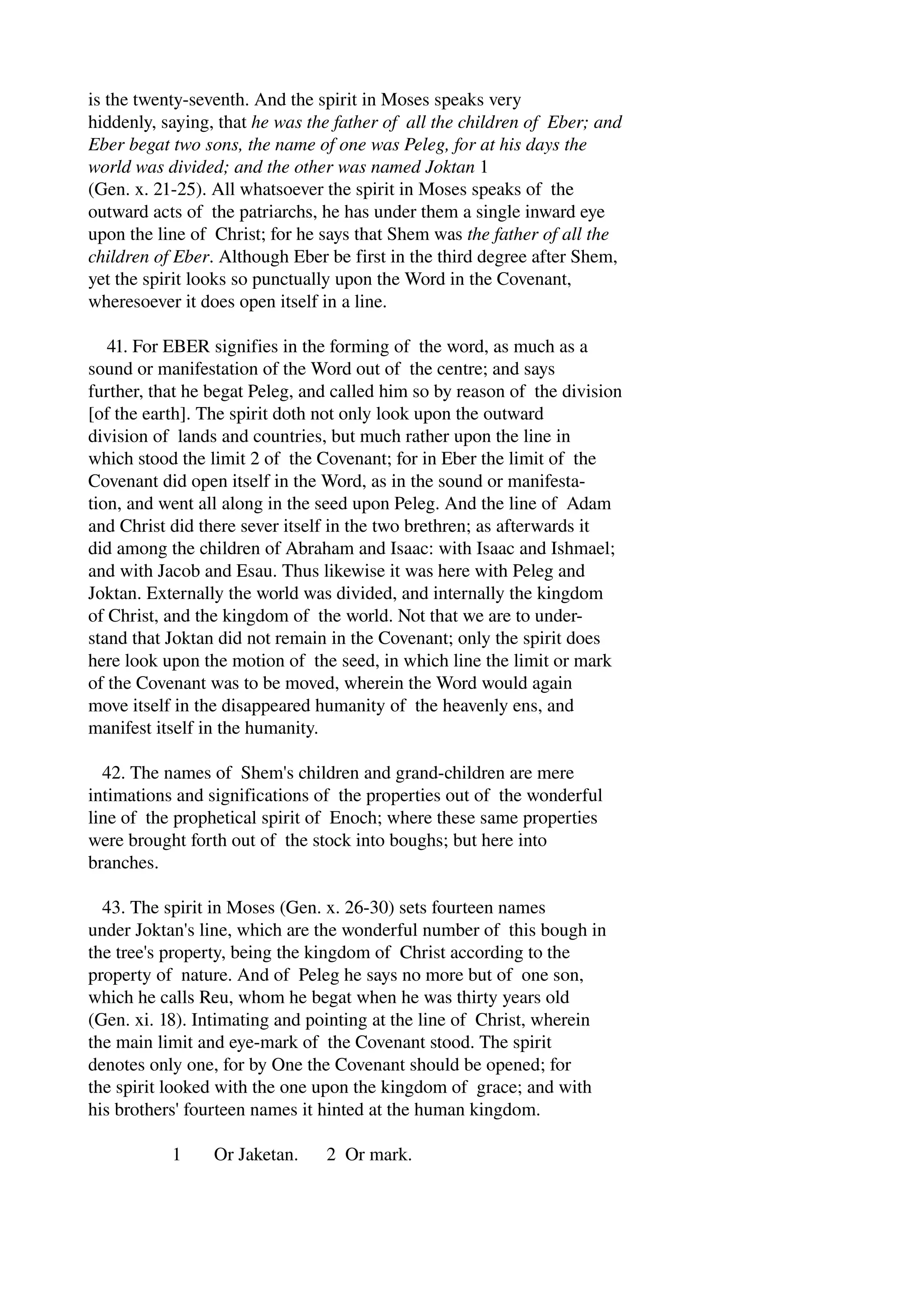 is the twenty­seventh. 
And the spirit in Moses speaks very 
hiddenly, saying, that he was the father of all the children of Eber; and 
Eber begat two sons, the name of one was Peleg, for at his days the 
world was divided; and the other was named Joktan 1 
(Gen. x. 21­25). 
All whatsoever the spirit in Moses speaks of the 
outward acts of the patriarchs, he has under them a single inward eye 
upon the line of Christ; for he says that Shem was the father of all the 
children of Eber. Although Eber be first in the third degree after Shem, 
yet the spirit looks so punctually upon the Word in the Covenant, 
wheresoever it does open itself in a line. 
41. For EBER signifies in the forming of the word, as much as a 
sound or manifestation of the Word out of the centre; and says 
further, that he begat Peleg, and called him so by reason of the division 
[of the earth]. The spirit doth not only look upon the outward 
division of lands and countries, but much rather upon the line in 
which stood the limit 2 of the Covenant; for in Eber the limit of the 
Covenant did open itself in the Word, as in the sound or manifesta­tion, 
and went all along in the seed upon Peleg. And the line of Adam 
and Christ did there sever itself in the two brethren; as afterwards it 
did among the children of Abraham and Isaac: with Isaac and Ishmael; 
and with Jacob and Esau. Thus likewise it was here with Peleg and 
Joktan. Externally the world was divided, and internally the kingdom 
of Christ, and the kingdom of the world. Not that we are to under­stand 
that Joktan did not remain in the Covenant; only the spirit does 
here look upon the motion of the seed, in which line the limit or mark 
of the Covenant was to be moved, wherein the Word would again 
move itself in the disappeared humanity of the heavenly ens, and 
manifest itself in the humanity. 
42. The names of Shem's children and grand­children 
are mere 
intimations and significations of the properties out of the wonderful 
line of the prophetical spirit of Enoch; where these same properties 
were brought forth out of the stock into boughs; but here into 
branches. 
43. The spirit in Moses (Gen. x. 26­30) 
sets fourteen names 
under Joktan's line, which are the wonderful number of this bough in 
the tree's property, being the kingdom of Christ according to the 
property of nature. And of Peleg he says no more but of one son, 
which he calls Reu, whom he begat when he was thirty years old 
(Gen. xi. 18). Intimating and pointing at the line of Christ, wherein 
the main limit and eye­mark 
of the Covenant stood. The spirit 
denotes only one, for by One the Covenant should be opened; for 
the spirit looked with the one upon the kingdom of grace; and with 
his brothers' fourteen names it hinted at the human kingdom. 
1 Or Jaketan. 2 Or mark. 
 