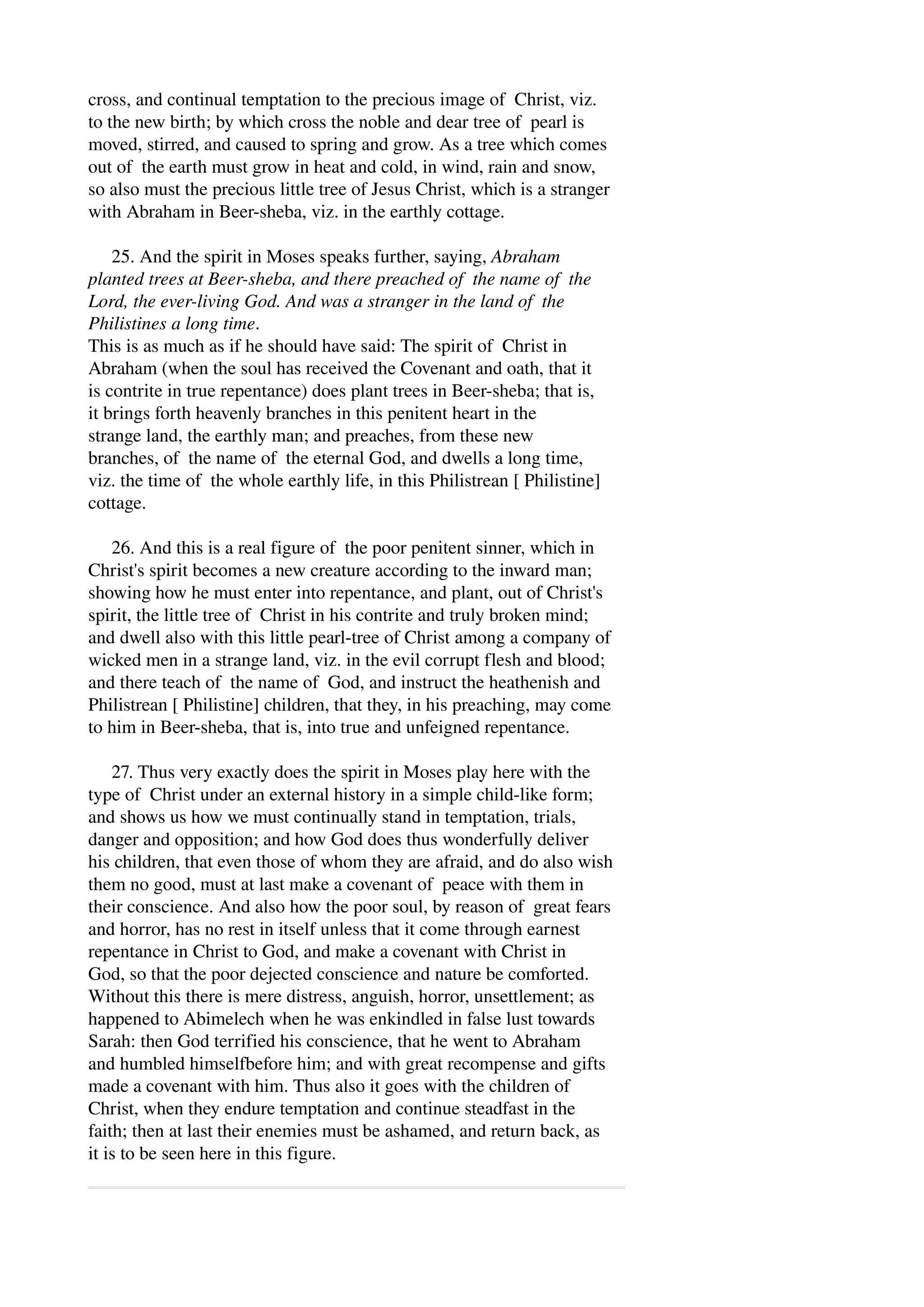 cross, and continual temptation to the precious image of Christ, viz. 
to the new birth; by which cross the noble and dear tree of pearl is 
moved, stirred, and caused to spring and grow. As a tree which comes 
out of the earth must grow in heat and cold, in wind, rain and snow, 
so also must the precious little tree of Jesus Christ, which is a stranger 
with Abraham in Beer­sheba, 
viz. in the earthly cottage. 
25. And the spirit in Moses speaks further, saying, Abraham 
planted trees at Beer­sheba, 
and there preached of the name of the 
Lord, the ever­living 
God. And was a stranger in the land of the 
Philistines a long time. 
This is as much as if he should have said: The spirit of Christ in 
Abraham (when the soul has received the Covenant and oath, that it 
is contrite in true repentance) does plant trees in Beer­sheba; 
that is, 
it brings forth heavenly branches in this penitent heart in the 
strange land, the earthly man; and preaches, from these new 
branches, of the name of the eternal God, and dwells a long time, 
viz. the time of the whole earthly life, in this Philistrean [ Philistine] 
cottage. 
26. And this is a real figure of the poor penitent sinner, which in 
Christ's spirit becomes a new creature according to the inward man; 
showing how he must enter into repentance, and plant, out of Christ's 
spirit, the little tree of Christ in his contrite and truly broken mind; 
and dwell also with this little pearl­tree 
of Christ among a company of 
wicked men in a strange land, viz. in the evil corrupt flesh and blood; 
and there teach of the name of God, and instruct the heathenish and 
Philistrean [ Philistine] children, that they, in his preaching, may come 
to him in Beer­sheba, 
that is, into true and unfeigned repentance. 
27. Thus very exactly does the spirit in Moses play here with the 
type of Christ under an external history in a simple child­like 
form; 
and shows us how we must continually stand in temptation, trials, 
danger and opposition; and how God does thus wonderfully deliver 
his children, that even those of whom they are afraid, and do also wish 
them no good, must at last make a covenant of peace with them in 
their conscience. And also how the poor soul, by reason of great fears 
and horror, has no rest in itself unless that it come through earnest 
repentance in Christ to God, and make a covenant with Christ in 
God, so that the poor dejected conscience and nature be comforted. 
Without this there is mere distress, anguish, horror, unsettlement; as 
happened to Abimelech when he was enkindled in false lust towards 
Sarah: then God terrified his conscience, that he went to Abraham 
and humbled himselfbefore him; and with great recompense and gifts 
made a covenant with him. Thus also it goes with the children of 
Christ, when they endure temptation and continue steadfast in the 
faith; then at last their enemies must be ashamed, and return back, as 
it is to be seen here in this figure. 
 