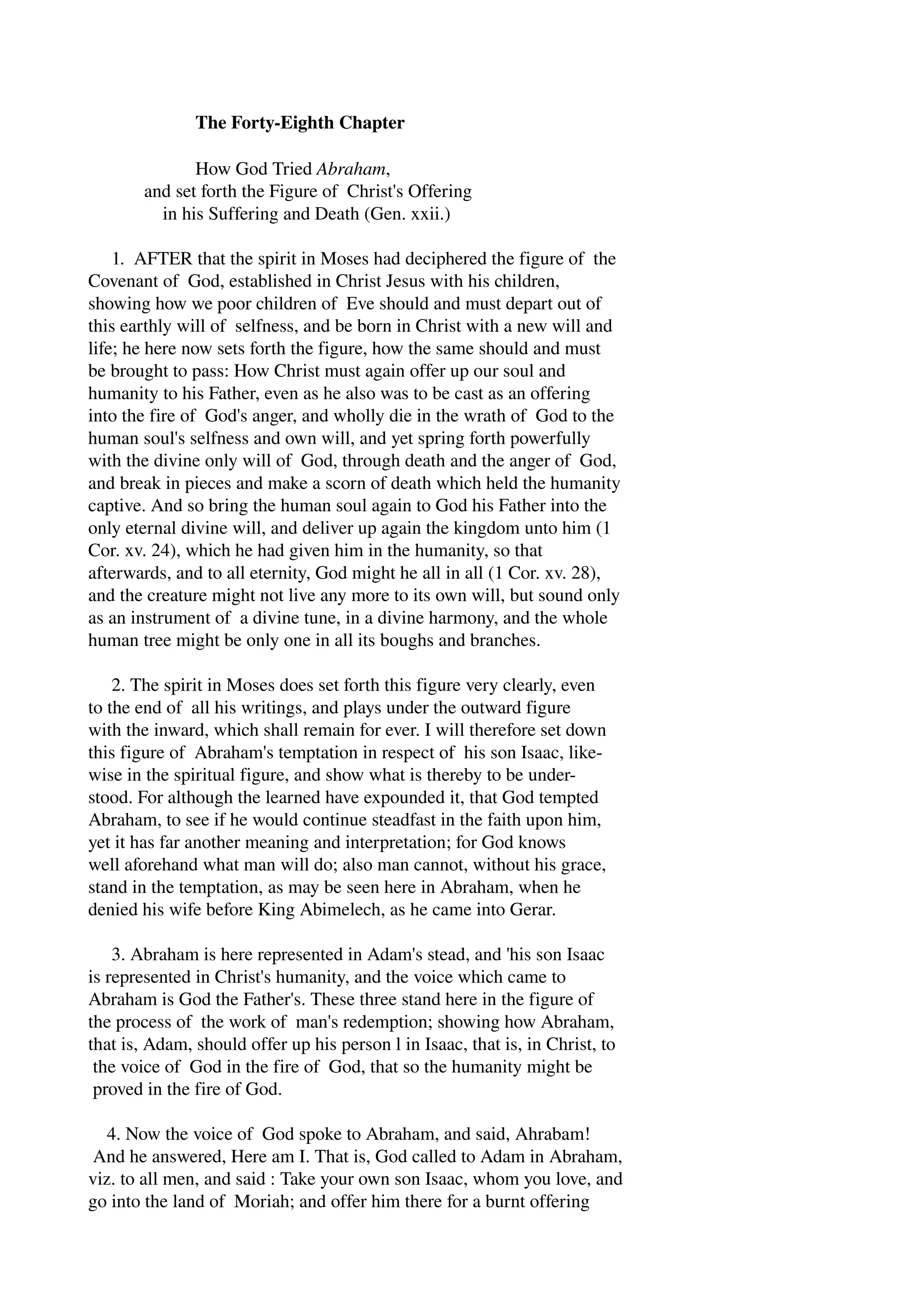 The Forty­Eighth 
Chapter 
How God Tried Abraham, 
and set forth the Figure of Christ's Offering 
in his Suffering and Death (Gen. xxii.) 
1. AFTER that the spirit in Moses had deciphered the figure of the 
Covenant of God, established in Christ Jesus with his children, 
showing how we poor children of Eve should and must depart out of 
this earthly will of selfness, and be born in Christ with a new will and 
life; he here now sets forth the figure, how the same should and must 
be brought to pass: How Christ must again offer up our soul and 
humanity to his Father, even as he also was to be cast as an offering 
into the fire of God's anger, and wholly die in the wrath of God to the 
human soul's selfness and own will, and yet spring forth powerfully 
with the divine only will of God, through death and the anger of God, 
and break in pieces and make a scorn of death which held the humanity 
captive. And so bring the human soul again to God his Father into the 
only eternal divine will, and deliver up again the kingdom unto him (1 
Cor. xv. 24), which he had given him in the humanity, so that 
afterwards, and to all eternity, God might he all in all (1 Cor. xv. 28), 
and the creature might not live any more to its own will, but sound only 
as an instrument of a divine tune, in a divine harmony, and the whole 
human tree might be only one in all its boughs and branches. 
2. The spirit in Moses does set forth this figure very clearly, even 
to the end of all his writings, and plays under the outward figure 
with the inward, which shall remain for ever. I will therefore set down 
this figure of Abraham's temptation in respect of his son Isaac, like­wise 
in the spiritual figure, and show what is thereby to be under­stood. 
For although the learned have expounded it, that God tempted 
Abraham, to see if he would continue steadfast in the faith upon him, 
yet it has far another meaning and interpretation; for God knows 
well aforehand what man will do; also man cannot, without his grace, 
stand in the temptation, as may be seen here in Abraham, when he 
denied his wife before King Abimelech, as he came into Gerar. 
3. Abraham is here represented in Adam's stead, and 'his son Isaac 
is represented in Christ's humanity, and the voice which came to 
Abraham is God the Father's. These three stand here in the figure of 
the process of the work of man's redemption; showing how Abraham, 
that is, Adam, should offer up his person l in Isaac, that is, in Christ, to 
the voice of God in the fire of God, that so the humanity might be 
proved in the fire of God. 
4. Now the voice of God spoke to Abraham, and said, Ahrabam! 
And he answered, Here am I. That is, God called to Adam in Abraham, 
viz. to all men, and said : Take your own son Isaac, whom you love, and 
go into the land of Moriah; and offer him there for a burnt offering 
 