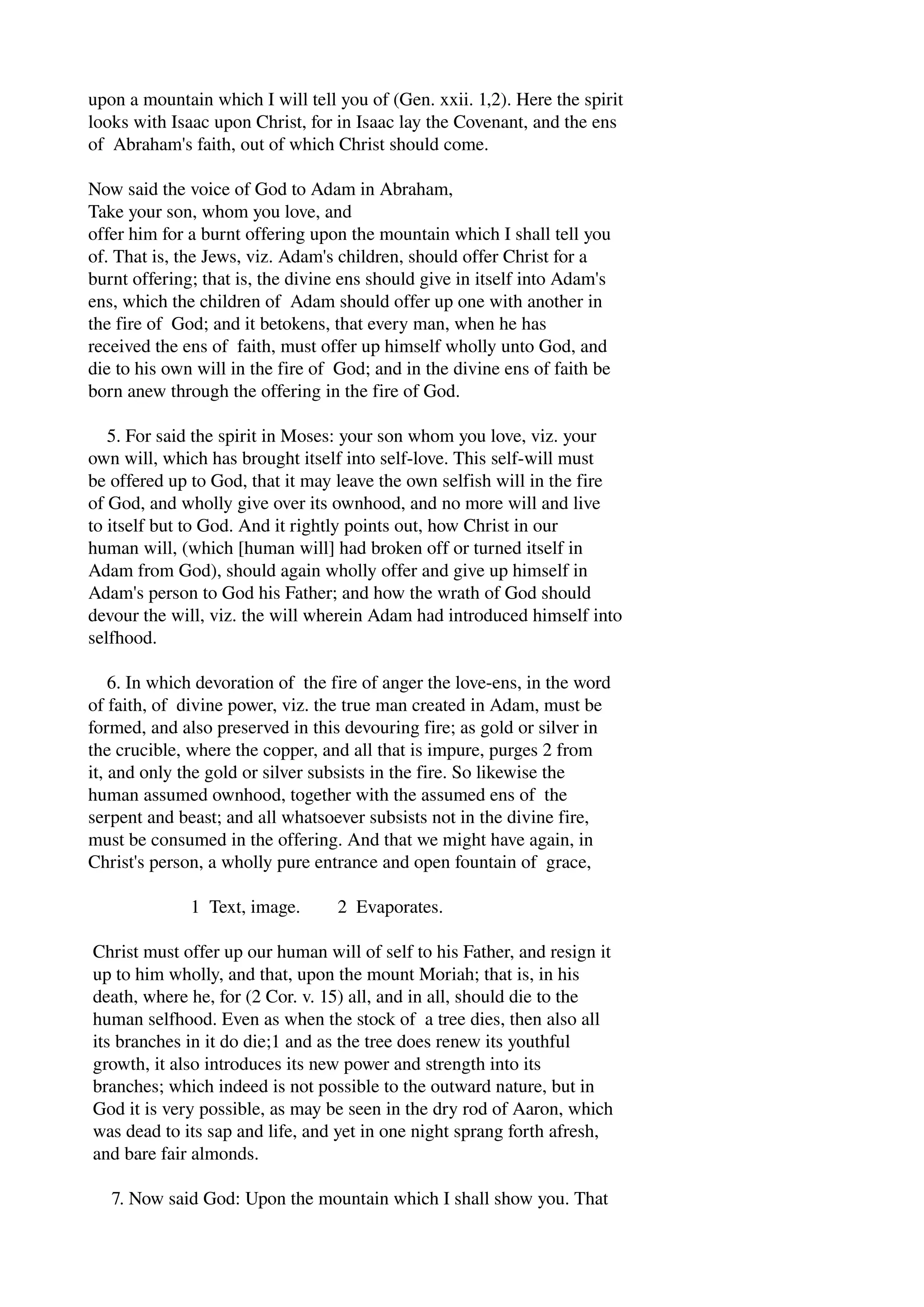 upon a mountain which I will tell you of (Gen. xxii. 1,2). Here the spirit 
looks with Isaac upon Christ, for in Isaac lay the Covenant, and the ens 
of Abraham's faith, out of which Christ should come. 
Now said the voice of God to Adam in Abraham, 
Take your son, whom you love, and 
offer him for a burnt offering upon the mountain which I shall tell you 
of. That is, the Jews, viz. Adam's children, should offer Christ for a 
burnt offering; that is, the divine ens should give in itself into Adam's 
ens, which the children of Adam should offer up one with another in 
the fire of God; and it betokens, that every man, when he has 
received the ens of faith, must offer up himself wholly unto God, and 
die to his own will in the fire of God; and in the divine ens of faith be 
born anew through the offering in the fire of God. 
5. For said the spirit in Moses: your son whom you love, viz. your 
own will, which has brought itself into self­love. 
This self­will 
must 
be offered up to God, that it may leave the own selfish will in the fire 
of God, and wholly give over its ownhood, and no more will and live 
to itself but to God. And it rightly points out, how Christ in our 
human will, (which [human will] had broken off or turned itself in 
Adam from God), should again wholly offer and give up himself in 
Adam's person to God his Father; and how the wrath of God should 
devour the will, viz. the will wherein Adam had introduced himself into 
selfhood. 
6. In which devoration of the fire of anger the love­ens, 
in the word 
of faith, of divine power, viz. the true man created in Adam, must be 
formed, and also preserved in this devouring fire; as gold or silver in 
the crucible, where the copper, and all that is impure, purges 2 from 
it, and only the gold or silver subsists in the fire. So likewise the 
human assumed ownhood, together with the assumed ens of the 
serpent and beast; and all whatsoever subsists not in the divine fire, 
must be consumed in the offering. And that we might have again, in 
Christ's person, a wholly pure entrance and open fountain of grace, 
1 Text, image. 2 Evaporates. 
Christ must offer up our human will of self to his Father, and resign it 
up to him wholly, and that, upon the mount Moriah; that is, in his 
death, where he, for (2 Cor. v. 15) all, and in all, should die to the 
human selfhood. Even as when the stock of a tree dies, then also all 
its branches in it do die;1 and as the tree does renew its youthful 
growth, it also introduces its new power and strength into its 
branches; which indeed is not possible to the outward nature, but in 
God it is very possible, as may be seen in the dry rod of Aaron, which 
was dead to its sap and life, and yet in one night sprang forth afresh, 
and bare fair almonds. 
7. Now said God: Upon the mountain which I shall show you. That 
 