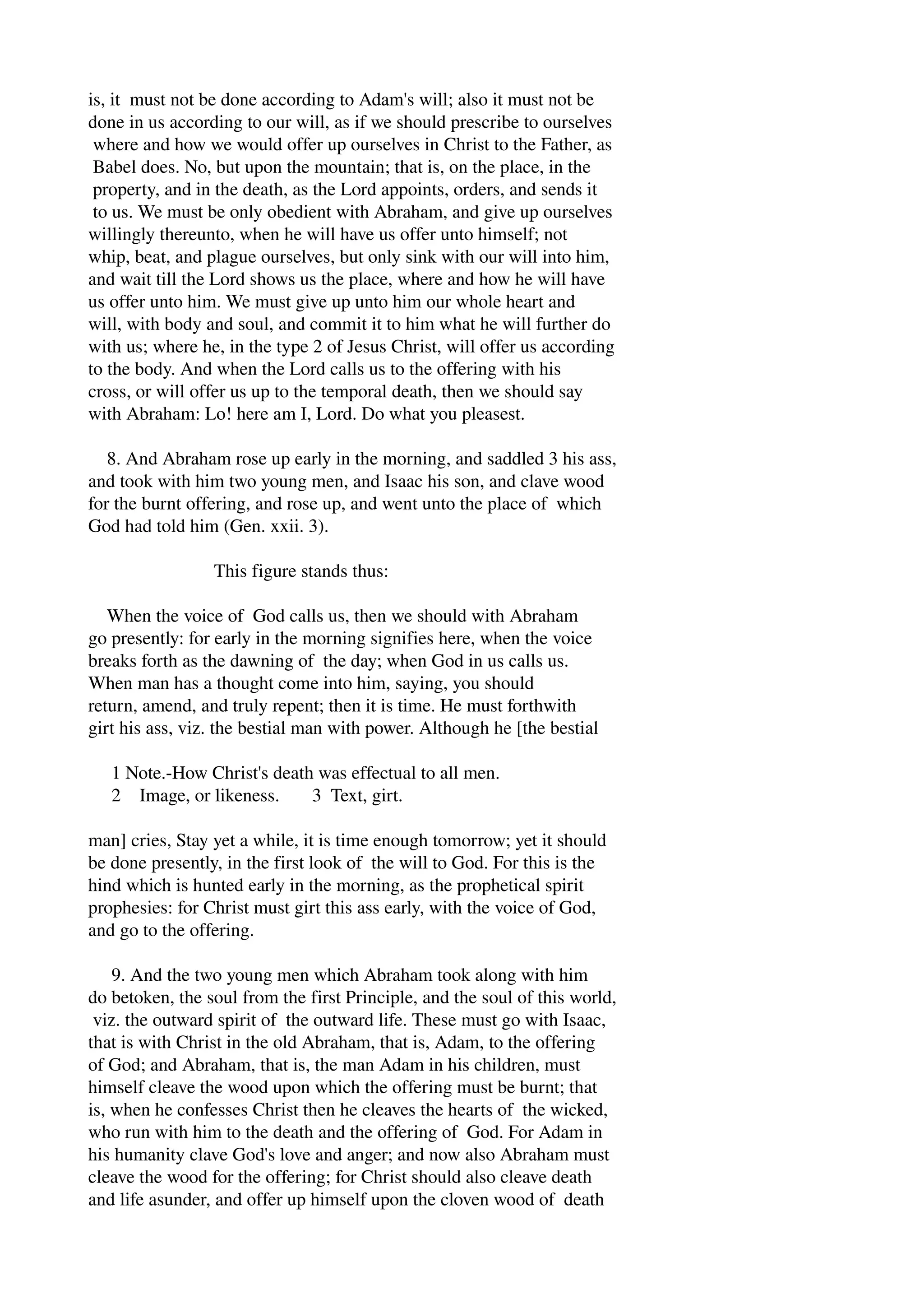 is, it must not be done according to Adam's will; also it must not be 
done in us according to our will, as if we should prescribe to ourselves 
where and how we would offer up ourselves in Christ to the Father, as 
Babel does. No, but upon the mountain; that is, on the place, in the 
property, and in the death, as the Lord appoints, orders, and sends it 
to us. We must be only obedient with Abraham, and give up ourselves 
willingly thereunto, when he will have us offer unto himself; not 
whip, beat, and plague ourselves, but only sink with our will into him, 
and wait till the Lord shows us the place, where and how he will have 
us offer unto him. We must give up unto him our whole heart and 
will, with body and soul, and commit it to him what he will further do 
with us; where he, in the type 2 of Jesus Christ, will offer us according 
to the body. And when the Lord calls us to the offering with his 
cross, or will offer us up to the temporal death, then we should say 
with Abraham: Lo! here am I, Lord. Do what you pleasest. 
8. And Abraham rose up early in the morning, and saddled 3 his ass, 
and took with him two young men, and Isaac his son, and clave wood 
for the burnt offering, and rose up, and went unto the place of which 
God had told him (Gen. xxii. 3). 
This figure stands thus: 
When the voice of God calls us, then we should with Abraham 
go presently: for early in the morning signifies here, when the voice 
breaks forth as the dawning of the day; when God in us calls us. 
When man has a thought come into him, saying, you should 
return, amend, and truly repent; then it is time. He must forthwith 
girt his ass, viz. the bestial man with power. Although he [the bestial 
1 Note.­How 
Christ's death was effectual to all men. 
2 Image, or likeness. 3 Text, girt. 
man] cries, Stay yet a while, it is time enough tomorrow; yet it should 
be done presently, in the first look of the will to God. For this is the 
hind which is hunted early in the morning, as the prophetical spirit 
prophesies: for Christ must girt this ass early, with the voice of God, 
and go to the offering. 
9. And the two young men which Abraham took along with him 
do betoken, the soul from the first Principle, and the soul of this world, 
viz. the outward spirit of the outward life. These must go with Isaac, 
that is with Christ in the old Abraham, that is, Adam, to the offering 
of God; and Abraham, that is, the man Adam in his children, must 
himself cleave the wood upon which the offering must be burnt; that 
is, when he confesses Christ then he cleaves the hearts of the wicked, 
who run with him to the death and the offering of God. For Adam in 
his humanity clave God's love and anger; and now also Abraham must 
cleave the wood for the offering; for Christ should also cleave death 
and life asunder, and offer up himself upon the cloven wood of death 
 