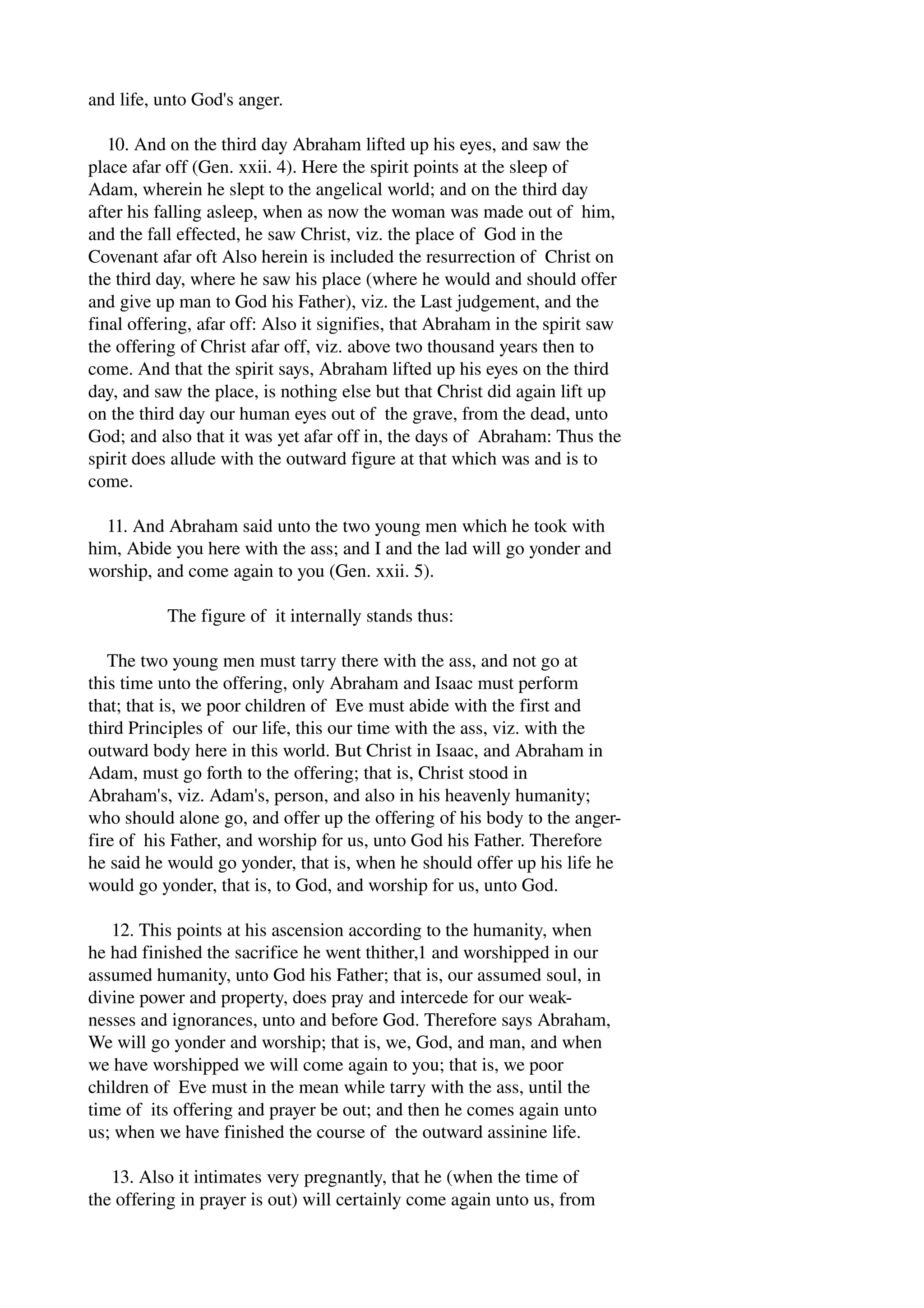 and life, unto God's anger. 
10. And on the third day Abraham lifted up his eyes, and saw the 
place afar off (Gen. xxii. 4). Here the spirit points at the sleep of 
Adam, wherein he slept to the angelical world; and on the third day 
after his falling asleep, when as now the woman was made out of him, 
and the fall effected, he saw Christ, viz. the place of God in the 
Covenant afar oft Also herein is included the resurrection of Christ on 
the third day, where he saw his place (where he would and should offer 
and give up man to God his Father), viz. the Last judgement, and the 
final offering, afar off: Also it signifies, that Abraham in the spirit saw 
the offering of Christ afar off, viz. above two thousand years then to 
come. And that the spirit says, Abraham lifted up his eyes on the third 
day, and saw the place, is nothing else but that Christ did again lift up 
on the third day our human eyes out of the grave, from the dead, unto 
God; and also that it was yet afar off in, the days of Abraham: Thus the 
spirit does allude with the outward figure at that which was and is to 
come. 
11. And Abraham said unto the two young men which he took with 
him, Abide you here with the ass; and I and the lad will go yonder and 
worship, and come again to you (Gen. xxii. 5). 
The figure of it internally stands thus: 
The two young men must tarry there with the ass, and not go at 
this time unto the offering, only Abraham and Isaac must perform 
that; that is, we poor children of Eve must abide with the first and 
third Principles of our life, this our time with the ass, viz. with the 
outward body here in this world. But Christ in Isaac, and Abraham in 
Adam, must go forth to the offering; that is, Christ stood in 
Abraham's, viz. Adam's, person, and also in his heavenly humanity; 
who should alone go, and offer up the offering of his body to the anger­fire 
of his Father, and worship for us, unto God his Father. Therefore 
he said he would go yonder, that is, when he should offer up his life he 
would go yonder, that is, to God, and worship for us, unto God. 
12. This points at his ascension according to the humanity, when 
he had finished the sacrifice he went thither,1 and worshipped in our 
assumed humanity, unto God his Father; that is, our assumed soul, in 
divine power and property, does pray and intercede for our weak­nesses 
and ignorances, unto and before God. Therefore says Abraham, 
We will go yonder and worship; that is, we, God, and man, and when 
we have worshipped we will come again to you; that is, we poor 
children of Eve must in the mean while tarry with the ass, until the 
time of its offering and prayer be out; and then he comes again unto 
us; when we have finished the course of the outward assinine life. 
13. Also it intimates very pregnantly, that he (when the time of 
the offering in prayer is out) will certainly come again unto us, from 
 