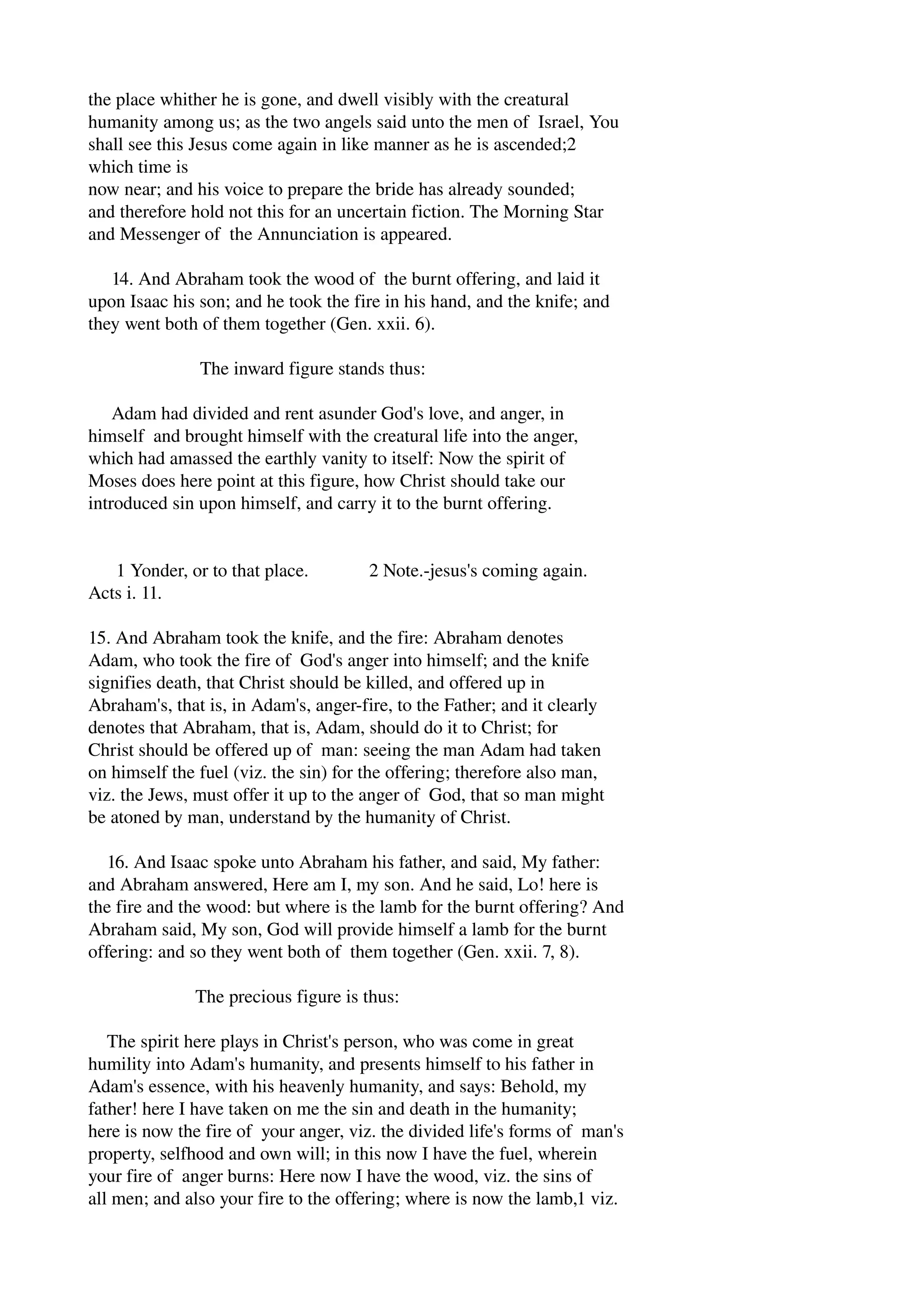 the place whither he is gone, and dwell visibly with the creatural 
humanity among us; as the two angels said unto the men of Israel, You 
shall see this Jesus come again in like manner as he is ascended;2 
which time is 
now near; and his voice to prepare the bride has already sounded; 
and therefore hold not this for an uncertain fiction. The Morning Star 
and Messenger of the Annunciation is appeared. 
14. And Abraham took the wood of the burnt offering, and laid it 
upon Isaac his son; and he took the fire in his hand, and the knife; and 
they went both of them together (Gen. xxii. 6). 
The inward figure stands thus: 
Adam had divided and rent asunder God's love, and anger, in 
himself and brought himself with the creatural life into the anger, 
which had amassed the earthly vanity to itself: Now the spirit of 
Moses does here point at this figure, how Christ should take our 
introduced sin upon himself, and carry it to the burnt offering. 
1 Yonder, or to that place. 2 Note.­jesus's 
coming again. 
Acts i. 11. 
15. And Abraham took the knife, and the fire: Abraham denotes 
Adam, who took the fire of God's anger into himself; and the knife 
signifies death, that Christ should be killed, and offered up in 
Abraham's, that is, in Adam's, anger­fire, 
to the Father; and it clearly 
denotes that Abraham, that is, Adam, should do it to Christ; for 
Christ should be offered up of man: seeing the man Adam had taken 
on himself the fuel (viz. the sin) for the offering; therefore also man, 
viz. the Jews, must offer it up to the anger of God, that so man might 
be atoned by man, understand by the humanity of Christ. 
16. And Isaac spoke unto Abraham his father, and said, My father: 
and Abraham answered, Here am I, my son. And he said, Lo! here is 
the fire and the wood: but where is the lamb for the burnt offering? And 
Abraham said, My son, God will provide himself a lamb for the burnt 
offering: and so they went both of them together (Gen. xxii. 7, 8). 
The precious figure is thus: 
The spirit here plays in Christ's person, who was come in great 
humility into Adam's humanity, and presents himself to his father in 
Adam's essence, with his heavenly humanity, and says: Behold, my 
father! here I have taken on me the sin and death in the humanity; 
here is now the fire of your anger, viz. the divided life's forms of man's 
property, selfhood and own will; in this now I have the fuel, wherein 
your fire of anger burns: Here now I have the wood, viz. the sins of 
all men; and also your fire to the offering; where is now the lamb,1 viz. 
 