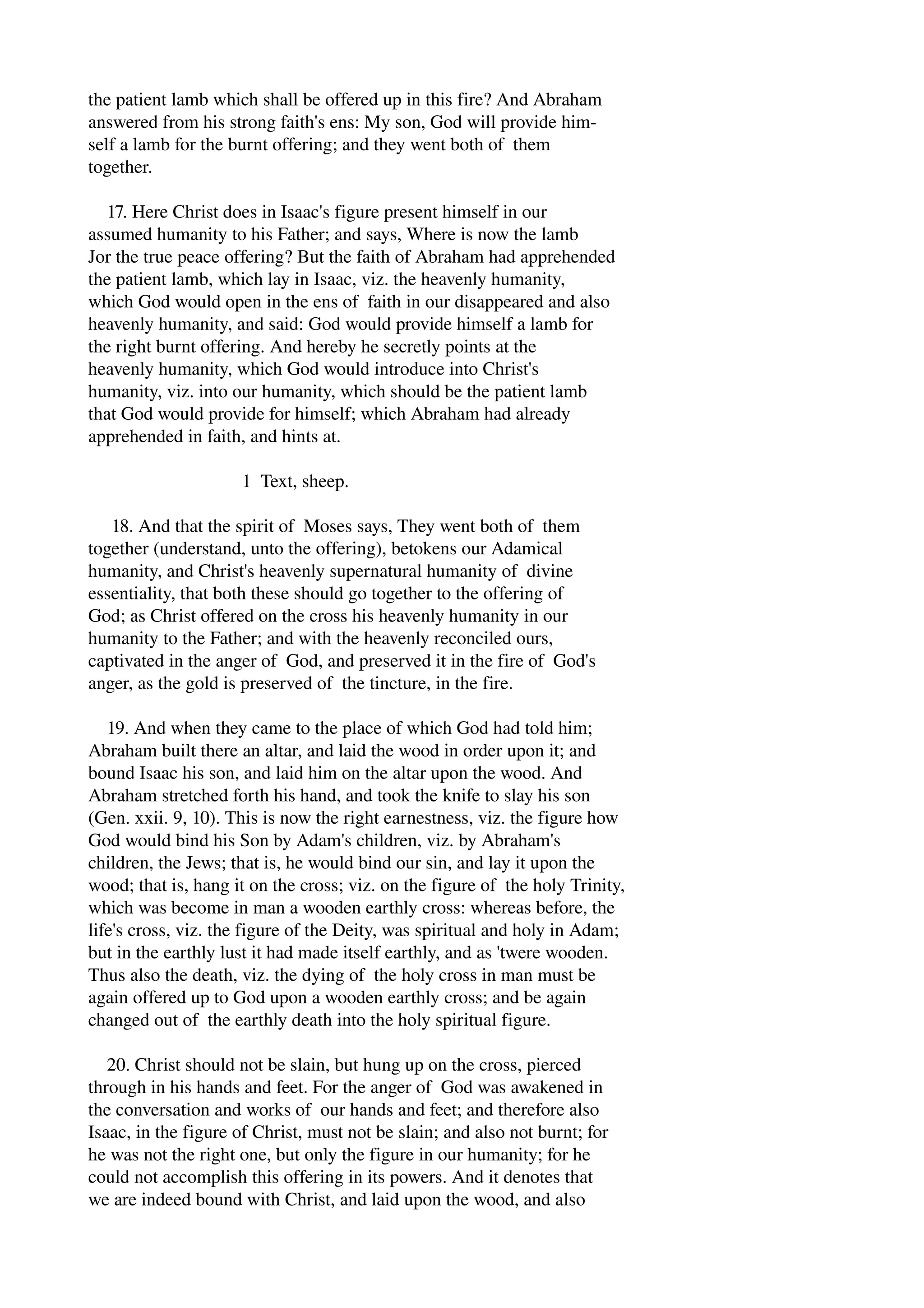 the patient lamb which shall be offered up in this fire? And Abraham 
answered from his strong faith's ens: My son, God will provide him­self 
a lamb for the burnt offering; and they went both of them 
together. 
17. Here Christ does in Isaac's figure present himself in our 
assumed humanity to his Father; and says, Where is now the lamb 
Jor the true peace offering? But the faith of Abraham had apprehended 
the patient lamb, which lay in Isaac, viz. the heavenly humanity, 
which God would open in the ens of faith in our disappeared and also 
heavenly humanity, and said: God would provide himself a lamb for 
the right burnt offering. And hereby he secretly points at the 
heavenly humanity, which God would introduce into Christ's 
humanity, viz. into our humanity, which should be the patient lamb 
that God would provide for himself; which Abraham had already 
apprehended in faith, and hints at. 
1 Text, sheep. 
18. And that the spirit of Moses says, They went both of them 
together (understand, unto the offering), betokens our Adamical 
humanity, and Christ's heavenly supernatural humanity of divine 
essentiality, that both these should go together to the offering of 
God; as Christ offered on the cross his heavenly humanity in our 
humanity to the Father; and with the heavenly reconciled ours, 
captivated in the anger of God, and preserved it in the fire of God's 
anger, as the gold is preserved of the tincture, in the fire. 
19. And when they came to the place of which God had told him; 
Abraham built there an altar, and laid the wood in order upon it; and 
bound Isaac his son, and laid him on the altar upon the wood. And 
Abraham stretched forth his hand, and took the knife to slay his son 
(Gen. xxii. 9, 10). This is now the right earnestness, viz. the figure how 
God would bind his Son by Adam's children, viz. by Abraham's 
children, the Jews; that is, he would bind our sin, and lay it upon the 
wood; that is, hang it on the cross; viz. on the figure of the holy Trinity, 
which was become in man a wooden earthly cross: whereas before, the 
life's cross, viz. the figure of the Deity, was spiritual and holy in Adam; 
but in the earthly lust it had made itself earthly, and as 'twere wooden. 
Thus also the death, viz. the dying of the holy cross in man must be 
again offered up to God upon a wooden earthly cross; and be again 
changed out of the earthly death into the holy spiritual figure. 
20. Christ should not be slain, but hung up on the cross, pierced 
through in his hands and feet. For the anger of God was awakened in 
the conversation and works of our hands and feet; and therefore also 
Isaac, in the figure of Christ, must not be slain; and also not burnt; for 
he was not the right one, but only the figure in our humanity; for he 
could not accomplish this offering in its powers. And it denotes that 
we are indeed bound with Christ, and laid upon the wood, and also 
 
