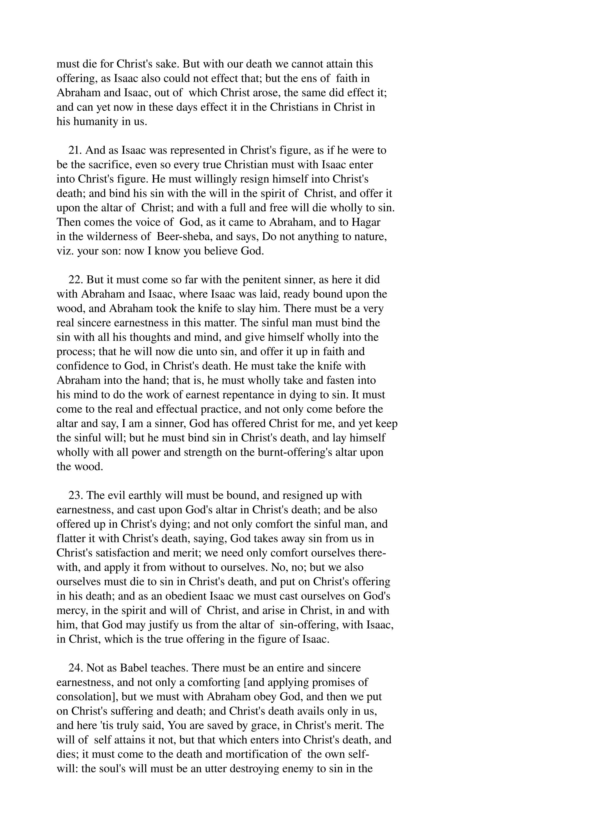 must die for Christ's sake. But with our death we cannot attain this 
offering, as Isaac also could not effect that; but the ens of faith in 
Abraham and Isaac, out of which Christ arose, the same did effect it; 
and can yet now in these days effect it in the Christians in Christ in 
his humanity in us. 
21. And as Isaac was represented in Christ's figure, as if he were to 
be the sacrifice, even so every true Christian must with Isaac enter 
into Christ's figure. He must willingly resign himself into Christ's 
death; and bind his sin with the will in the spirit of Christ, and offer it 
upon the altar of Christ; and with a full and free will die wholly to sin. 
Then comes the voice of God, as it came to Abraham, and to Hagar 
in the wilderness of Beer­sheba, 
and says, Do not anything to nature, 
viz. your son: now I know you believe God. 
22. But it must come so far with the penitent sinner, as here it did 
with Abraham and Isaac, where Isaac was laid, ready bound upon the 
wood, and Abraham took the knife to slay him. There must be a very 
real sincere earnestness in this matter. The sinful man must bind the 
sin with all his thoughts and mind, and give himself wholly into the 
process; that he will now die unto sin, and offer it up in faith and 
confidence to God, in Christ's death. He must take the knife with 
Abraham into the hand; that is, he must wholly take and fasten into 
his mind to do the work of earnest repentance in dying to sin. It must 
come to the real and effectual practice, and not only come before the 
altar and say, I am a sinner, God has offered Christ for me, and yet keep 
the sinful will; but he must bind sin in Christ's death, and lay himself 
wholly with all power and strength on the burnt­offering's 
altar upon 
the wood. 
23. The evil earthly will must be bound, and resigned up with 
earnestness, and cast upon God's altar in Christ's death; and be also 
offered up in Christ's dying; and not only comfort the sinful man, and 
flatter it with Christ's death, saying, God takes away sin from us in 
Christ's satisfaction and merit; we need only comfort ourselves there­with, 
and apply it from without to ourselves. No, no; but we also 
ourselves must die to sin in Christ's death, and put on Christ's offering 
in his death; and as an obedient Isaac we must cast ourselves on God's 
mercy, in the spirit and will of Christ, and arise in Christ, in and with 
him, that God may justify us from the altar of sin­offering, 
with Isaac, 
in Christ, which is the true offering in the figure of Isaac. 
24. Not as Babel teaches. There must be an entire and sincere 
earnestness, and not only a comforting [and applying promises of 
consolation], but we must with Abraham obey God, and then we put 
on Christ's suffering and death; and Christ's death avails only in us, 
and here 'tis truly said, You are saved by grace, in Christ's merit. The 
will of self attains it not, but that which enters into Christ's death, and 
dies; it must come to the death and mortification of the own self­will: 
the soul's will must be an utter destroying enemy to sin in the 
 