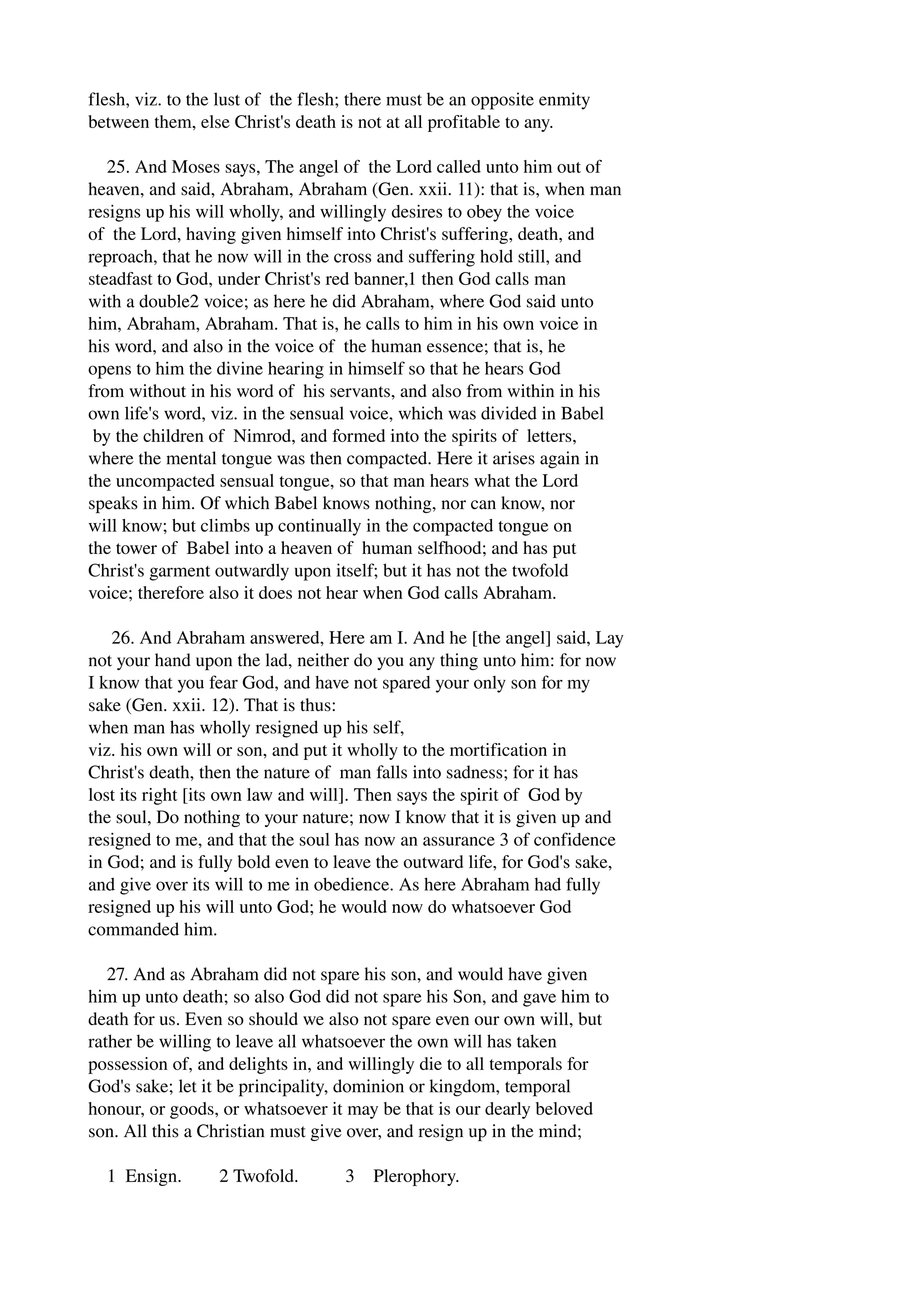 flesh, viz. to the lust of the flesh; there must be an opposite enmity 
between them, else Christ's death is not at all profitable to any. 
25. And Moses says, The angel of the Lord called unto him out of 
heaven, and said, Abraham, Abraham (Gen. xxii. 11): that is, when man 
resigns up his will wholly, and willingly desires to obey the voice 
of the Lord, having given himself into Christ's suffering, death, and 
reproach, that he now will in the cross and suffering hold still, and 
steadfast to God, under Christ's red banner,1 then God calls man 
with a double2 voice; as here he did Abraham, where God said unto 
him, Abraham, Abraham. That is, he calls to him in his own voice in 
his word, and also in the voice of the human essence; that is, he 
opens to him the divine hearing in himself so that he hears God 
from without in his word of his servants, and also from within in his 
own life's word, viz. in the sensual voice, which was divided in Babel 
by the children of Nimrod, and formed into the spirits of letters, 
where the mental tongue was then compacted. Here it arises again in 
the uncompacted sensual tongue, so that man hears what the Lord 
speaks in him. Of which Babel knows nothing, nor can know, nor 
will know; but climbs up continually in the compacted tongue on 
the tower of Babel into a heaven of human selfhood; and has put 
Christ's garment outwardly upon itself; but it has not the twofold 
voice; therefore also it does not hear when God calls Abraham. 
26. And Abraham answered, Here am I. And he [the angel] said, Lay 
not your hand upon the lad, neither do you any thing unto him: for now 
I know that you fear God, and have not spared your only son for my 
sake (Gen. xxii. 12). That is thus: 
when man has wholly resigned up his self, 
viz. his own will or son, and put it wholly to the mortification in 
Christ's death, then the nature of man falls into sadness; for it has 
lost its right [its own law and will]. Then says the spirit of God by 
the soul, Do nothing to your nature; now I know that it is given up and 
resigned to me, and that the soul has now an assurance 3 of confidence 
in God; and is fully bold even to leave the outward life, for God's sake, 
and give over its will to me in obedience. As here Abraham had fully 
resigned up his will unto God; he would now do whatsoever God 
commanded him. 
27. And as Abraham did not spare his son, and would have given 
him up unto death; so also God did not spare his Son, and gave him to 
death for us. Even so should we also not spare even our own will, but 
rather be willing to leave all whatsoever the own will has taken 
possession of, and delights in, and willingly die to all temporals for 
God's sake; let it be principality, dominion or kingdom, temporal 
honour, or goods, or whatsoever it may be that is our dearly beloved 
son. All this a Christian must give over, and resign up in the mind; 
1 Ensign. 2 Twofold. 3 Plerophory. 
 