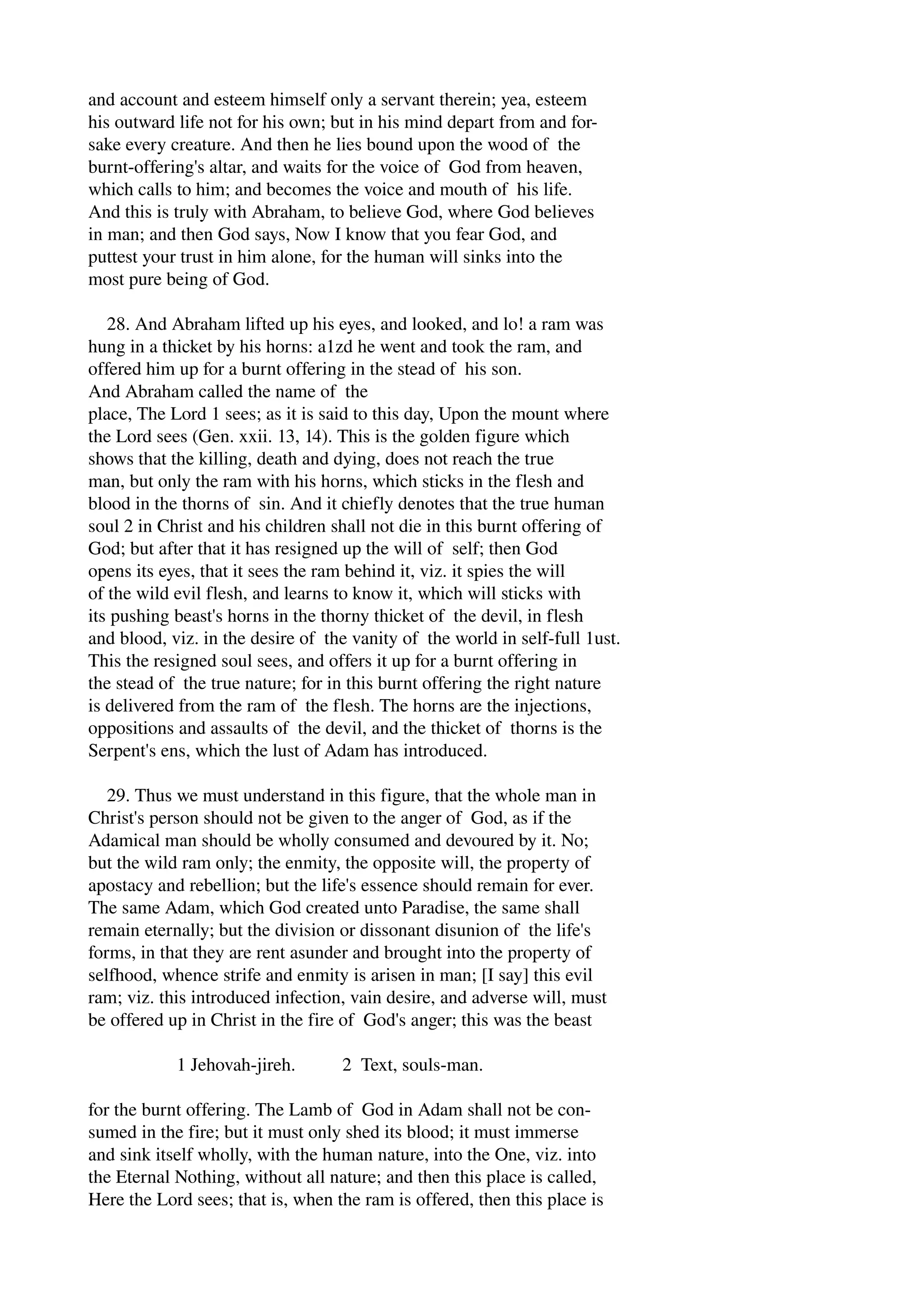 and account and esteem himself only a servant therein; yea, esteem 
his outward life not for his own; but in his mind depart from and for­sake 
every creature. And then he lies bound upon the wood of the 
burnt­offering's 
altar, and waits for the voice of God from heaven, 
which calls to him; and becomes the voice and mouth of his life. 
And this is truly with Abraham, to believe God, where God believes 
in man; and then God says, Now I know that you fear God, and 
puttest your trust in him alone, for the human will sinks into the 
most pure being of God. 
28. And Abraham lifted up his eyes, and looked, and lo! a ram was 
hung in a thicket by his horns: a1zd he went and took the ram, and 
offered him up for a burnt offering in the stead of his son. 
And Abraham called the name of the 
place, The Lord 1 sees; as it is said to this day, Upon the mount where 
the Lord sees (Gen. xxii. 13, 14). This is the golden figure which 
shows that the killing, death and dying, does not reach the true 
man, but only the ram with his horns, which sticks in the flesh and 
blood in the thorns of sin. And it chiefly denotes that the true human 
soul 2 in Christ and his children shall not die in this burnt offering of 
God; but after that it has resigned up the will of self; then God 
opens its eyes, that it sees the ram behind it, viz. it spies the will 
of the wild evil flesh, and learns to know it, which will sticks with 
its pushing beast's horns in the thorny thicket of the devil, in flesh 
and blood, viz. in the desire of the vanity of the world in self­full 
1ust. 
This the resigned soul sees, and offers it up for a burnt offering in 
the stead of the true nature; for in this burnt offering the right nature 
is delivered from the ram of the flesh. The horns are the injections, 
oppositions and assaults of the devil, and the thicket of thorns is the 
Serpent's ens, which the lust of Adam has introduced. 
29. Thus we must understand in this figure, that the whole man in 
Christ's person should not be given to the anger of God, as if the 
Adamical man should be wholly consumed and devoured by it. No; 
but the wild ram only; the enmity, the opposite will, the property of 
apostacy and rebellion; but the life's essence should remain for ever. 
The same Adam, which God created unto Paradise, the same shall 
remain eternally; but the division or dissonant disunion of the life's 
forms, in that they are rent asunder and brought into the property of 
selfhood, whence strife and enmity is arisen in man; [I say] this evil 
ram; viz. this introduced infection, vain desire, and adverse will, must 
be offered up in Christ in the fire of God's anger; this was the beast 
1 Jehovah­jireh. 
2 Text, souls­man. 
for the burnt offering. The Lamb of God in Adam shall not be con­sumed 
in the fire; but it must only shed its blood; it must immerse 
and sink itself wholly, with the human nature, into the One, viz. into 
the Eternal Nothing, without all nature; and then this place is called, 
Here the Lord sees; that is, when the ram is offered, then this place is 
 