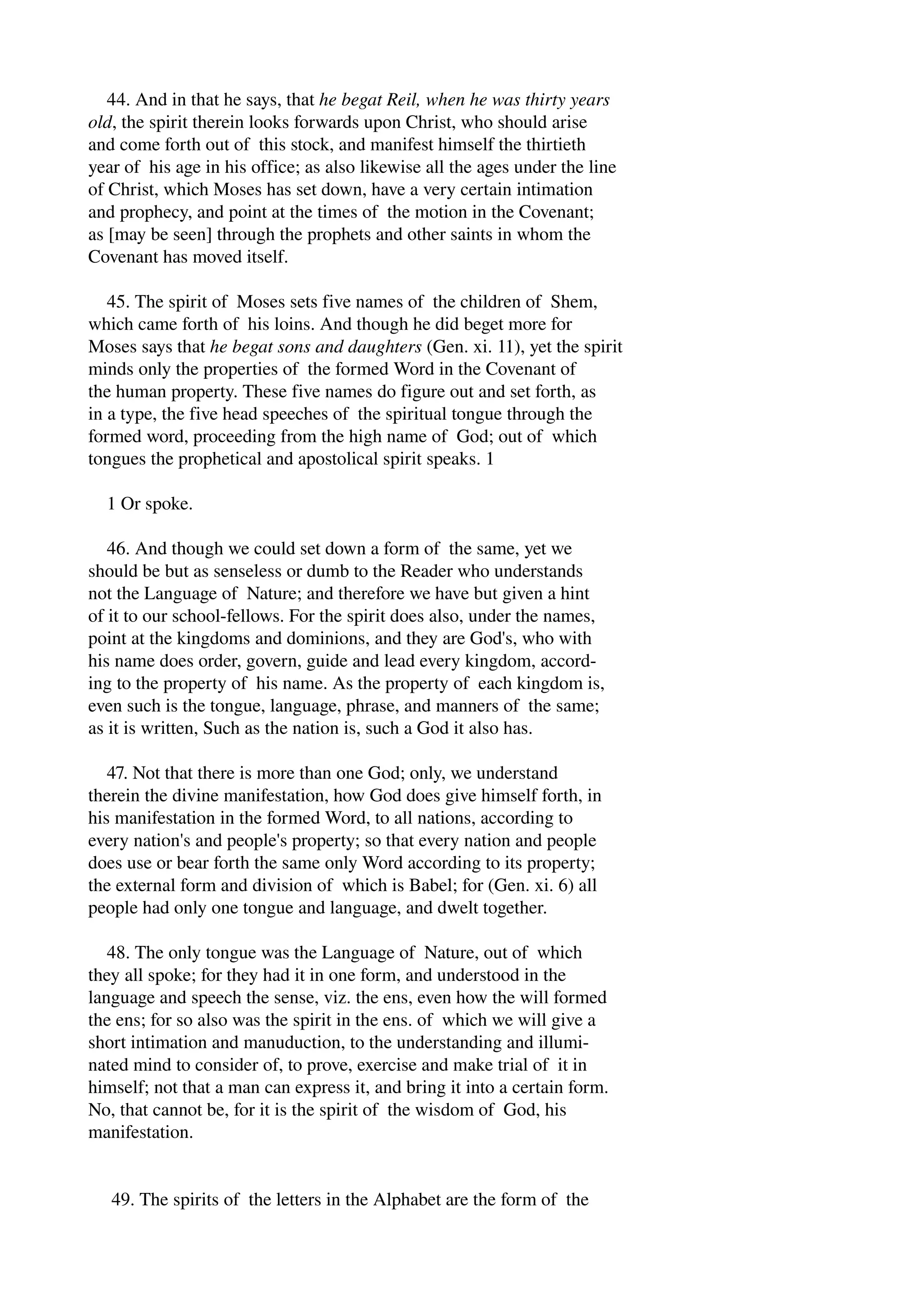 44. And in that he says, that he begat Reil, when he was thirty years 
old, the spirit therein looks forwards upon Christ, who should arise 
and come forth out of this stock, and manifest himself the thirtieth 
year of his age in his office; as also likewise all the ages under the line 
of Christ, which Moses has set down, have a very certain intimation 
and prophecy, and point at the times of the motion in the Covenant; 
as [may be seen] through the prophets and other saints in whom the 
Covenant has moved itself. 
45. The spirit of Moses sets five names of the children of Shem, 
which came forth of his loins. And though he did beget more for 
Moses says that he begat sons and daughters (Gen. xi. 11), yet the spirit 
minds only the properties of the formed Word in the Covenant of 
the human property. These five names do figure out and set forth, as 
in a type, the five head speeches of the spiritual tongue through the 
formed word, proceeding from the high name of God; out of which 
tongues the prophetical and apostolical spirit speaks. 1 
1 Or spoke. 
46. And though we could set down a form of the same, yet we 
should be but as senseless or dumb to the Reader who understands 
not the Language of Nature; and therefore we have but given a hint 
of it to our school­fellows. 
For the spirit does also, under the names, 
point at the kingdoms and dominions, and they are God's, who with 
his name does order, govern, guide and lead every kingdom, accord­ing 
to the property of his name. As the property of each kingdom is, 
even such is the tongue, language, phrase, and manners of the same; 
as it is written, Such as the nation is, such a God it also has. 
47. Not that there is more than one God; only, we understand 
therein the divine manifestation, how God does give himself forth, in 
his manifestation in the formed Word, to all nations, according to 
every nation's and people's property; so that every nation and people 
does use or bear forth the same only Word according to its property; 
the external form and division of which is Babel; for (Gen. xi. 6) all 
people had only one tongue and language, and dwelt together. 
48. The only tongue was the Language of Nature, out of which 
they all spoke; for they had it in one form, and understood in the 
language and speech the sense, viz. the ens, even how the will formed 
the ens; for so also was the spirit in the ens. of which we will give a 
short intimation and manuduction, to the understanding and illumi­nated 
mind to consider of, to prove, exercise and make trial of it in 
himself; not that a man can express it, and bring it into a certain form. 
No, that cannot be, for it is the spirit of the wisdom of God, his 
manifestation. 
49. The spirits of the letters in the Alphabet are the form of the 
 