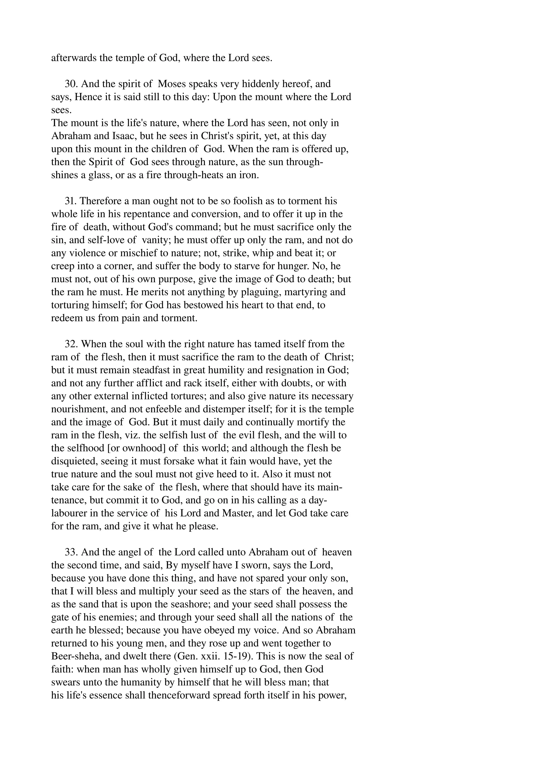 afterwards the temple of God, where the Lord sees. 
30. And the spirit of Moses speaks very hiddenly hereof, and 
says, Hence it is said still to this day: Upon the mount where the Lord 
sees. 
The mount is the life's nature, where the Lord has seen, not only in 
Abraham and Isaac, but he sees in Christ's spirit, yet, at this day 
upon this mount in the children of God. When the ram is offered up, 
then the Spirit of God sees through nature, as the sun through­shines 
a glass, or as a fire through­heats 
an iron. 
31. Therefore a man ought not to be so foolish as to torment his 
whole life in his repentance and conversion, and to offer it up in the 
fire of death, without God's command; but he must sacrifice only the 
sin, and self­love 
of vanity; he must offer up only the ram, and not do 
any violence or mischief to nature; not, strike, whip and beat it; or 
creep into a corner, and suffer the body to starve for hunger. No, he 
must not, out of his own purpose, give the image of God to death; but 
the ram he must. He merits not anything by plaguing, martyring and 
torturing himself; for God has bestowed his heart to that end, to 
redeem us from pain and torment. 
32. When the soul with the right nature has tamed itself from the 
ram of the flesh, then it must sacrifice the ram to the death of Christ; 
but it must remain steadfast in great humility and resignation in God; 
and not any further afflict and rack itself, either with doubts, or with 
any other external inflicted tortures; and also give nature its necessary 
nourishment, and not enfeeble and distemper itself; for it is the temple 
and the image of God. But it must daily and continually mortify the 
ram in the flesh, viz. the selfish lust of the evil flesh, and the will to 
the selfhood [or ownhood] of this world; and although the flesh be 
disquieted, seeing it must forsake what it fain would have, yet the 
true nature and the soul must not give heed to it. Also it must not 
take care for the sake of the flesh, where that should have its main­tenance, 
but commit it to God, and go on in his calling as a day­labourer 
in the service of his Lord and Master, and let God take care 
for the ram, and give it what he please. 
33. And the angel of the Lord called unto Abraham out of heaven 
the second time, and said, By myself have I sworn, says the Lord, 
because you have done this thing, and have not spared your only son, 
that I will bless and multiply your seed as the stars of the heaven, and 
as the sand that is upon the seashore; and your seed shall possess the 
gate of his enemies; and through your seed shall all the nations of the 
earth he blessed; because you have obeyed my voice. And so Abraham 
returned to his young men, and they rose up and went together to 
Beer­sheha, 
and dwelt there (Gen. xxii. 15­19). 
This is now the seal of 
faith: when man has wholly given himself up to God, then God 
swears unto the humanity by himself that he will bless man; that 
his life's essence shall thenceforward spread forth itself in his power, 
 