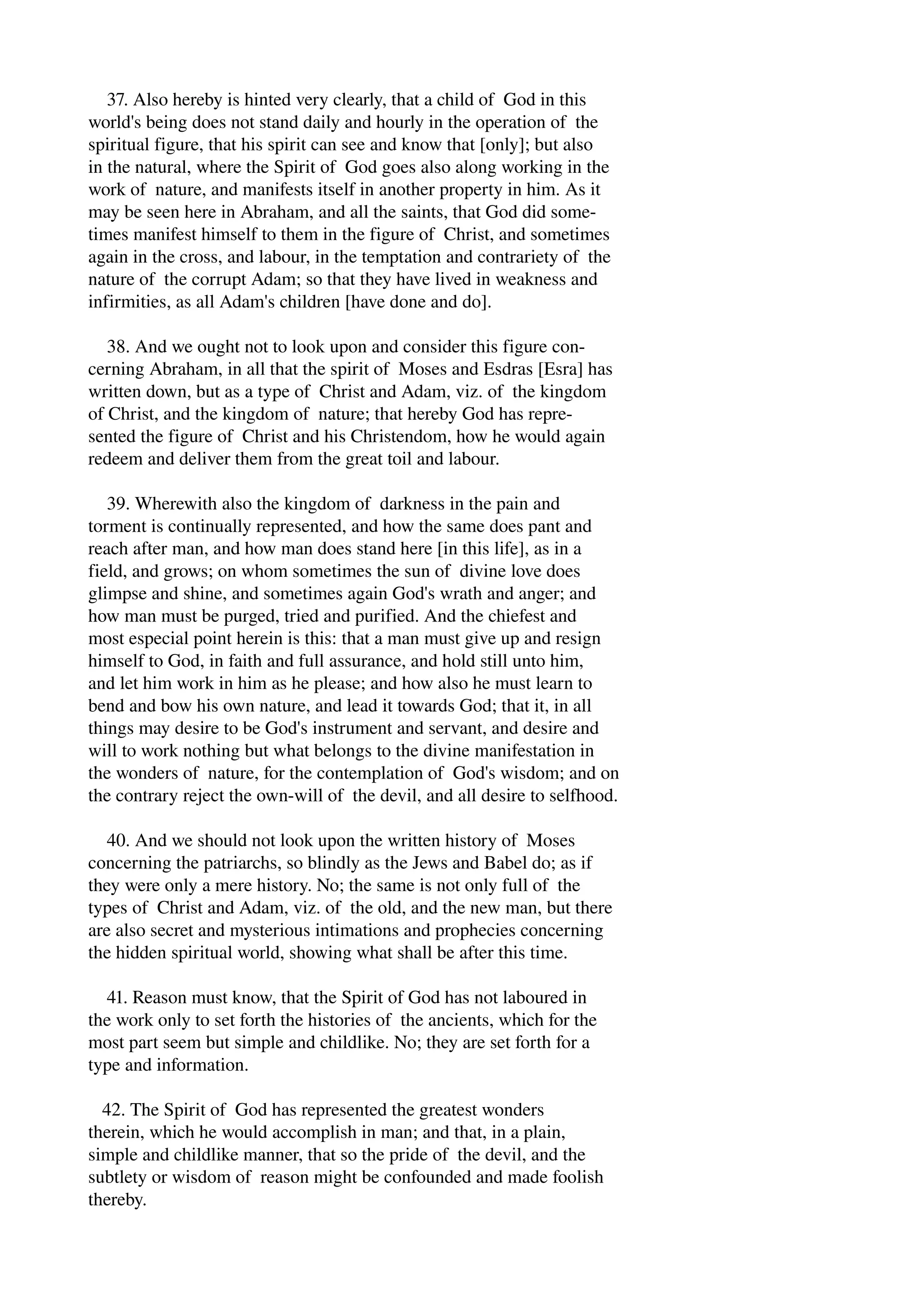 37. Also hereby is hinted very clearly, that a child of God in this 
world's being does not stand daily and hourly in the operation of the 
spiritual figure, that his spirit can see and know that [only]; but also 
in the natural, where the Spirit of God goes also along working in the 
work of nature, and manifests itself in another property in him. As it 
may be seen here in Abraham, and all the saints, that God did some­times 
manifest himself to them in the figure of Christ, and sometimes 
again in the cross, and labour, in the temptation and contrariety of the 
nature of the corrupt Adam; so that they have lived in weakness and 
infirmities, as all Adam's children [have done and do]. 
38. And we ought not to look upon and consider this figure con­cerning 
Abraham, in all that the spirit of Moses and Esdras [Esra] has 
written down, but as a type of Christ and Adam, viz. of the kingdom 
of Christ, and the kingdom of nature; that hereby God has repre­sented 
the figure of Christ and his Christendom, how he would again 
redeem and deliver them from the great toil and labour. 
39. Wherewith also the kingdom of darkness in the pain and 
torment is continually represented, and how the same does pant and 
reach after man, and how man does stand here [in this life], as in a 
field, and grows; on whom sometimes the sun of divine love does 
glimpse and shine, and sometimes again God's wrath and anger; and 
how man must be purged, tried and purified. And the chiefest and 
most especial point herein is this: that a man must give up and resign 
himself to God, in faith and full assurance, and hold still unto him, 
and let him work in him as he please; and how also he must learn to 
bend and bow his own nature, and lead it towards God; that it, in all 
things may desire to be God's instrument and servant, and desire and 
will to work nothing but what belongs to the divine manifestation in 
the wonders of nature, for the contemplation of God's wisdom; and on 
the contrary reject the own­will 
of the devil, and all desire to selfhood. 
40. And we should not look upon the written history of Moses 
concerning the patriarchs, so blindly as the Jews and Babel do; as if 
they were only a mere history. No; the same is not only full of the 
types of Christ and Adam, viz. of the old, and the new man, but there 
are also secret and mysterious intimations and prophecies concerning 
the hidden spiritual world, showing what shall be after this time. 
41. Reason must know, that the Spirit of God has not laboured in 
the work only to set forth the histories of the ancients, which for the 
most part seem but simple and childlike. No; they are set forth for a 
type and information. 
42. The Spirit of God has represented the greatest wonders 
therein, which he would accomplish in man; and that, in a plain, 
simple and childlike manner, that so the pride of the devil, and the 
subtlety or wisdom of reason might be confounded and made foolish 
thereby. 
 