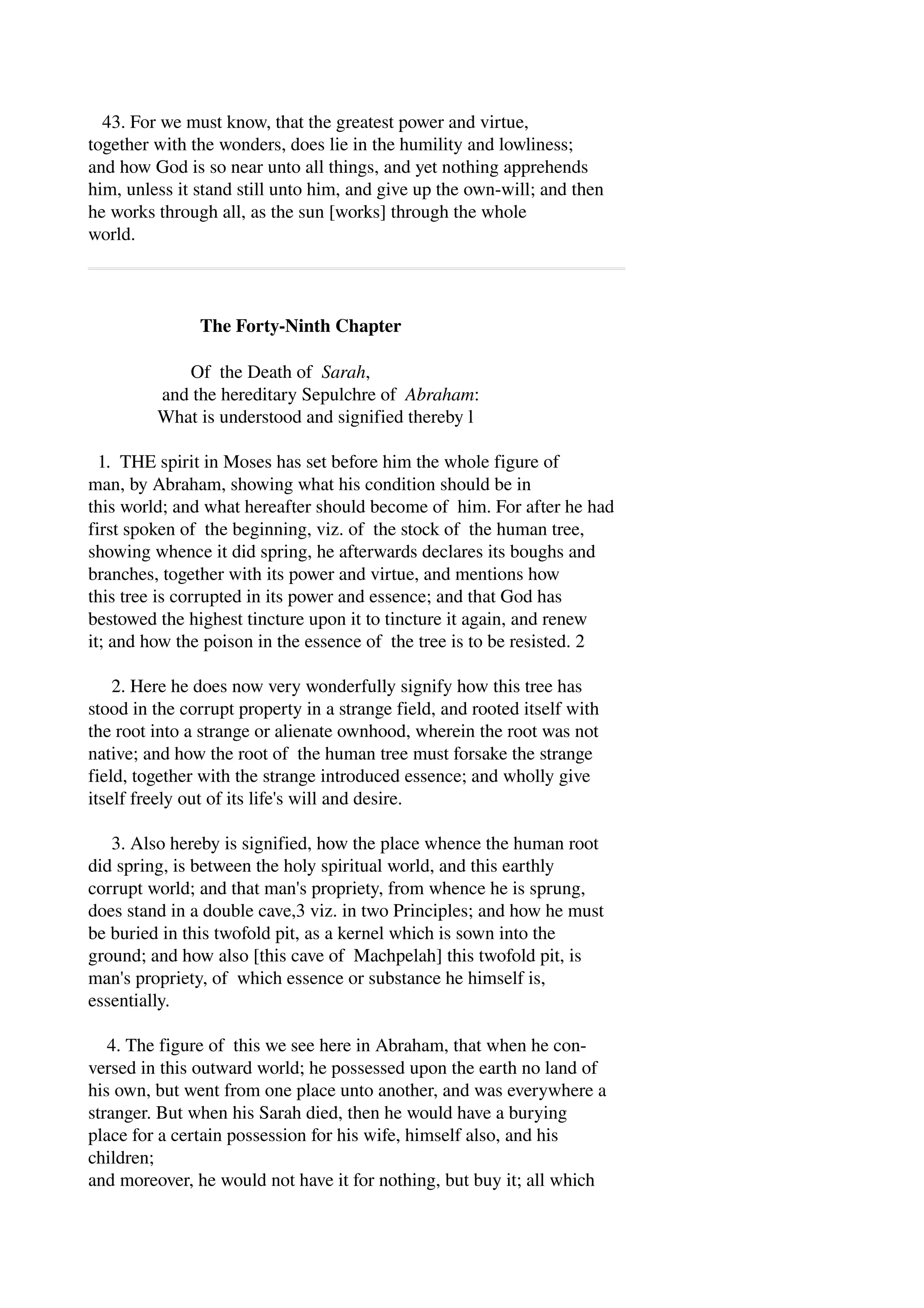 43. For we must know, that the greatest power and virtue, 
together with the wonders, does lie in the humility and lowliness; 
and how God is so near unto all things, and yet nothing apprehends 
him, unless it stand still unto him, and give up the own­will; 
and then 
he works through all, as the sun [works] through the whole 
world. 
The Forty­Ninth 
Chapter 
Of the Death of Sarah, 
and the hereditary Sepulchre of Abraham: 
What is understood and signified thereby l 
1. THE spirit in Moses has set before him the whole figure of 
man, by Abraham, showing what his condition should be in 
this world; and what hereafter should become of him. For after he had 
first spoken of the beginning, viz. of the stock of the human tree, 
showing whence it did spring, he afterwards declares its boughs and 
branches, together with its power and virtue, and mentions how 
this tree is corrupted in its power and essence; and that God has 
bestowed the highest tincture upon it to tincture it again, and renew 
it; and how the poison in the essence of the tree is to be resisted. 2 
2. Here he does now very wonderfully signify how this tree has 
stood in the corrupt property in a strange field, and rooted itself with 
the root into a strange or alienate ownhood, wherein the root was not 
native; and how the root of the human tree must forsake the strange 
field, together with the strange introduced essence; and wholly give 
itself freely out of its life's will and desire. 
3. Also hereby is signified, how the place whence the human root 
did spring, is between the holy spiritual world, and this earthly 
corrupt world; and that man's propriety, from whence he is sprung, 
does stand in a double cave,3 viz. in two Principles; and how he must 
be buried in this twofold pit, as a kernel which is sown into the 
ground; and how also [this cave of Machpelah] this twofold pit, is 
man's propriety, of which essence or substance he himself is, 
essentially. 
4. The figure of this we see here in Abraham, that when he con­versed 
in this outward world; he possessed upon the earth no land of 
his own, but went from one place unto another, and was everywhere a 
stranger. But when his Sarah died, then he would have a burying 
place for a certain possession for his wife, himself also, and his 
children; 
and moreover, he would not have it for nothing, but buy it; all which 
 