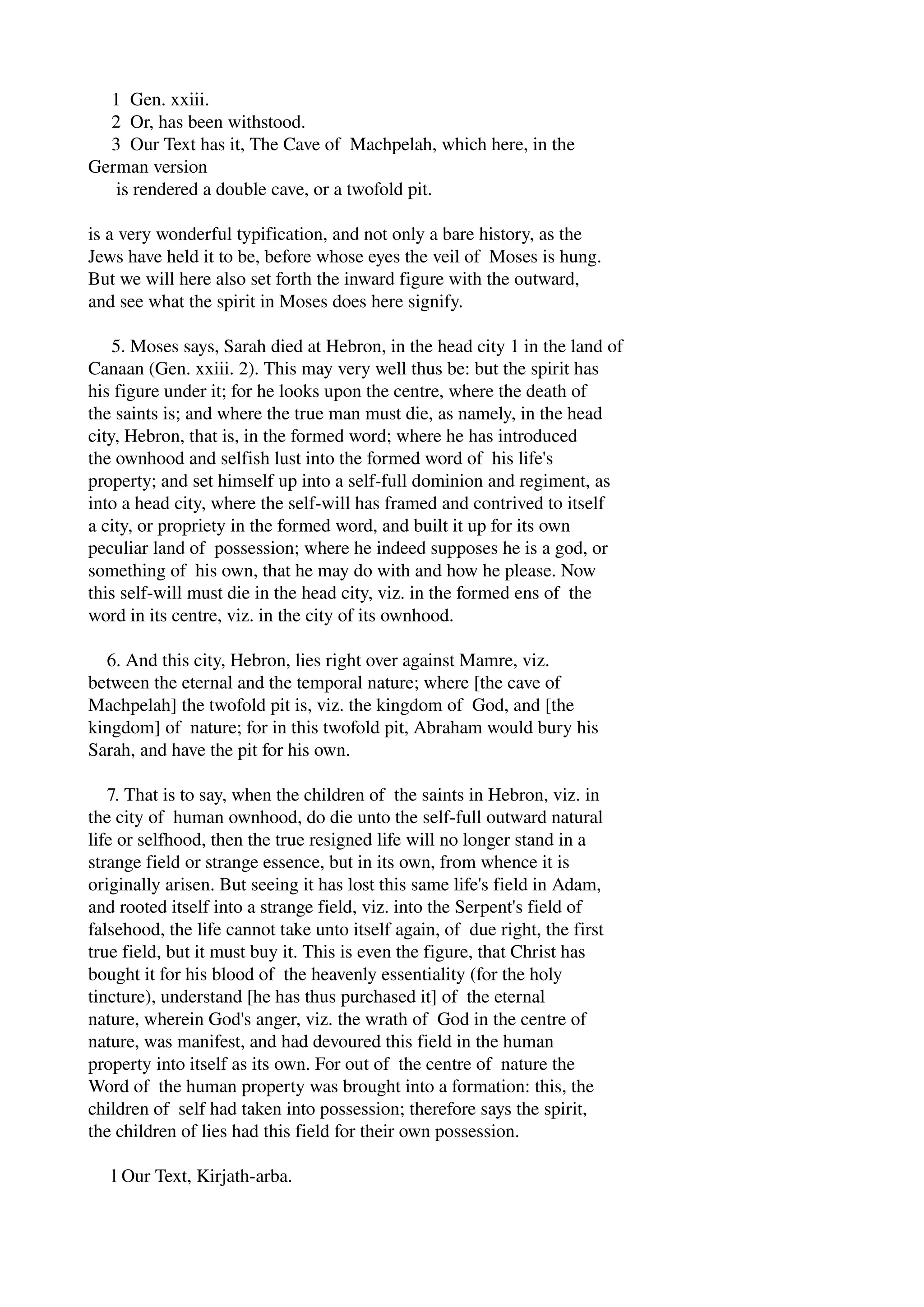 1 Gen. xxiii. 
2 Or, has been withstood. 
3 Our Text has it, The Cave of Machpelah, which here, in the 
German version 
is rendered a double cave, or a twofold pit. 
is a very wonderful typification, and not only a bare history, as the 
Jews have held it to be, before whose eyes the veil of Moses is hung. 
But we will here also set forth the inward figure with the outward, 
and see what the spirit in Moses does here signify. 
5. Moses says, Sarah died at Hebron, in the head city 1 in the land of 
Canaan (Gen. xxiii. 2). This may very well thus be: but the spirit has 
his figure under it; for he looks upon the centre, where the death of 
the saints is; and where the true man must die, as namely, in the head 
city, Hebron, that is, in the formed word; where he has introduced 
the ownhood and selfish lust into the formed word of his life's 
property; and set himself up into a self­full 
dominion and regiment, as 
into a head city, where the self­will 
has framed and contrived to itself 
a city, or propriety in the formed word, and built it up for its own 
peculiar land of possession; where he indeed supposes he is a god, or 
something of his own, that he may do with and how he please. Now 
this self­will 
must die in the head city, viz. in the formed ens of the 
word in its centre, viz. in the city of its ownhood. 
6. And this city, Hebron, lies right over against Mamre, viz. 
between the eternal and the temporal nature; where [the cave of 
Machpelah] the twofold pit is, viz. the kingdom of God, and [the 
kingdom] of nature; for in this twofold pit, Abraham would bury his 
Sarah, and have the pit for his own. 
7. That is to say, when the children of the saints in Hebron, viz. in 
the city of human ownhood, do die unto the self­full 
outward natural 
life or selfhood, then the true resigned life will no longer stand in a 
strange field or strange essence, but in its own, from whence it is 
originally arisen. But seeing it has lost this same life's field in Adam, 
and rooted itself into a strange field, viz. into the Serpent's field of 
falsehood, the life cannot take unto itself again, of due right, the first 
true field, but it must buy it. This is even the figure, that Christ has 
bought it for his blood of the heavenly essentiality (for the holy 
tincture), understand [he has thus purchased it] of the eternal 
nature, wherein God's anger, viz. the wrath of God in the centre of 
nature, was manifest, and had devoured this field in the human 
property into itself as its own. For out of the centre of nature the 
Word of the human property was brought into a formation: this, the 
children of self had taken into possession; therefore says the spirit, 
the children of lies had this field for their own possession. 
l Our Text, Kirjath­arba. 
 