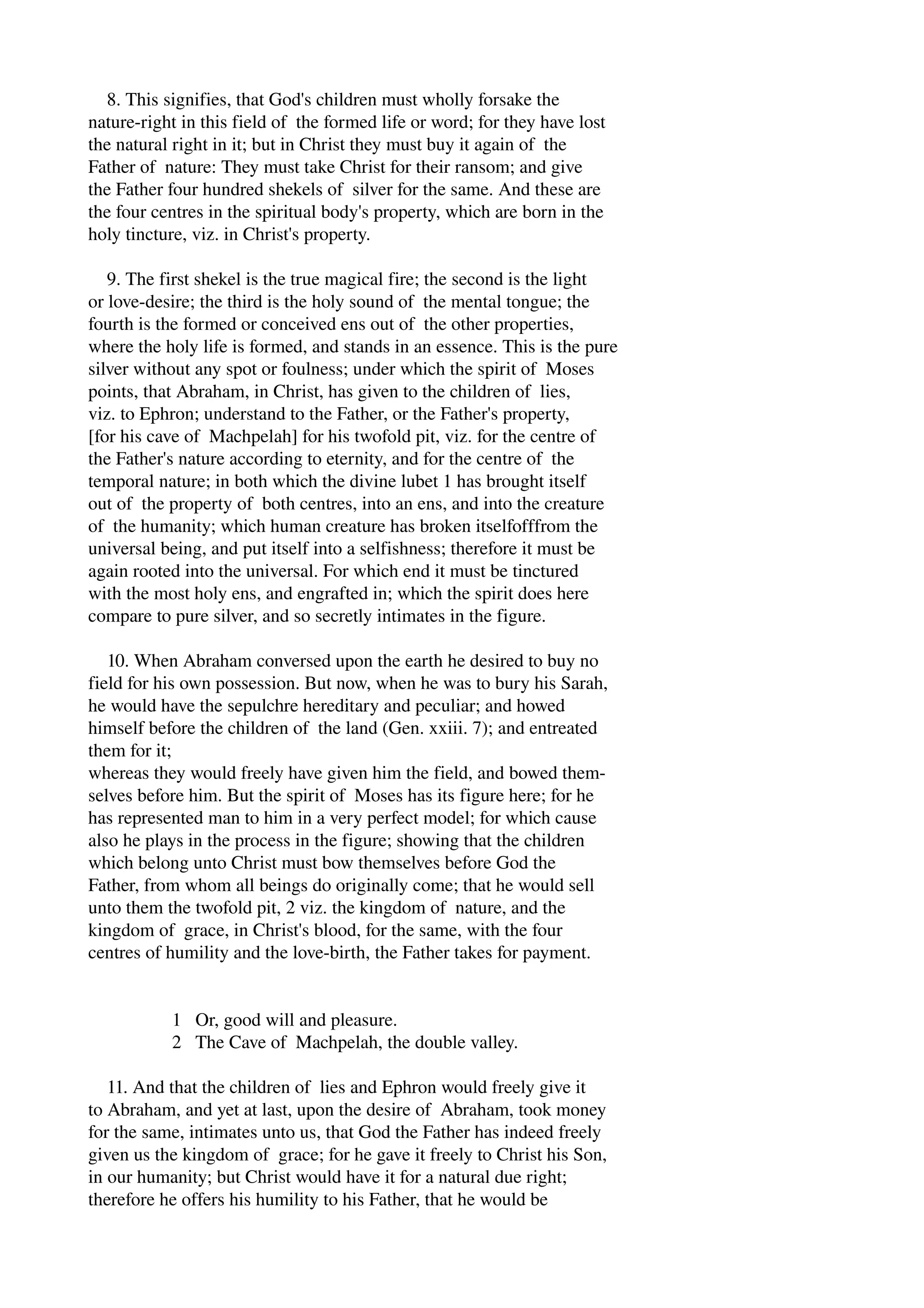 8. This signifies, that God's children must wholly forsake the 
nature­right 
in this field of the formed life or word; for they have lost 
the natural right in it; but in Christ they must buy it again of the 
Father of nature: They must take Christ for their ransom; and give 
the Father four hundred shekels of silver for the same. And these are 
the four centres in the spiritual body's property, which are born in the 
holy tincture, viz. in Christ's property. 
9. The first shekel is the true magical fire; the second is the light 
or love­desire; 
the third is the holy sound of the mental tongue; the 
fourth is the formed or conceived ens out of the other properties, 
where the holy life is formed, and stands in an essence. This is the pure 
silver without any spot or foulness; under which the spirit of Moses 
points, that Abraham, in Christ, has given to the children of lies, 
viz. to Ephron; understand to the Father, or the Father's property, 
[for his cave of Machpelah] for his twofold pit, viz. for the centre of 
the Father's nature according to eternity, and for the centre of the 
temporal nature; in both which the divine lubet 1 has brought itself 
out of the property of both centres, into an ens, and into the creature 
of the humanity; which human creature has broken itselfofffrom the 
universal being, and put itself into a selfishness; therefore it must be 
again rooted into the universal. For which end it must be tinctured 
with the most holy ens, and engrafted in; which the spirit does here 
compare to pure silver, and so secretly intimates in the figure. 
10. When Abraham conversed upon the earth he desired to buy no 
field for his own possession. But now, when he was to bury his Sarah, 
he would have the sepulchre hereditary and peculiar; and howed 
himself before the children of the land (Gen. xxiii. 7); and entreated 
them for it; 
whereas they would freely have given him the field, and bowed them­selves 
before him. But the spirit of Moses has its figure here; for he 
has represented man to him in a very perfect model; for which cause 
also he plays in the process in the figure; showing that the children 
which belong unto Christ must bow themselves before God the 
Father, from whom all beings do originally come; that he would sell 
unto them the twofold pit, 2 viz. the kingdom of nature, and the 
kingdom of grace, in Christ's blood, for the same, with the four 
centres of humility and the love­birth, 
the Father takes for payment. 
1 Or, good will and pleasure. 
2 The Cave of Machpelah, the double valley. 
11. And that the children of lies and Ephron would freely give it 
to Abraham, and yet at last, upon the desire of Abraham, took money 
for the same, intimates unto us, that God the Father has indeed freely 
given us the kingdom of grace; for he gave it freely to Christ his Son, 
in our humanity; but Christ would have it for a natural due right; 
therefore he offers his humility to his Father, that he would be 
 