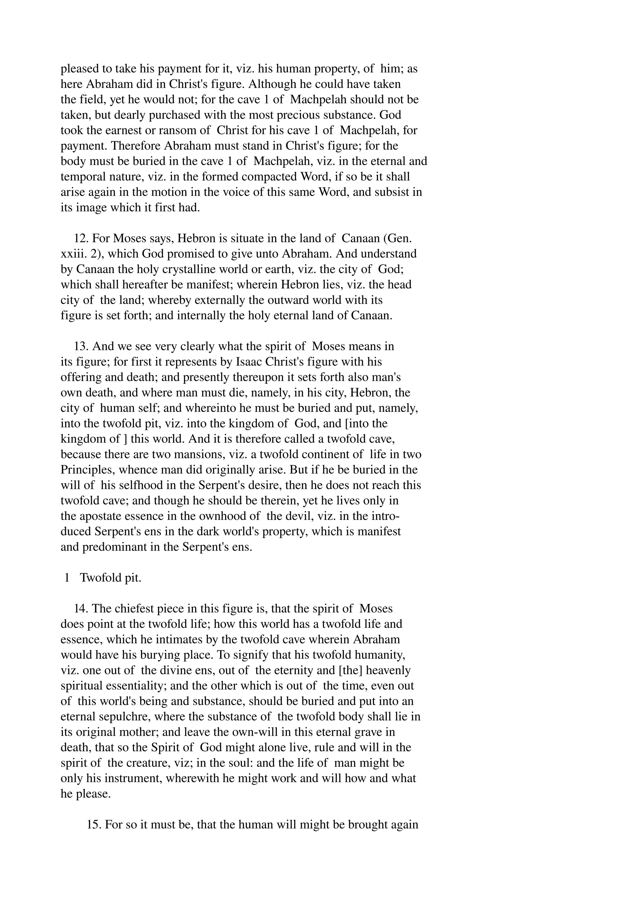 pleased to take his payment for it, viz. his human property, of him; as 
here Abraham did in Christ's figure. Although he could have taken 
the field, yet he would not; for the cave 1 of Machpelah should not be 
taken, but dearly purchased with the most precious substance. God 
took the earnest or ransom of Christ for his cave 1 of Machpelah, for 
payment. Therefore Abraham must stand in Christ's figure; for the 
body must be buried in the cave 1 of Machpelah, viz. in the eternal and 
temporal nature, viz. in the formed compacted Word, if so be it shall 
arise again in the motion in the voice of this same Word, and subsist in 
its image which it first had. 
12. For Moses says, Hebron is situate in the land of Canaan (Gen. 
xxiii. 2), which God promised to give unto Abraham. And understand 
by Canaan the holy crystalline world or earth, viz. the city of God; 
which shall hereafter be manifest; wherein Hebron lies, viz. the head 
city of the land; whereby externally the outward world with its 
figure is set forth; and internally the holy eternal land of Canaan. 
13. And we see very clearly what the spirit of Moses means in 
its figure; for first it represents by Isaac Christ's figure with his 
offering and death; and presently thereupon it sets forth also man's 
own death, and where man must die, namely, in his city, Hebron, the 
city of human self; and whereinto he must be buried and put, namely, 
into the twofold pit, viz. into the kingdom of God, and [into the 
kingdom of ] this world. And it is therefore called a twofold cave, 
because there are two mansions, viz. a twofold continent of life in two 
Principles, whence man did originally arise. But if he be buried in the 
will of his selfhood in the Serpent's desire, then he does not reach this 
twofold cave; and though he should be therein, yet he lives only in 
the apostate essence in the ownhood of the devil, viz. in the intro­duced 
Serpent's ens in the dark world's property, which is manifest 
and predominant in the Serpent's ens. 
1 Twofold pit. 
14. The chiefest piece in this figure is, that the spirit of Moses 
does point at the twofold life; how this world has a twofold life and 
essence, which he intimates by the twofold cave wherein Abraham 
would have his burying place. To signify that his twofold humanity, 
viz. one out of the divine ens, out of the eternity and [the] heavenly 
spiritual essentiality; and the other which is out of the time, even out 
of this world's being and substance, should be buried and put into an 
eternal sepulchre, where the substance of the twofold body shall lie in 
its original mother; and leave the own­will 
in this eternal grave in 
death, that so the Spirit of God might alone live, rule and will in the 
spirit of the creature, viz; in the soul: and the life of man might be 
only his instrument, wherewith he might work and will how and what 
he please. 
15. For so it must be, that the human will might be brought again 
 