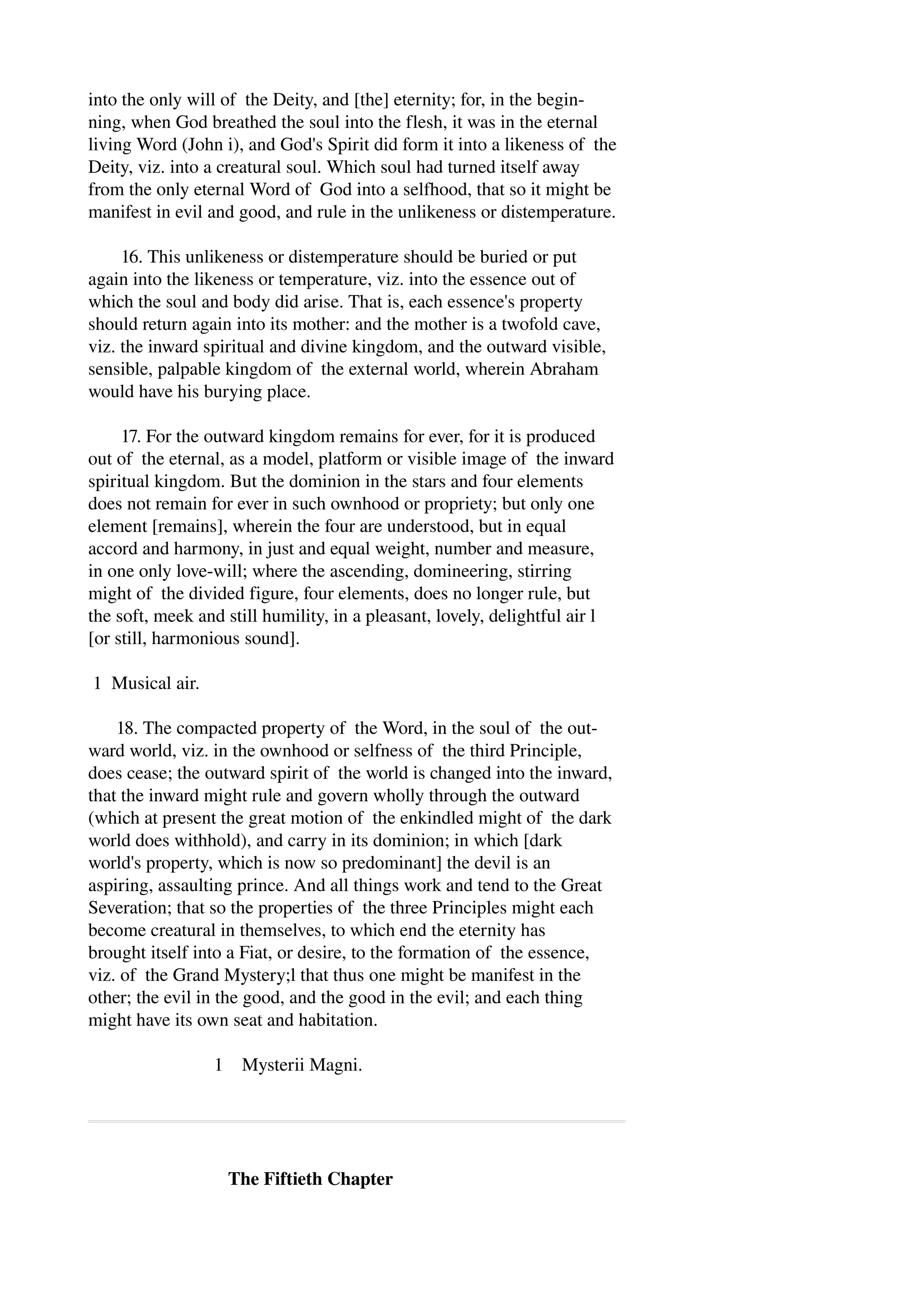 into the only will of the Deity, and [the] eternity; for, in the begin­ning, 
when God breathed the soul into the flesh, it was in the eternal 
living Word (John i), and God's Spirit did form it into a likeness of the 
Deity, viz. into a creatural soul. Which soul had turned itself away 
from the only eternal Word of God into a selfhood, that so it might be 
manifest in evil and good, and rule in the unlikeness or distemperature. 
16. This unlikeness or distemperature should be buried or put 
again into the likeness or temperature, viz. into the essence out of 
which the soul and body did arise. That is, each essence's property 
should return again into its mother: and the mother is a twofold cave, 
viz. the inward spiritual and divine kingdom, and the outward visible, 
sensible, palpable kingdom of the external world, wherein Abraham 
would have his burying place. 
17. For the outward kingdom remains for ever, for it is produced 
out of the eternal, as a model, platform or visible image of the inward 
spiritual kingdom. But the dominion in the stars and four elements 
does not remain for ever in such ownhood or propriety; but only one 
element [remains], wherein the four are understood, but in equal 
accord and harmony, in just and equal weight, number and measure, 
in one only love­will; 
where the ascending, domineering, stirring 
might of the divided figure, four elements, does no longer rule, but 
the soft, meek and still humility, in a pleasant, lovely, delightful air l 
[or still, harmonious sound]. 
1 Musical air. 
18. The compacted property of the Word, in the soul of the out­ward 
world, viz. in the ownhood or selfness of the third Principle, 
does cease; the outward spirit of the world is changed into the inward, 
that the inward might rule and govern wholly through the outward 
(which at present the great motion of the enkindled might of the dark 
world does withhold), and carry in its dominion; in which [dark 
world's property, which is now so predominant] the devil is an 
aspiring, assaulting prince. And all things work and tend to the Great 
Severation; that so the properties of the three Principles might each 
become creatural in themselves, to which end the eternity has 
brought itself into a Fiat, or desire, to the formation of the essence, 
viz. of the Grand Mystery;l that thus one might be manifest in the 
other; the evil in the good, and the good in the evil; and each thing 
might have its own seat and habitation. 
1 Mysterii Magni. 
The Fiftieth Chapter 
 