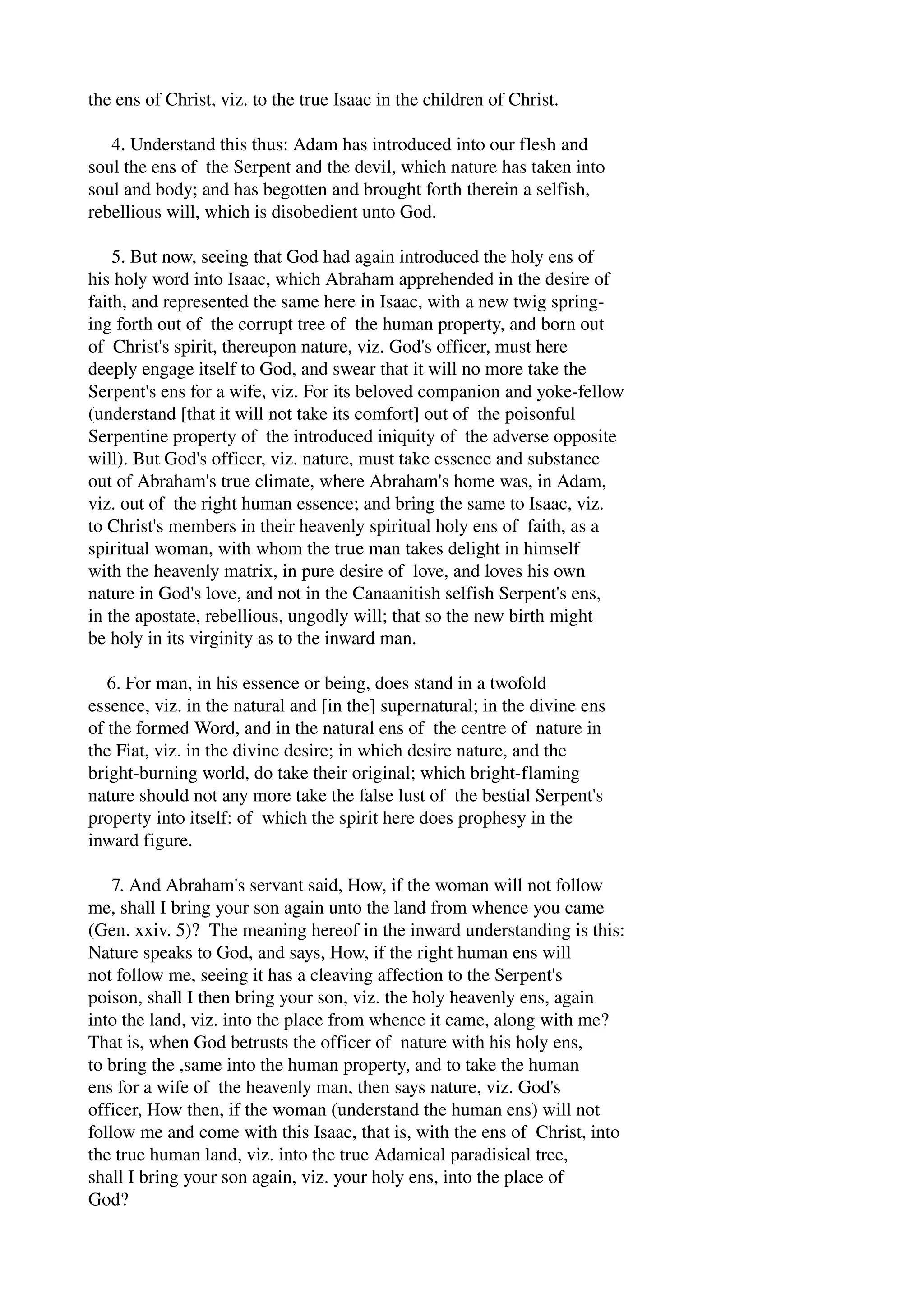 the ens of Christ, viz. to the true Isaac in the children of Christ. 
4. Understand this thus: Adam has introduced into our flesh and 
soul the ens of the Serpent and the devil, which nature has taken into 
soul and body; and has begotten and brought forth therein a selfish, 
rebellious will, which is disobedient unto God. 
5. But now, seeing that God had again introduced the holy ens of 
his holy word into Isaac, which Abraham apprehended in the desire of 
faith, and represented the same here in Isaac, with a new twig spring­ing 
forth out of the corrupt tree of the human property, and born out 
of Christ's spirit, thereupon nature, viz. God's officer, must here 
deeply engage itself to God, and swear that it will no more take the 
Serpent's ens for a wife, viz. For its beloved companion and yoke­fellow 
(understand [that it will not take its comfort] out of the poisonful 
Serpentine property of the introduced iniquity of the adverse opposite 
will). But God's officer, viz. nature, must take essence and substance 
out of Abraham's true climate, where Abraham's home was, in Adam, 
viz. out of the right human essence; and bring the same to Isaac, viz. 
to Christ's members in their heavenly spiritual holy ens of faith, as a 
spiritual woman, with whom the true man takes delight in himself 
with the heavenly matrix, in pure desire of love, and loves his own 
nature in God's love, and not in the Canaanitish selfish Serpent's ens, 
in the apostate, rebellious, ungodly will; that so the new birth might 
be holy in its virginity as to the inward man. 
6. For man, in his essence or being, does stand in a twofold 
essence, viz. in the natural and [in the] supernatural; in the divine ens 
of the formed Word, and in the natural ens of the centre of nature in 
the Fiat, viz. in the divine desire; in which desire nature, and the 
bright­burning 
world, do take their original; which bright­flaming 
nature should not any more take the false lust of the bestial Serpent's 
property into itself: of which the spirit here does prophesy in the 
inward figure. 
7. And Abraham's servant said, How, if the woman will not follow 
me, shall I bring your son again unto the land from whence you came 
(Gen. xxiv. 5)? The meaning hereof in the inward understanding is this: 
Nature speaks to God, and says, How, if the right human ens will 
not follow me, seeing it has a cleaving affection to the Serpent's 
poison, shall I then bring your son, viz. the holy heavenly ens, again 
into the land, viz. into the place from whence it came, along with me? 
That is, when God betrusts the officer of nature with his holy ens, 
to bring the ,same into the human property, and to take the human 
ens for a wife of the heavenly man, then says nature, viz. God's 
officer, How then, if the woman (understand the human ens) will not 
follow me and come with this Isaac, that is, with the ens of Christ, into 
the true human land, viz. into the true Adamical paradisical tree, 
shall I bring your son again, viz. your holy ens, into the place of 
God? 
 