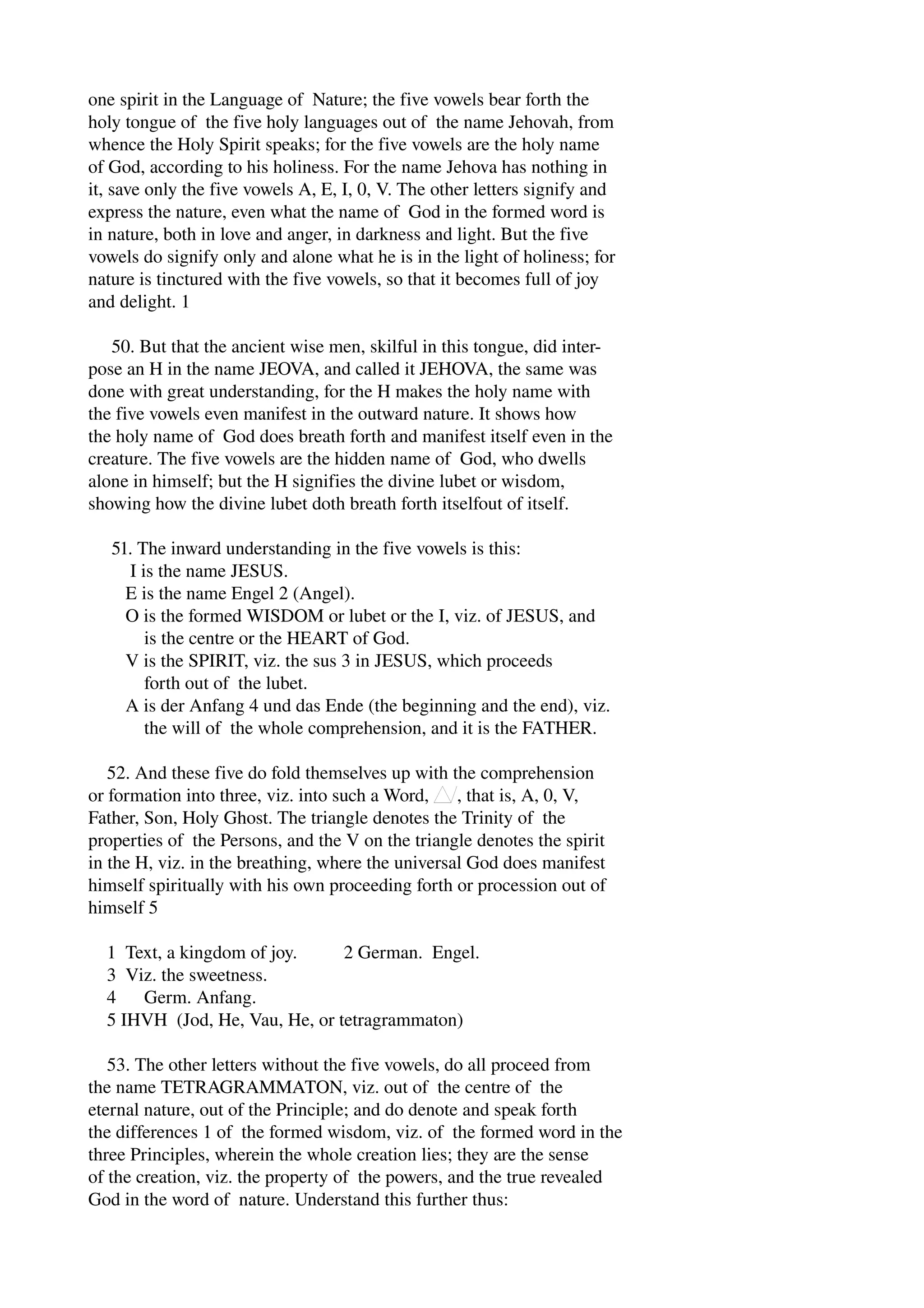 one spirit in the Language of Nature; the five vowels bear forth the 
holy tongue of the five holy languages out of the name Jehovah, from 
whence the Holy Spirit speaks; for the five vowels are the holy name 
of God, according to his holiness. For the name Jehova has nothing in 
it, save only the five vowels A, E, I, 0, V. The other letters signify and 
express the nature, even what the name of God in the formed word is 
in nature, both in love and anger, in darkness and light. But the five 
vowels do signify only and alone what he is in the light of holiness; for 
nature is tinctured with the five vowels, so that it becomes full of joy 
and delight. 1 
50. But that the ancient wise men, skilful in this tongue, did inter­pose 
an H in the name JEOVA, and called it JEHOVA, the same was 
done with great understanding, for the H makes the holy name with 
the five vowels even manifest in the outward nature. It shows how 
the holy name of God does breath forth and manifest itself even in the 
creature. The five vowels are the hidden name of God, who dwells 
alone in himself; but the H signifies the divine lubet or wisdom, 
showing how the divine lubet doth breath forth itselfout of itself. 
51. The inward understanding in the five vowels is this: 
I is the name JESUS. 
E is the name Engel 2 (Angel). 
O is the formed WISDOM or lubet or the I, viz. of JESUS, and 
is the centre or the HEART of God. 
V is the SPIRIT, viz. the sus 3 in JESUS, which proceeds 
forth out of the lubet. 
A is der Anfang 4 und das Ende (the beginning and the end), viz. 
the will of the whole comprehension, and it is the FATHER. 
52. And these five do fold themselves up with the comprehension 
or formation into three, viz. into such a Word, , that is, A, 0, V, 
Father, Son, Holy Ghost. The triangle denotes the Trinity of the 
properties of the Persons, and the V on the triangle denotes the spirit 
in the H, viz. in the breathing, where the universal God does manifest 
himself spiritually with his own proceeding forth or procession out of 
himself 5 
1 Text, a kingdom of joy. 2 German. Engel. 
3 Viz. the sweetness. 
4 Germ. Anfang. 
5 IHVH (Jod, He, Vau, He, or tetragrammaton) 
53. The other letters without the five vowels, do all proceed from 
the name TETRAGRAMMATON, viz. out of the centre of the 
eternal nature, out of the Principle; and do denote and speak forth 
the differences 1 of the formed wisdom, viz. of the formed word in the 
three Principles, wherein the whole creation lies; they are the sense 
of the creation, viz. the property of the powers, and the true revealed 
God in the word of nature. Understand this further thus: 
 