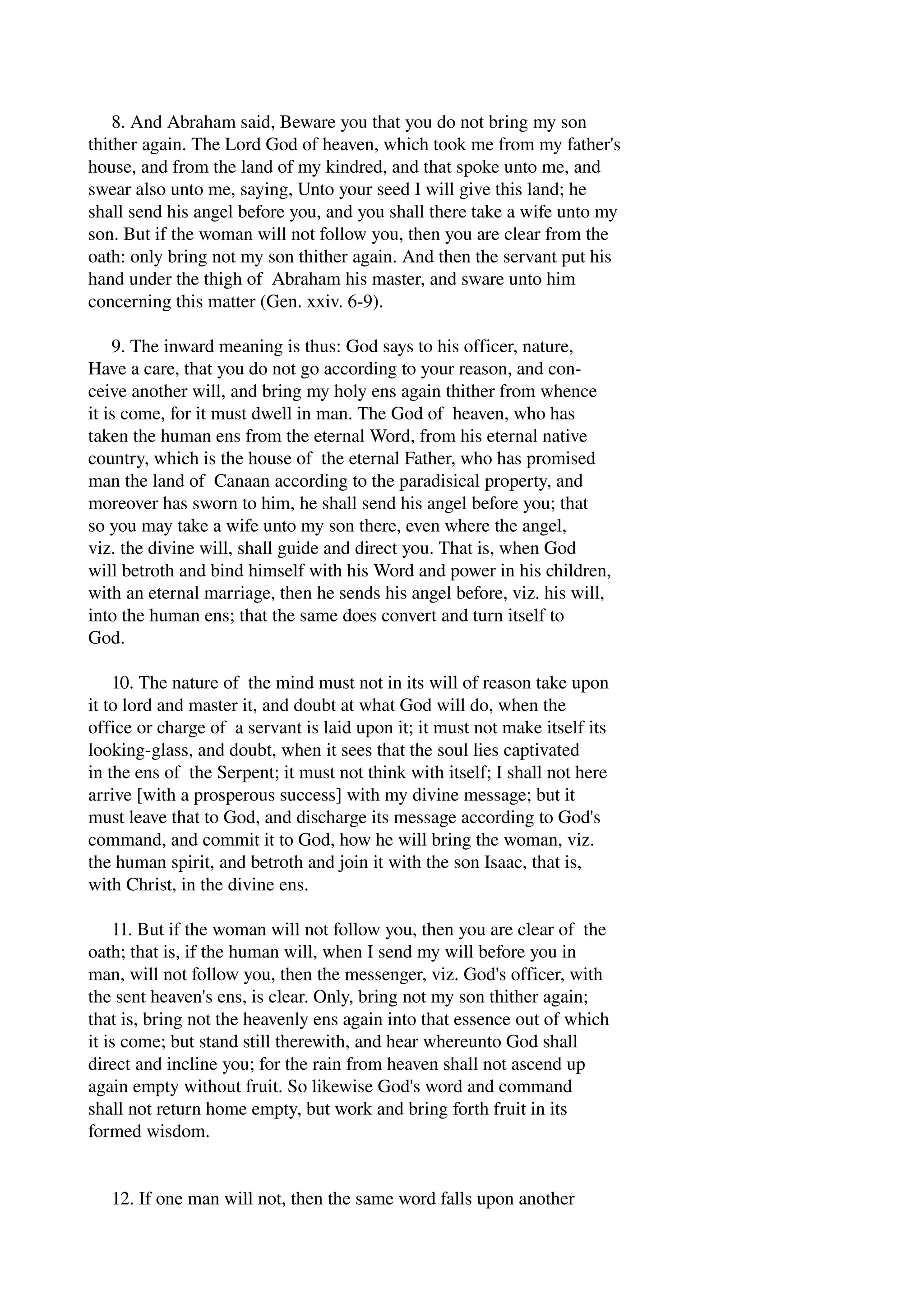 8. And Abraham said, Beware you that you do not bring my son 
thither again. The Lord God of heaven, which took me from my father's 
house, and from the land of my kindred, and that spoke unto me, and 
swear also unto me, saying, Unto your seed I will give this land; he 
shall send his angel before you, and you shall there take a wife unto my 
son. But if the woman will not follow you, then you are clear from the 
oath: only bring not my son thither again. And then the servant put his 
hand under the thigh of Abraham his master, and sware unto him 
concerning this matter (Gen. xxiv. 6­9). 
9. The inward meaning is thus: God says to his officer, nature, 
Have a care, that you do not go according to your reason, and con­ceive 
another will, and bring my holy ens again thither from whence 
it is come, for it must dwell in man. The God of heaven, who has 
taken the human ens from the eternal Word, from his eternal native 
country, which is the house of the eternal Father, who has promised 
man the land of Canaan according to the paradisical property, and 
moreover has sworn to him, he shall send his angel before you; that 
so you may take a wife unto my son there, even where the angel, 
viz. the divine will, shall guide and direct you. That is, when God 
will betroth and bind himself with his Word and power in his children, 
with an eternal marriage, then he sends his angel before, viz. his will, 
into the human ens; that the same does convert and turn itself to 
God. 
10. The nature of the mind must not in its will of reason take upon 
it to lord and master it, and doubt at what God will do, when the 
office or charge of a servant is laid upon it; it must not make itself its 
looking­glass, 
and doubt, when it sees that the soul lies captivated 
in the ens of the Serpent; it must not think with itself; I shall not here 
arrive [with a prosperous success] with my divine message; but it 
must leave that to God, and discharge its message according to God's 
command, and commit it to God, how he will bring the woman, viz. 
the human spirit, and betroth and join it with the son Isaac, that is, 
with Christ, in the divine ens. 
11. But if the woman will not follow you, then you are clear of the 
oath; that is, if the human will, when I send my will before you in 
man, will not follow you, then the messenger, viz. God's officer, with 
the sent heaven's ens, is clear. Only, bring not my son thither again; 
that is, bring not the heavenly ens again into that essence out of which 
it is come; but stand still therewith, and hear whereunto God shall 
direct and incline you; for the rain from heaven shall not ascend up 
again empty without fruit. So likewise God's word and command 
shall not return home empty, but work and bring forth fruit in its 
formed wisdom. 
12. If one man will not, then the same word falls upon another 
 
