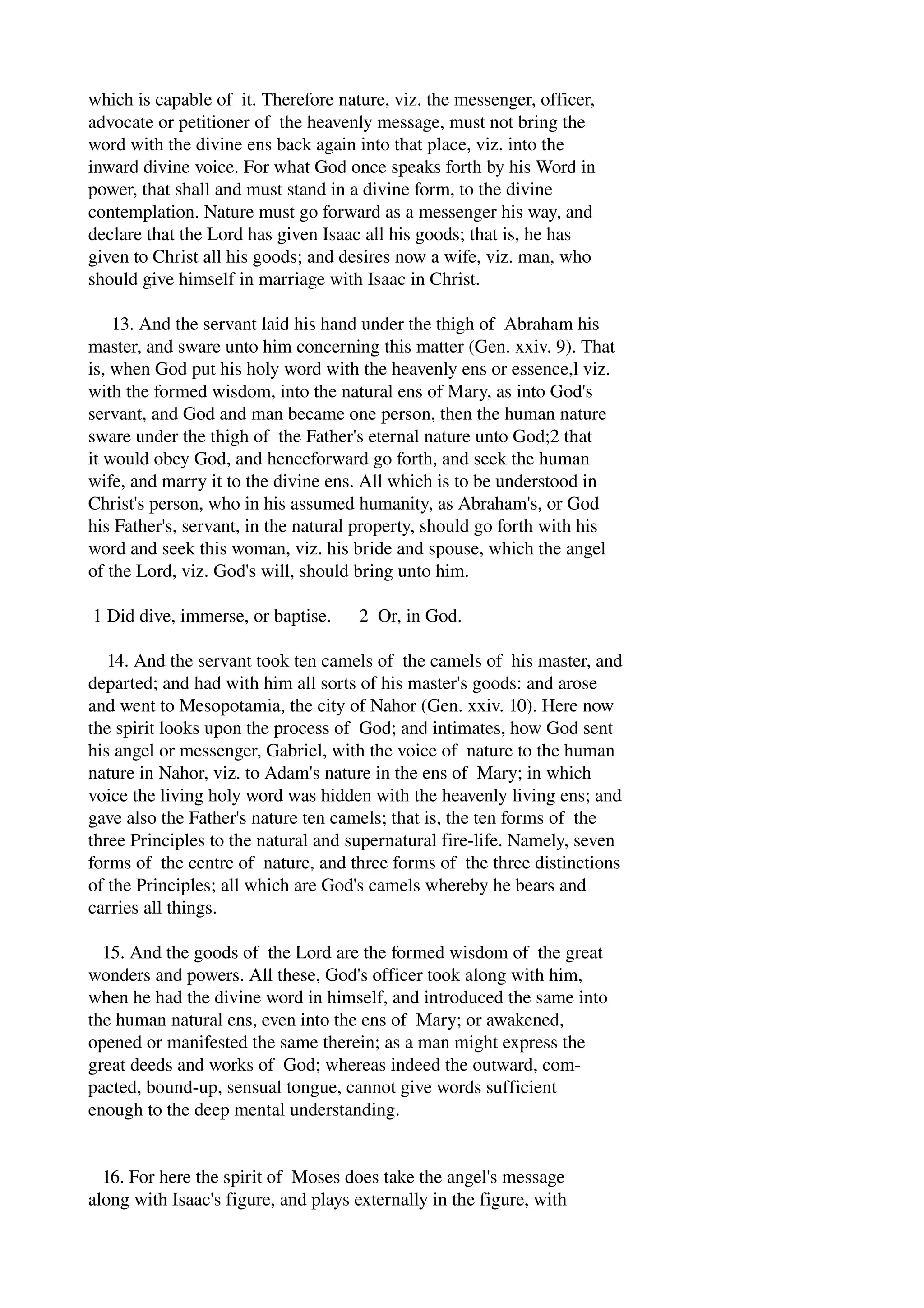 which is capable of it. Therefore nature, viz. the messenger, officer, 
advocate or petitioner of the heavenly message, must not bring the 
word with the divine ens back again into that place, viz. into the 
inward divine voice. For what God once speaks forth by his Word in 
power, that shall and must stand in a divine form, to the divine 
contemplation. Nature must go forward as a messenger his way, and 
declare that the Lord has given Isaac all his goods; that is, he has 
given to Christ all his goods; and desires now a wife, viz. man, who 
should give himself in marriage with Isaac in Christ. 
13. And the servant laid his hand under the thigh of Abraham his 
master, and sware unto him concerning this matter (Gen. xxiv. 9). That 
is, when God put his holy word with the heavenly ens or essence,l viz. 
with the formed wisdom, into the natural ens of Mary, as into God's 
servant, and God and man became one person, then the human nature 
sware under the thigh of the Father's eternal nature unto God;2 that 
it would obey God, and henceforward go forth, and seek the human 
wife, and marry it to the divine ens. All which is to be understood in 
Christ's person, who in his assumed humanity, as Abraham's, or God 
his Father's, servant, in the natural property, should go forth with his 
word and seek this woman, viz. his bride and spouse, which the angel 
of the Lord, viz. God's will, should bring unto him. 
1 Did dive, immerse, or baptise. 2 Or, in God. 
14. And the servant took ten camels of the camels of his master, and 
departed; and had with him all sorts of his master's goods: and arose 
and went to Mesopotamia, the city of Nahor (Gen. xxiv. 10). Here now 
the spirit looks upon the process of God; and intimates, how God sent 
his angel or messenger, Gabriel, with the voice of nature to the human 
nature in Nahor, viz. to Adam's nature in the ens of Mary; in which 
voice the living holy word was hidden with the heavenly living ens; and 
gave also the Father's nature ten camels; that is, the ten forms of the 
three Principles to the natural and supernatural fire­life. 
Namely, seven 
forms of the centre of nature, and three forms of the three distinctions 
of the Principles; all which are God's camels whereby he bears and 
carries all things. 
15. And the goods of the Lord are the formed wisdom of the great 
wonders and powers. All these, God's officer took along with him, 
when he had the divine word in himself, and introduced the same into 
the human natural ens, even into the ens of Mary; or awakened, 
opened or manifested the same therein; as a man might express the 
great deeds and works of God; whereas indeed the outward, com­pacted, 
bound­up, 
sensual tongue, cannot give words sufficient 
enough to the deep mental understanding. 
16. For here the spirit of Moses does take the angel's message 
along with Isaac's figure, and plays externally in the figure, with 
 